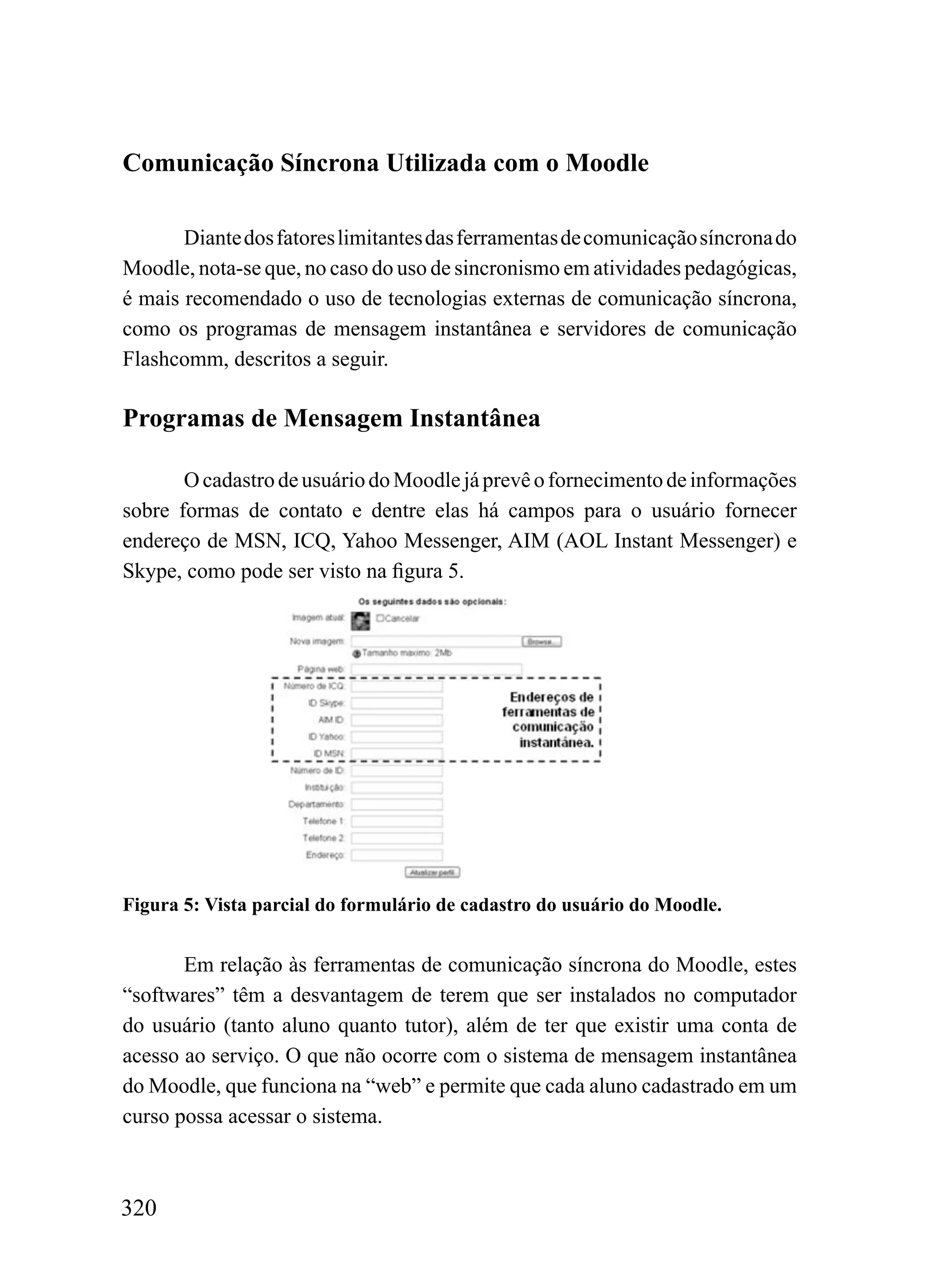 Comunicação Síncrona Utilizada com o Moodle

       Diante dos fatores limitantes das ferramentas de comunicação síncrona do
Moodle, nota-se que, no caso do uso de sincronismo em atividades pedagógicas,
é mais recomendado o uso de tecnologias externas de comunicação síncrona,
como os programas de mensagem instantânea e servidores de comunicação
Flashcomm, descritos a seguir.

Programas de Mensagem Instantânea

       O cadastro de usuário do Moodle já prevê o fornecimento de informações
sobre formas de contato e dentre elas há campos para o usuário fornecer
endereço de MSN, ICQ, Yahoo Messenger, AIM (AOL Instant Messenger) e
Skype, como pode ser visto na figura 5.




Figura 5: Vista parcial do formulário de cadastro do usuário do Moodle.


       Em relação às ferramentas de comunicação síncrona do Moodle, estes
“softwares” têm a desvantagem de terem que ser instalados no computador
do usuário (tanto aluno quanto tutor), além de ter que existir uma conta de
acesso ao serviço. O que não ocorre com o sistema de mensagem instantânea
do Moodle, que funciona na “web” e permite que cada aluno cadastrado em um
curso possa acessar o sistema.



320
 