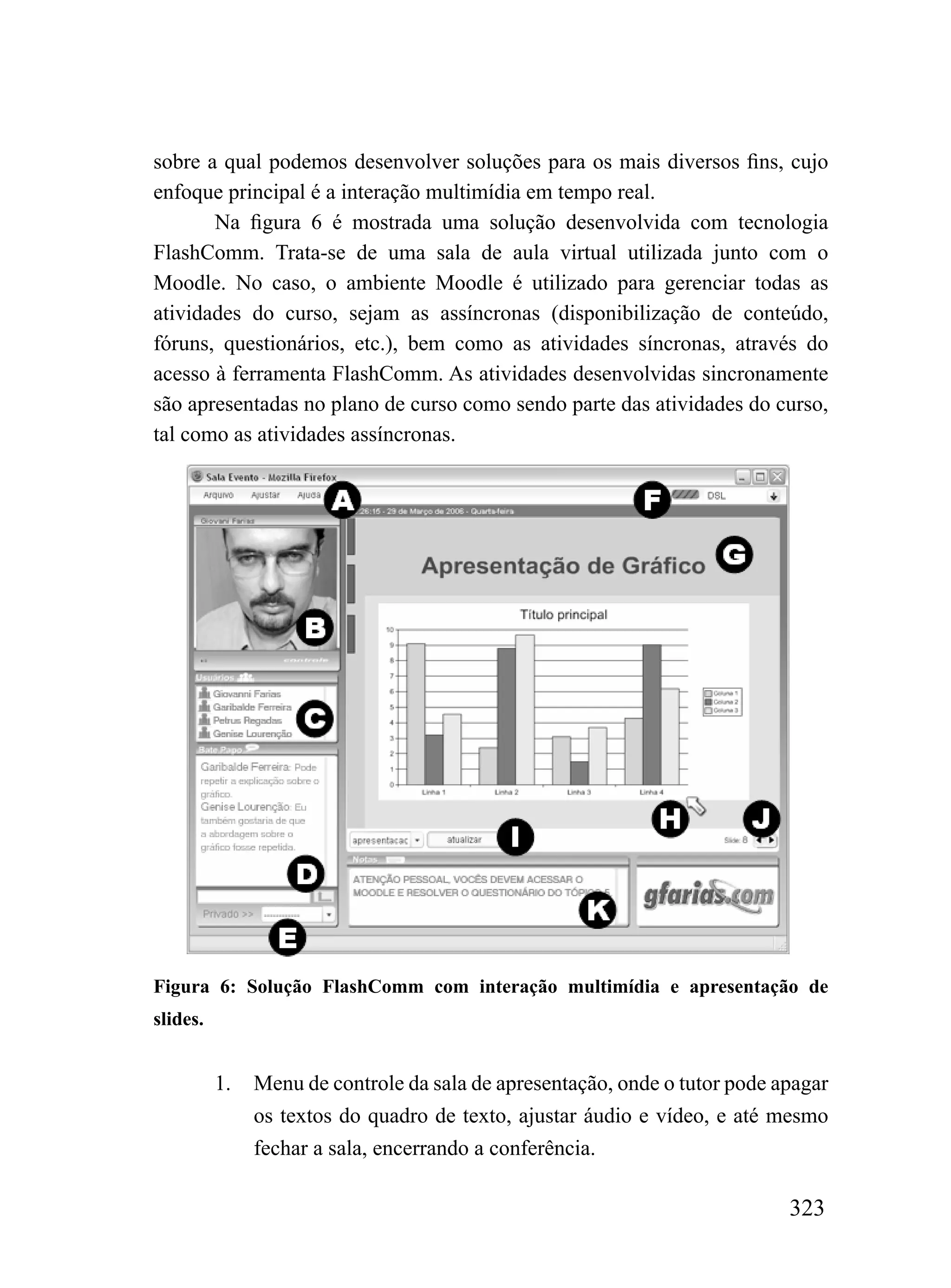 sobre a qual podemos desenvolver soluções para os mais diversos fins, cujo
enfoque principal é a interação multimídia em tempo real.
       Na figura 6 é mostrada uma solução desenvolvida com tecnologia
FlashComm. Trata-se de uma sala de aula virtual utilizada junto com o
Moodle. No caso, o ambiente Moodle é utilizado para gerenciar todas as
atividades do curso, sejam as assíncronas (disponibilização de conteúdo,
fóruns, questionários, etc.), bem como as atividades síncronas, através do
acesso à ferramenta FlashComm. As atividades desenvolvidas sincronamente
são apresentadas no plano de curso como sendo parte das atividades do curso,
tal como as atividades assíncronas.




Figura 6: Solução FlashComm com interação multimídia e apresentação de
slides.


          1.   Menu de controle da sala de apresentação, onde o tutor pode apagar
               os textos do quadro de texto, ajustar áudio e vídeo, e até mesmo
               fechar a sala, encerrando a conferência.

                                                                            323
 