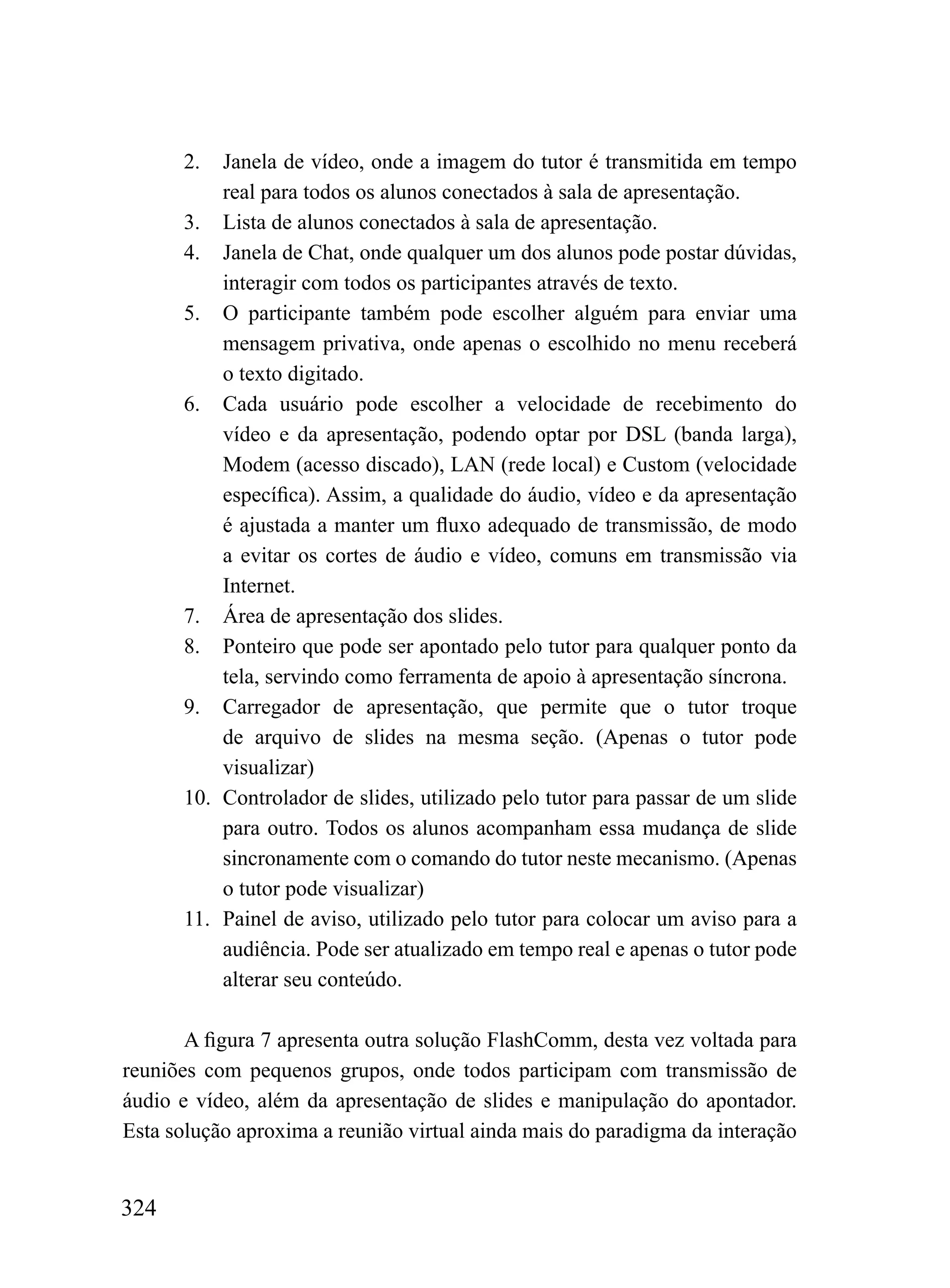 2.  Janela de vídeo, onde a imagem do tutor é transmitida em tempo
          real para todos os alunos conectados à sala de apresentação.
      3. Lista de alunos conectados à sala de apresentação.
      4. Janela de Chat, onde qualquer um dos alunos pode postar dúvidas,
          interagir com todos os participantes através de texto.
      5. O participante também pode escolher alguém para enviar uma
          mensagem privativa, onde apenas o escolhido no menu receberá
          o texto digitado.
      6. Cada usuário pode escolher a velocidade de recebimento do
          vídeo e da apresentação, podendo optar por DSL (banda larga),
          Modem (acesso discado), LAN (rede local) e Custom (velocidade
          específica). Assim, a qualidade do áudio, vídeo e da apresentação
          é ajustada a manter um fluxo adequado de transmissão, de modo
          a evitar os cortes de áudio e vídeo, comuns em transmissão via
          Internet.
      7. Área de apresentação dos slides.
      8. Ponteiro que pode ser apontado pelo tutor para qualquer ponto da
          tela, servindo como ferramenta de apoio à apresentação síncrona.
      9. Carregador de apresentação, que permite que o tutor troque
          de arquivo de slides na mesma seção. (Apenas o tutor pode
          visualizar)
      10. Controlador de slides, utilizado pelo tutor para passar de um slide
          para outro. Todos os alunos acompanham essa mudança de slide
          sincronamente com o comando do tutor neste mecanismo. (Apenas
          o tutor pode visualizar)
      11. Painel de aviso, utilizado pelo tutor para colocar um aviso para a
          audiência. Pode ser atualizado em tempo real e apenas o tutor pode
          alterar seu conteúdo.

       A figura 7 apresenta outra solução FlashComm, desta vez voltada para
reuniões com pequenos grupos, onde todos participam com transmissão de
áudio e vídeo, além da apresentação de slides e manipulação do apontador.
Esta solução aproxima a reunião virtual ainda mais do paradigma da interação


324
 