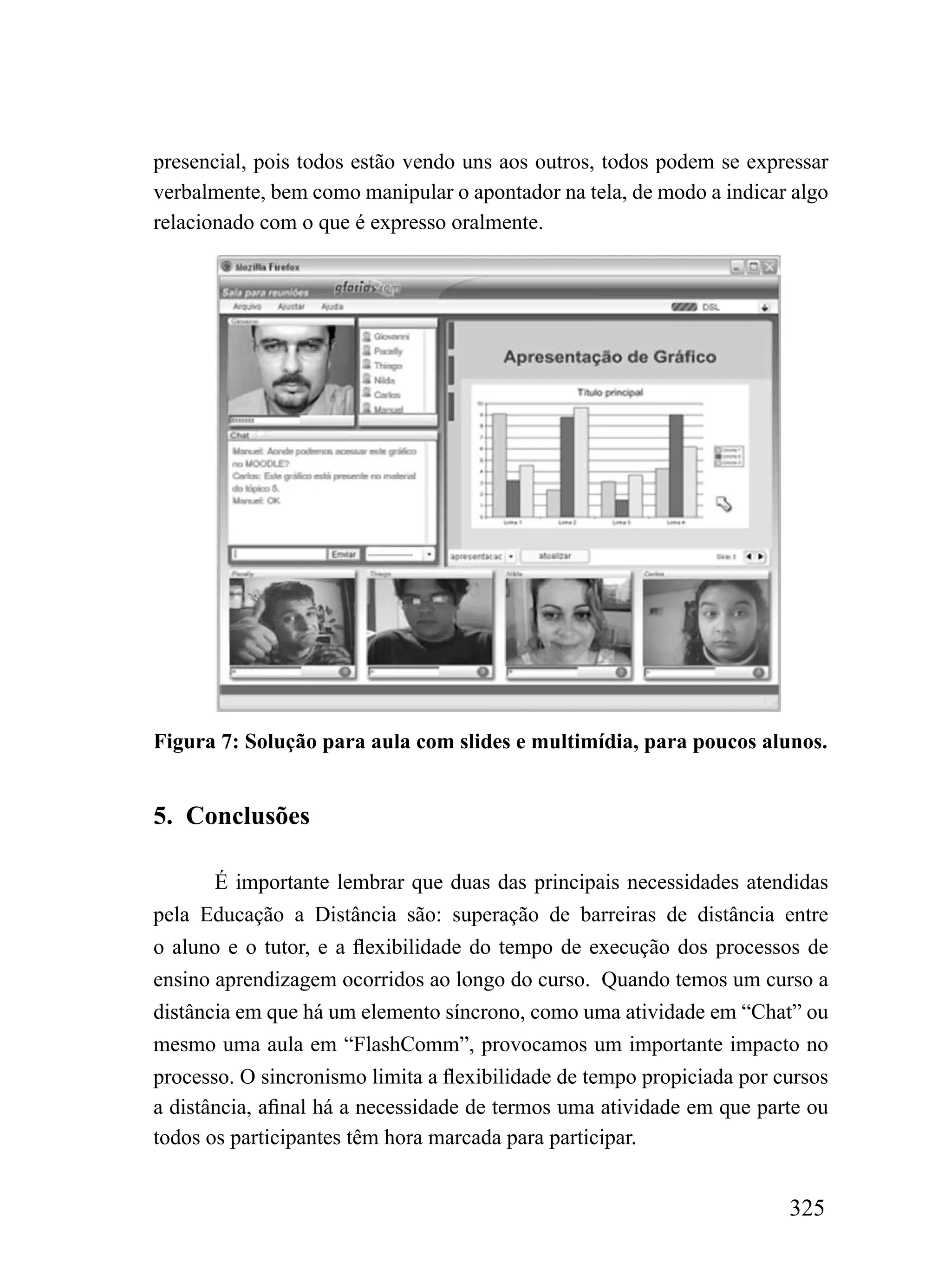 presencial, pois todos estão vendo uns aos outros, todos podem se expressar
verbalmente, bem como manipular o apontador na tela, de modo a indicar algo
relacionado com o que é expresso oralmente.




Figura 7: Solução para aula com slides e multimídia, para poucos alunos.


5. Conclusões

       É importante lembrar que duas das principais necessidades atendidas
pela Educação a Distância são: superação de barreiras de distância entre
o aluno e o tutor, e a flexibilidade do tempo de execução dos processos de
ensino aprendizagem ocorridos ao longo do curso. Quando temos um curso a
distância em que há um elemento síncrono, como uma atividade em “Chat” ou
mesmo uma aula em “FlashComm”, provocamos um importante impacto no
processo. O sincronismo limita a flexibilidade de tempo propiciada por cursos
a distância, afinal há a necessidade de termos uma atividade em que parte ou
todos os participantes têm hora marcada para participar.


                                                                        325
 