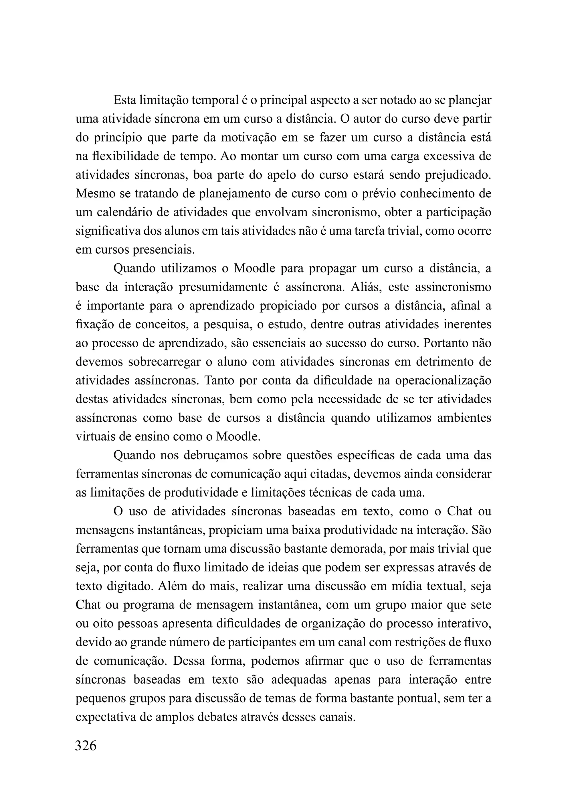 Esta limitação temporal é o principal aspecto a ser notado ao se planejar
uma atividade síncrona em um curso a distância. O autor do curso deve partir
do princípio que parte da motivação em se fazer um curso a distância está
na flexibilidade de tempo. Ao montar um curso com uma carga excessiva de
atividades síncronas, boa parte do apelo do curso estará sendo prejudicado.
Mesmo se tratando de planejamento de curso com o prévio conhecimento de
um calendário de atividades que envolvam sincronismo, obter a participação
significativa dos alunos em tais atividades não é uma tarefa trivial, como ocorre
em cursos presenciais.
        Quando utilizamos o Moodle para propagar um curso a distância, a
base da interação presumidamente é assíncrona. Aliás, este assincronismo
é importante para o aprendizado propiciado por cursos a distância, afinal a
fixação de conceitos, a pesquisa, o estudo, dentre outras atividades inerentes
ao processo de aprendizado, são essenciais ao sucesso do curso. Portanto não
devemos sobrecarregar o aluno com atividades síncronas em detrimento de
atividades assíncronas. Tanto por conta da dificuldade na operacionalização
destas atividades síncronas, bem como pela necessidade de se ter atividades
assíncronas como base de cursos a distância quando utilizamos ambientes
virtuais de ensino como o Moodle.
        Quando nos debruçamos sobre questões específicas de cada uma das
ferramentas síncronas de comunicação aqui citadas, devemos ainda considerar
as limitações de produtividade e limitações técnicas de cada uma.
        O uso de atividades síncronas baseadas em texto, como o Chat ou
mensagens instantâneas, propiciam uma baixa produtividade na interação. São
ferramentas que tornam uma discussão bastante demorada, por mais trivial que
seja, por conta do fluxo limitado de ideias que podem ser expressas através de
texto digitado. Além do mais, realizar uma discussão em mídia textual, seja
Chat ou programa de mensagem instantânea, com um grupo maior que sete
ou oito pessoas apresenta dificuldades de organização do processo interativo,
devido ao grande número de participantes em um canal com restrições de fluxo
de comunicação. Dessa forma, podemos afirmar que o uso de ferramentas
síncronas baseadas em texto são adequadas apenas para interação entre
pequenos grupos para discussão de temas de forma bastante pontual, sem ter a
expectativa de amplos debates através desses canais.

326
 