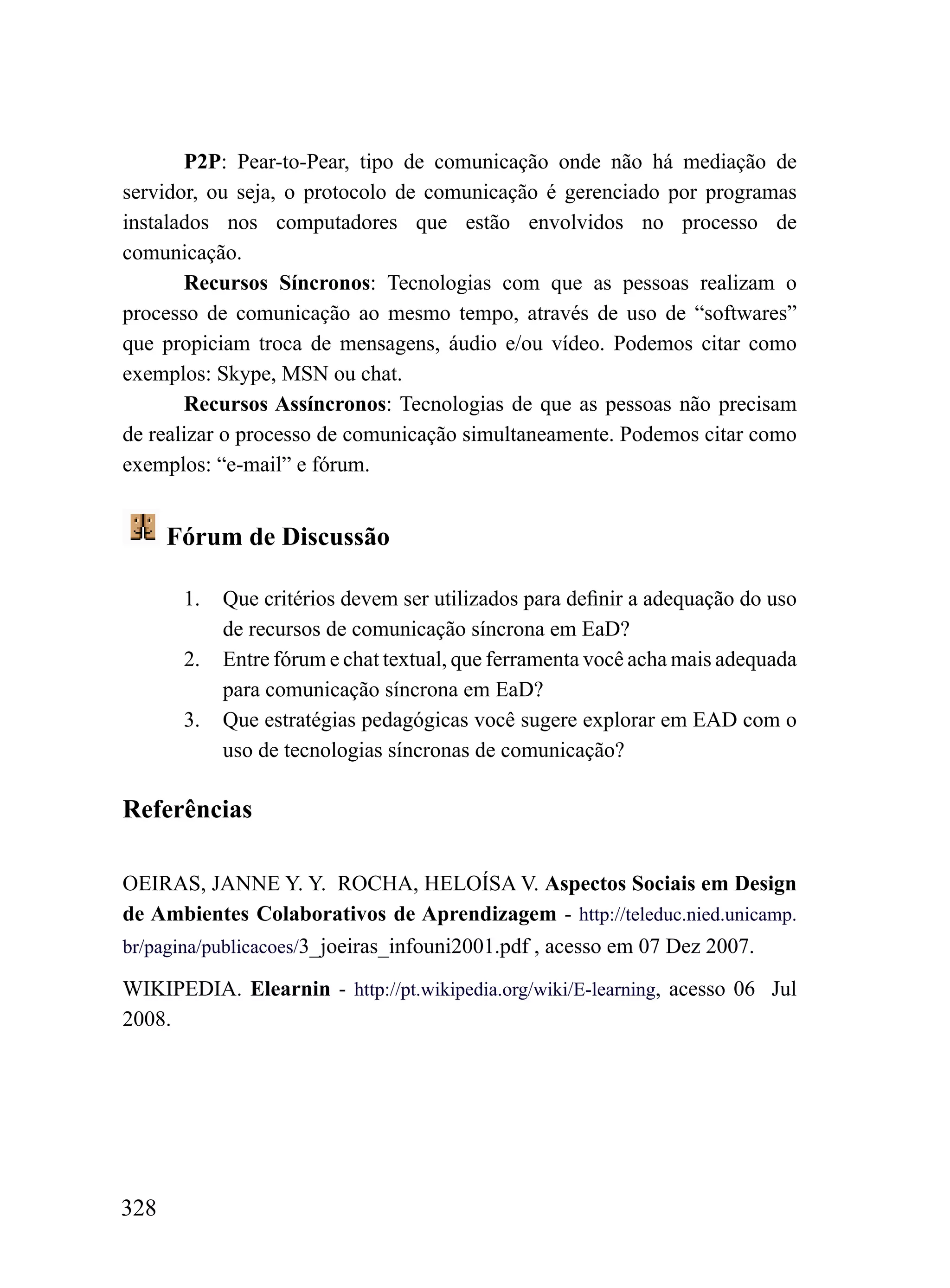 P2P: Pear-to-Pear, tipo de comunicação onde não há mediação de
servidor, ou seja, o protocolo de comunicação é gerenciado por programas
instalados nos computadores que estão envolvidos no processo de
comunicação.
       Recursos Síncronos: Tecnologias com que as pessoas realizam o
processo de comunicação ao mesmo tempo, através de uso de “softwares”
que propiciam troca de mensagens, áudio e/ou vídeo. Podemos citar como
exemplos: Skype, MSN ou chat.
       Recursos Assíncronos: Tecnologias de que as pessoas não precisam
de realizar o processo de comunicação simultaneamente. Podemos citar como
exemplos: “e-mail” e fórum.


      Fórum de Discussão

       1.   Que critérios devem ser utilizados para definir a adequação do uso
            de recursos de comunicação síncrona em EaD?
       2.   Entre fórum e chat textual, que ferramenta você acha mais adequada
            para comunicação síncrona em EaD?
       3.   Que estratégias pedagógicas você sugere explorar em EAD com o
            uso de tecnologias síncronas de comunicação?

Referências

OEIRAS, JANNE Y. Y. ROCHA, HELOÍSA V. Aspectos Sociais em Design
de Ambientes Colaborativos de Aprendizagem - http://teleduc.nied.unicamp.
br/pagina/publicacoes/3_joeiras_infouni2001.pdf , acesso em 07 Dez 2007.

WIKIPEDIA. Elearnin - http://pt.wikipedia.org/wiki/E-learning, acesso 06 Jul
2008.




328
 