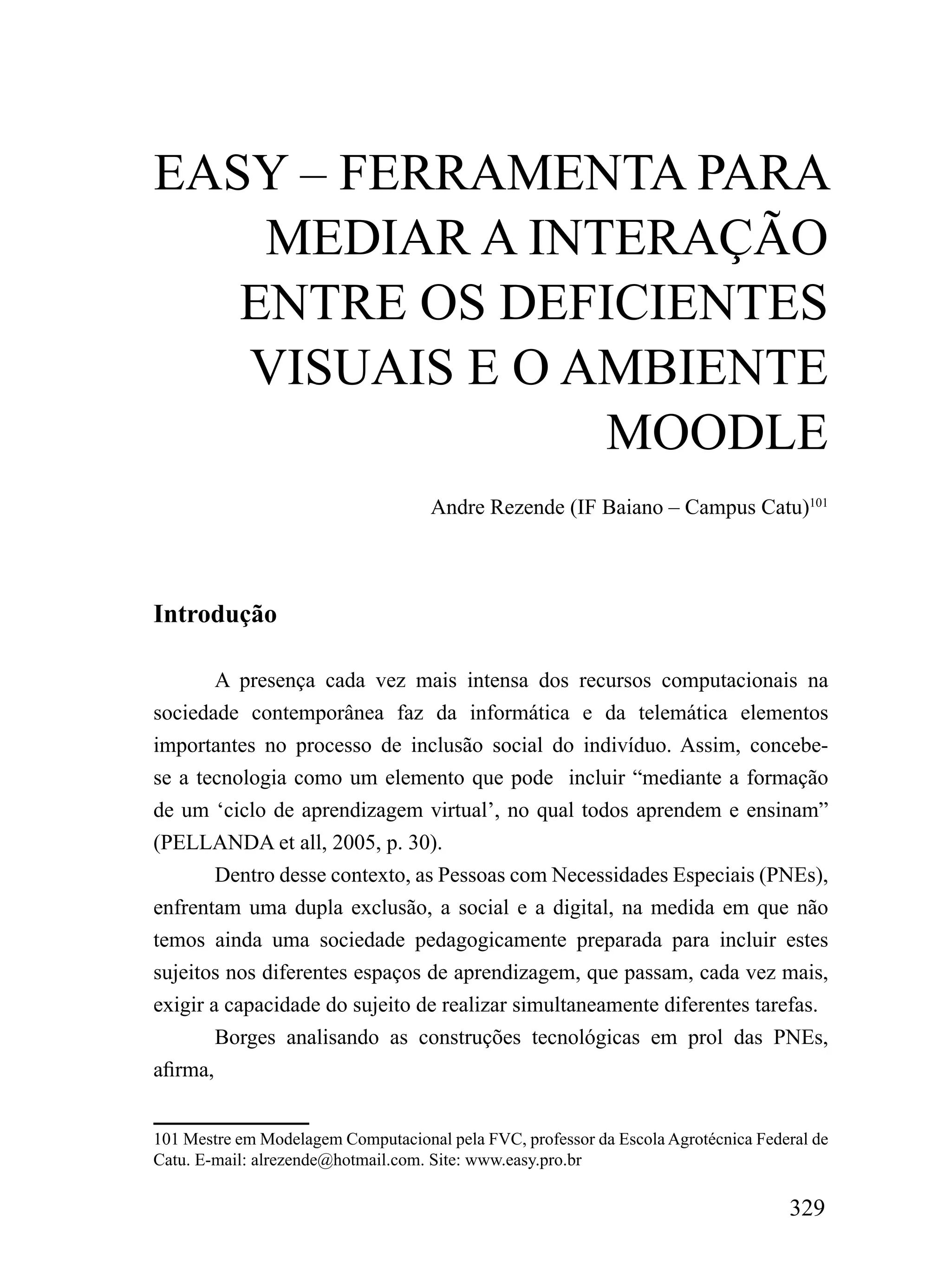 EASY – FERRAMENTA PARA
    MEDIAR A INTERAÇÃO
   ENTRE OS DEFICIENTES
   VISUAIS E O AMBIENTE
                MOODLE
                                    Andre Rezende (IF Baiano – Campus Catu)101




Introdução

        A presença cada vez mais intensa dos recursos computacionais na
sociedade contemporânea faz da informática e da telemática elementos
importantes no processo de inclusão social do indivíduo. Assim, concebe-
se a tecnologia como um elemento que pode incluir “mediante a formação
de um ‘ciclo de aprendizagem virtual’, no qual todos aprendem e ensinam”
(PELLANDA et all, 2005, p. 30).
        Dentro desse contexto, as Pessoas com Necessidades Especiais (PNEs),
enfrentam uma dupla exclusão, a social e a digital, na medida em que não
temos ainda uma sociedade pedagogicamente preparada para incluir estes
sujeitos nos diferentes espaços de aprendizagem, que passam, cada vez mais,
exigir a capacidade do sujeito de realizar simultaneamente diferentes tarefas.
        Borges analisando as construções tecnológicas em prol das PNEs,
afirma,


101 Mestre em Modelagem Computacional pela FVC, professor da Escola Agrotécnica Federal de
Catu. E-mail: alrezende@hotmail.com. Site: www.easy.pro.br

                                                                                    329
 