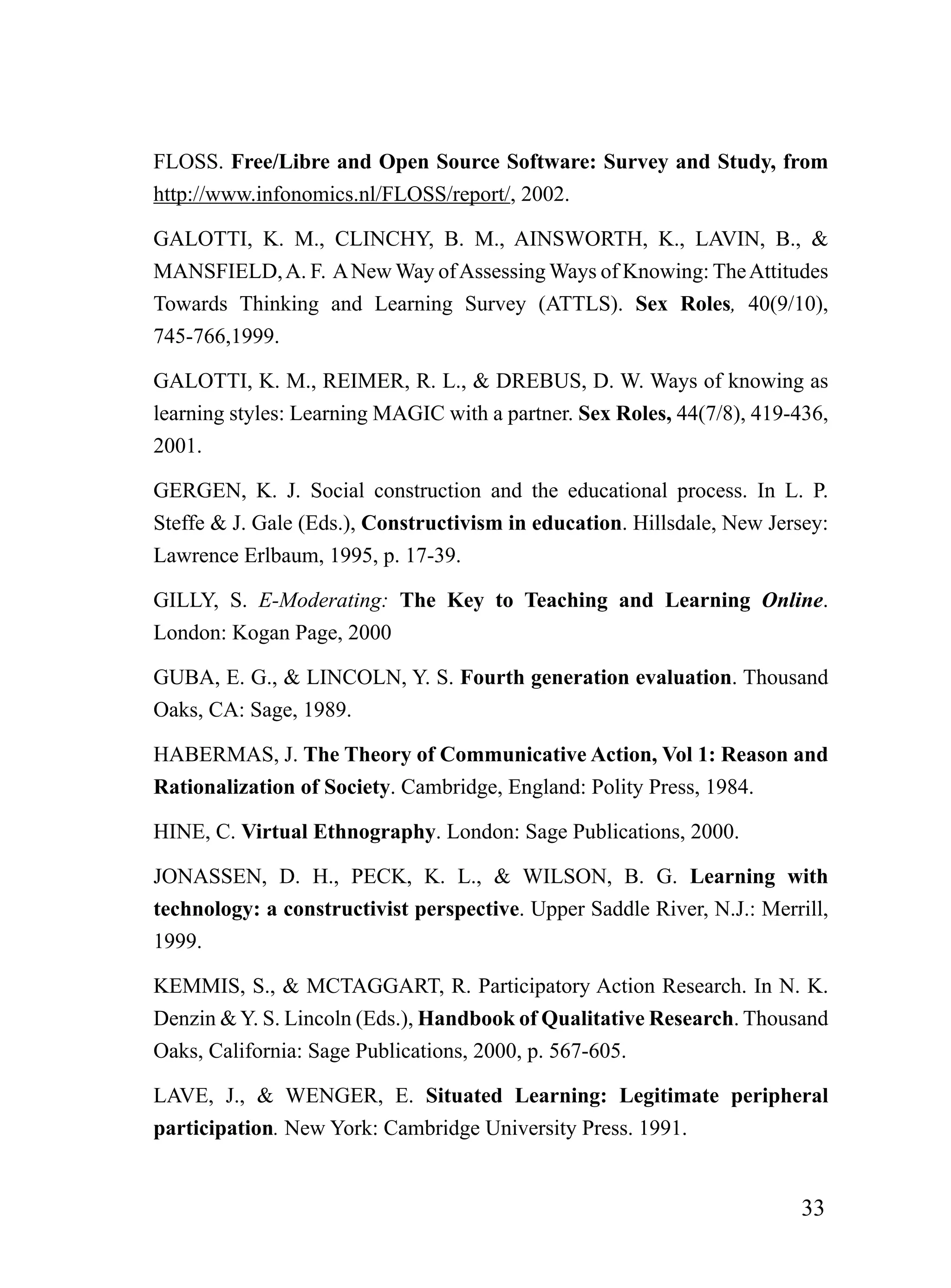 FLOSS. Free/Libre and Open Source Software: Survey and Study, from
http://www.infonomics.nl/FLOSS/report/, 2002.

GALOTTI, K. M., CLINCHY, B. M., AINSWORTH, K., LAVIN, B., &
MANSFIELD, A. F. A New Way of Assessing Ways of Knowing: The Attitudes
Towards Thinking and Learning Survey (ATTLS). Sex Roles, 40(9/10),
745-766,1999.

GALOTTI, K. M., REIMER, R. L., & DREBUS, D. W. Ways of knowing as
learning styles: Learning MAGIC with a partner. Sex Roles, 44(7/8), 419-436,
2001.

GERGEN, K. J. Social construction and the educational process. In L. P.
Steffe & J. Gale (Eds.), Constructivism in education. Hillsdale, New Jersey:
Lawrence Erlbaum, 1995, p. 17-39.

GILLY, S. E-Moderating: The Key to Teaching and Learning Online.
London: Kogan Page, 2000

GUBA, E. G., & LINCOLN, Y. S. Fourth generation evaluation. Thousand
Oaks, CA: Sage, 1989.

HABERMAS, J. The Theory of Communicative Action, Vol 1: Reason and
Rationalization of Society. Cambridge, England: Polity Press, 1984.

HINE, C. Virtual Ethnography. London: Sage Publications, 2000.

JONASSEN, D. H., PECK, K. L., & WILSON, B. G. Learning with
technology: a constructivist perspective. Upper Saddle River, N.J.: Merrill,
1999.

KEMMIS, S., & MCTAGGART, R. Participatory Action Research. In N. K.
Denzin & Y. S. Lincoln (Eds.), Handbook of Qualitative Research. Thousand
Oaks, California: Sage Publications, 2000, p. 567-605.

LAVE, J., & WENGER, E. Situated Learning: Legitimate peripheral
participation. New York: Cambridge University Press. 1991.


                                                                        33
 