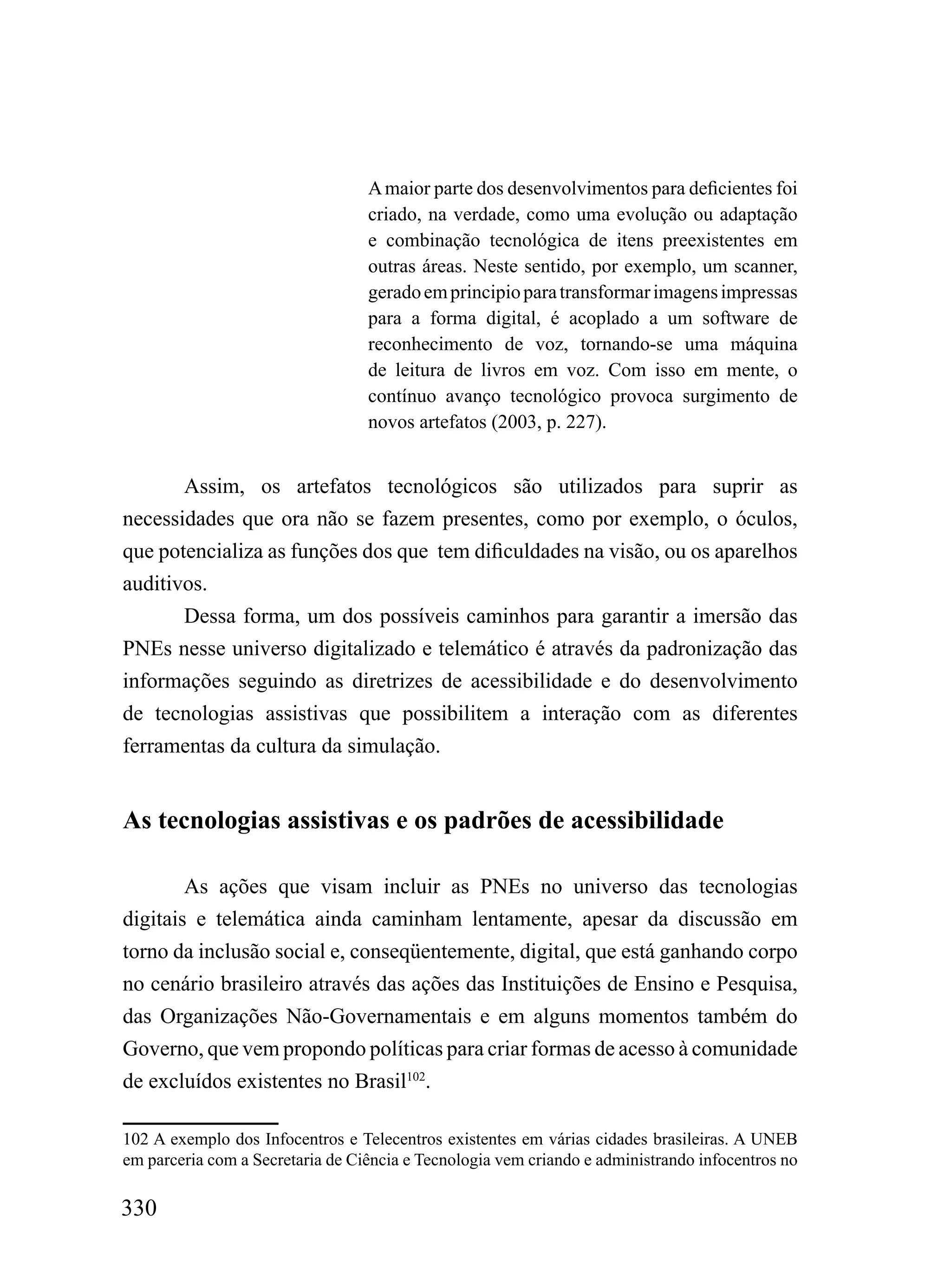 A maior parte dos desenvolvimentos para deficientes foi
                                  criado, na verdade, como uma evolução ou adaptação
                                  e combinação tecnológica de itens preexistentes em
                                  outras áreas. Neste sentido, por exemplo, um scanner,
                                  gerado em principio para transformar imagens impressas
                                  para a forma digital, é acoplado a um software de
                                  reconhecimento de voz, tornando-se uma máquina
                                  de leitura de livros em voz. Com isso em mente, o
                                  contínuo avanço tecnológico provoca surgimento de
                                  novos artefatos (2003, p. 227).


       Assim, os artefatos tecnológicos são utilizados para suprir as
necessidades que ora não se fazem presentes, como por exemplo, o óculos,
que potencializa as funções dos que tem dificuldades na visão, ou os aparelhos
auditivos.
       Dessa forma, um dos possíveis caminhos para garantir a imersão das
PNEs nesse universo digitalizado e telemático é através da padronização das
informações seguindo as diretrizes de acessibilidade e do desenvolvimento
de tecnologias assistivas que possibilitem a interação com as diferentes
ferramentas da cultura da simulação.


As tecnologias assistivas e os padrões de acessibilidade

        As ações que visam incluir as PNEs no universo das tecnologias
digitais e telemática ainda caminham lentamente, apesar da discussão em
torno da inclusão social e, conseqüentemente, digital, que está ganhando corpo
no cenário brasileiro através das ações das Instituições de Ensino e Pesquisa,
das Organizações Não-Governamentais e em alguns momentos também do
Governo, que vem propondo políticas para criar formas de acesso à comunidade
de excluídos existentes no Brasil102.

102 A exemplo dos Infocentros e Telecentros existentes em várias cidades brasileiras. A UNEB
em parceria com a Secretaria de Ciência e Tecnologia vem criando e administrando infocentros no

330
 
