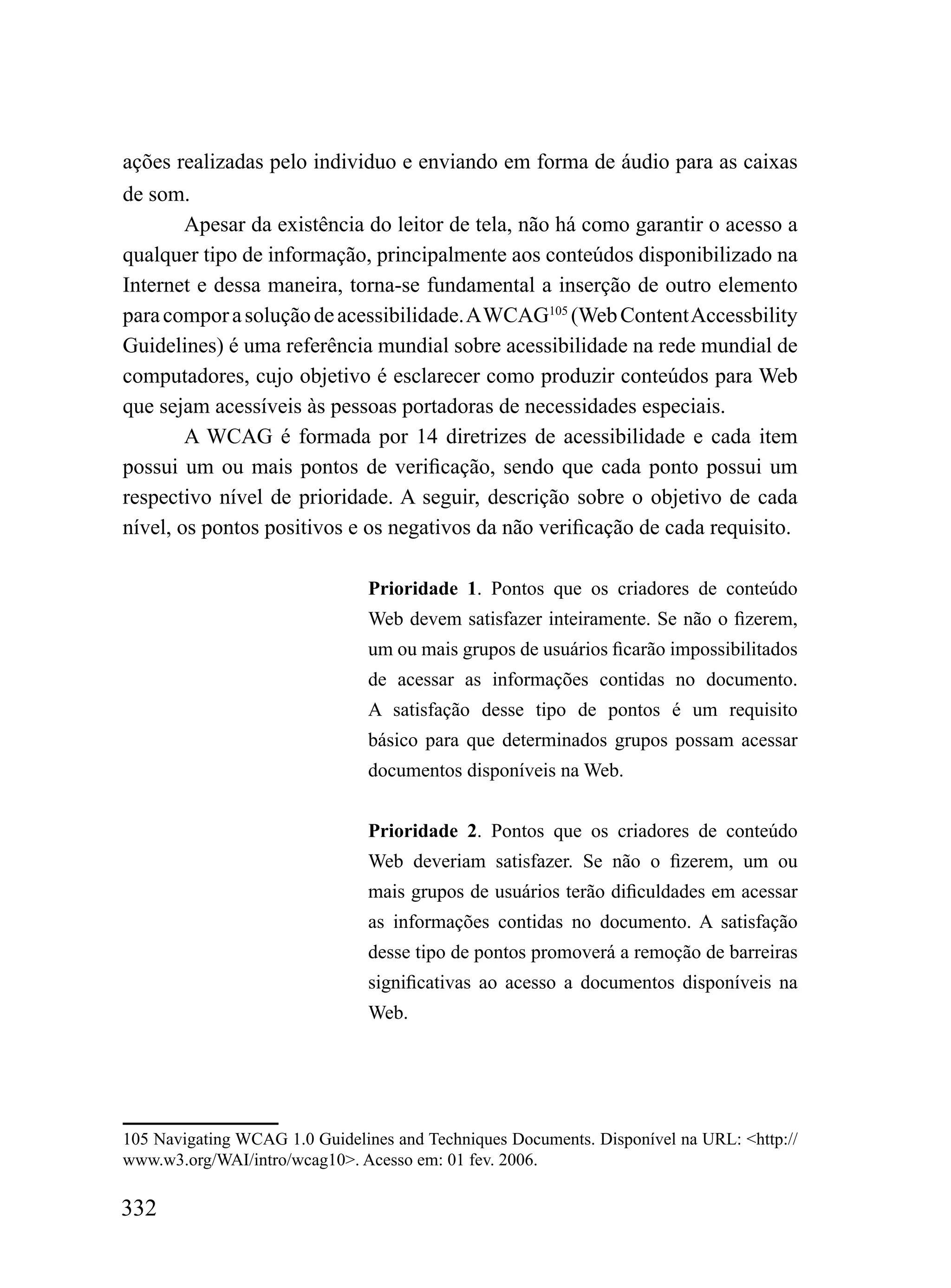 ações realizadas pelo individuo e enviando em forma de áudio para as caixas
de som.
        Apesar da existência do leitor de tela, não há como garantir o acesso a
qualquer tipo de informação, principalmente aos conteúdos disponibilizado na
Internet e dessa maneira, torna-se fundamental a inserção de outro elemento
para compor a solução de acessibilidade. A WCAG105 (Web Content Accessbility
Guidelines) é uma referência mundial sobre acessibilidade na rede mundial de
computadores, cujo objetivo é esclarecer como produzir conteúdos para Web
que sejam acessíveis às pessoas portadoras de necessidades especiais.
        A WCAG é formada por 14 diretrizes de acessibilidade e cada item
possui um ou mais pontos de verificação, sendo que cada ponto possui um
respectivo nível de prioridade. A seguir, descrição sobre o objetivo de cada
nível, os pontos positivos e os negativos da não verificação de cada requisito.

                               Prioridade 1. Pontos que os criadores de conteúdo
                               Web devem satisfazer inteiramente. Se não o fizerem,
                               um ou mais grupos de usuários ficarão impossibilitados
                               de acessar as informações contidas no documento.
                               A satisfação desse tipo de pontos é um requisito
                               básico para que determinados grupos possam acessar
                               documentos disponíveis na Web.


                               Prioridade 2. Pontos que os criadores de conteúdo
                               Web deveriam satisfazer. Se não o fizerem, um ou
                               mais grupos de usuários terão dificuldades em acessar
                               as informações contidas no documento. A satisfação
                               desse tipo de pontos promoverá a remoção de barreiras
                               significativas ao acesso a documentos disponíveis na
                               Web.




105 Navigating WCAG 1.0 Guidelines and Techniques Documents. Disponível na URL: <http://
www.w3.org/WAI/intro/wcag10>. Acesso em: 01 fev. 2006.

332
 