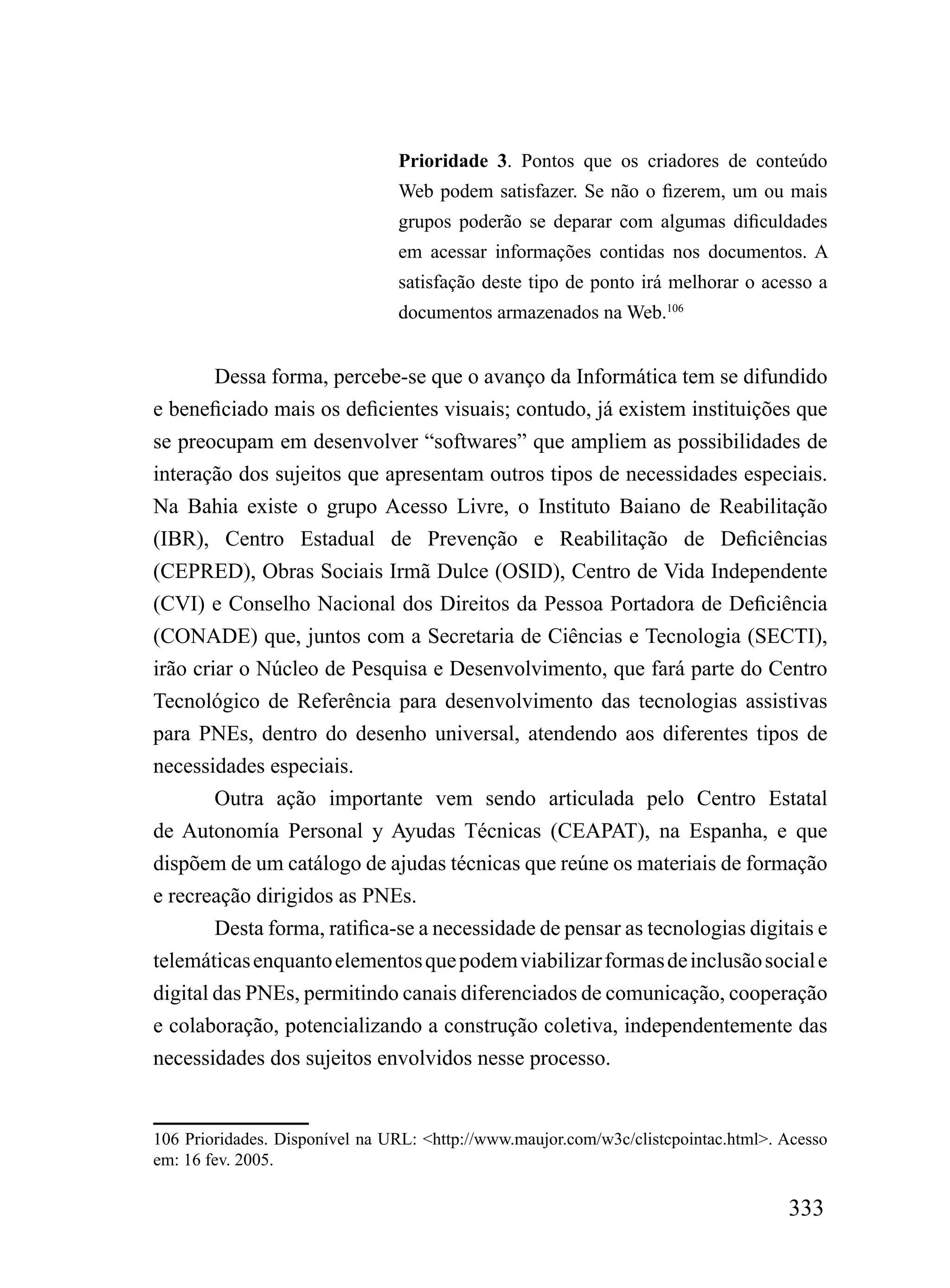 Prioridade 3. Pontos que os criadores de conteúdo
                                Web podem satisfazer. Se não o fizerem, um ou mais
                                grupos poderão se deparar com algumas dificuldades
                                em acessar informações contidas nos documentos. A
                                satisfação deste tipo de ponto irá melhorar o acesso a
                                documentos armazenados na Web.106


        Dessa forma, percebe-se que o avanço da Informática tem se difundido
e beneficiado mais os deficientes visuais; contudo, já existem instituições que
se preocupam em desenvolver “softwares” que ampliem as possibilidades de
interação dos sujeitos que apresentam outros tipos de necessidades especiais.
Na Bahia existe o grupo Acesso Livre, o Instituto Baiano de Reabilitação
(IBR), Centro Estadual de Prevenção e Reabilitação de Deficiências
(CEPRED), Obras Sociais Irmã Dulce (OSID), Centro de Vida Independente
(CVI) e Conselho Nacional dos Direitos da Pessoa Portadora de Deficiência
(CONADE) que, juntos com a Secretaria de Ciências e Tecnologia (SECTI),
irão criar o Núcleo de Pesquisa e Desenvolvimento, que fará parte do Centro
Tecnológico de Referência para desenvolvimento das tecnologias assistivas
para PNEs, dentro do desenho universal, atendendo aos diferentes tipos de
necessidades especiais.
        Outra ação importante vem sendo articulada pelo Centro Estatal
de Autonomía Personal y Ayudas Técnicas (CEAPAT), na Espanha, e que
dispõem de um catálogo de ajudas técnicas que reúne os materiais de formação
e recreação dirigidos as PNEs.
        Desta forma, ratifica-se a necessidade de pensar as tecnologias digitais e
telemáticas enquanto elementos que podem viabilizar formas de inclusão social e
digital das PNEs, permitindo canais diferenciados de comunicação, cooperação
e colaboração, potencializando a construção coletiva, independentemente das
necessidades dos sujeitos envolvidos nesse processo.


106 Prioridades. Disponível na URL: <http://www.maujor.com/w3c/clistcpointac.html>. Acesso
em: 16 fev. 2005.

                                                                                    333
 