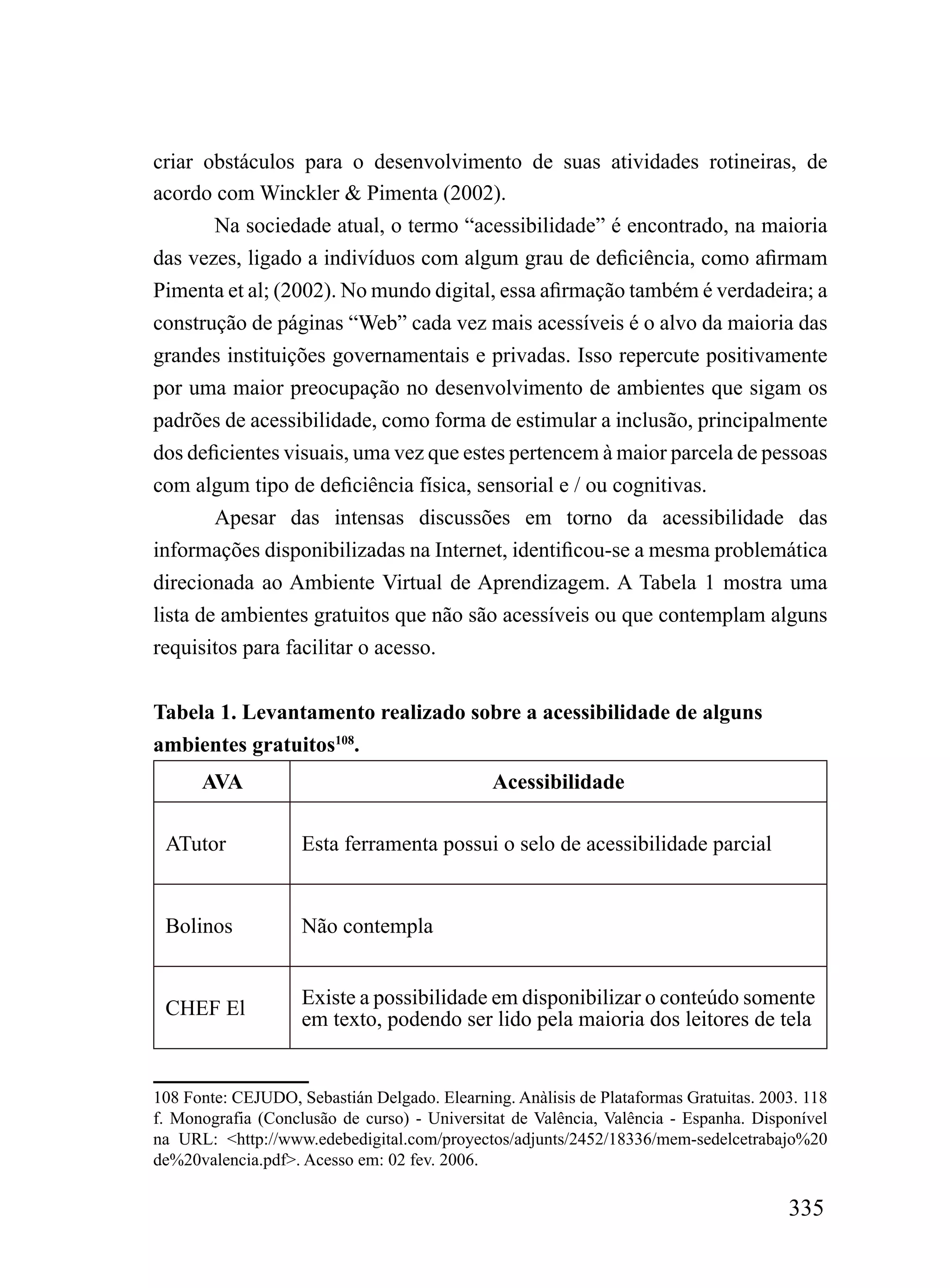 criar obstáculos para o desenvolvimento de suas atividades rotineiras, de
acordo com Winckler & Pimenta (2002).
        Na sociedade atual, o termo “acessibilidade” é encontrado, na maioria
das vezes, ligado a indivíduos com algum grau de deficiência, como afirmam
Pimenta et al; (2002). No mundo digital, essa afirmação também é verdadeira; a
construção de páginas “Web” cada vez mais acessíveis é o alvo da maioria das
grandes instituições governamentais e privadas. Isso repercute positivamente
por uma maior preocupação no desenvolvimento de ambientes que sigam os
padrões de acessibilidade, como forma de estimular a inclusão, principalmente
dos deficientes visuais, uma vez que estes pertencem à maior parcela de pessoas
com algum tipo de deficiência física, sensorial e / ou cognitivas.
        Apesar das intensas discussões em torno da acessibilidade das
informações disponibilizadas na Internet, identificou-se a mesma problemática
direcionada ao Ambiente Virtual de Aprendizagem. A Tabela 1 mostra uma
lista de ambientes gratuitos que não são acessíveis ou que contemplam alguns
requisitos para facilitar o acesso.


Tabela 1. Levantamento realizado sobre a acessibilidade de alguns
ambientes gratuitos108.
      AVA                                     Acessibilidade

 ATutor             Esta ferramenta possui o selo de acessibilidade parcial


 Bolinos            Não contempla


                    Existe a possibilidade em disponibilizar o conteúdo somente
 CHEF El            em texto, podendo ser lido pela maioria dos leitores de tela


108 Fonte: CEJUDO, Sebastián Delgado. Elearning. Anàlisis de Plataformas Gratuitas. 2003. 118
f. Monografia (Conclusão de curso) - Universitat de Valência, Valência - Espanha. Disponível
na URL: <http://www.edebedigital.com/proyectos/adjunts/2452/18336/mem-sedelcetrabajo%20
de%20valencia.pdf>. Acesso em: 02 fev. 2006.

                                                                                       335
 