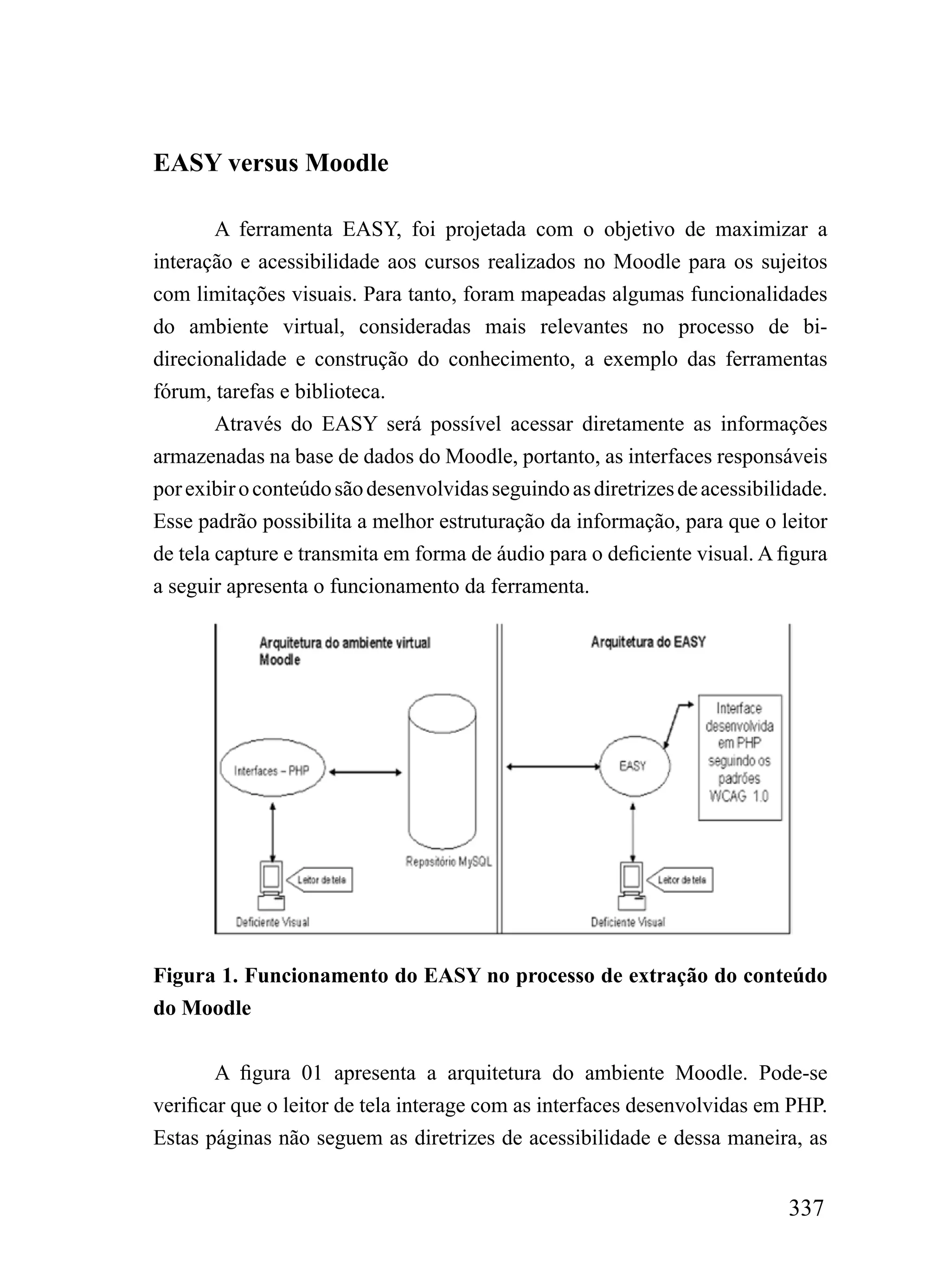 EASY versus Moodle

        A ferramenta EASY, foi projetada com o objetivo de maximizar a
interação e acessibilidade aos cursos realizados no Moodle para os sujeitos
com limitações visuais. Para tanto, foram mapeadas algumas funcionalidades
do ambiente virtual, consideradas mais relevantes no processo de bi-
direcionalidade e construção do conhecimento, a exemplo das ferramentas
fórum, tarefas e biblioteca.
        Através do EASY será possível acessar diretamente as informações
armazenadas na base de dados do Moodle, portanto, as interfaces responsáveis
por exibir o conteúdo são desenvolvidas seguindo as diretrizes de acessibilidade.
Esse padrão possibilita a melhor estruturação da informação, para que o leitor
de tela capture e transmita em forma de áudio para o deficiente visual. A figura
a seguir apresenta o funcionamento da ferramenta.




Figura 1. Funcionamento do EASY no processo de extração do conteúdo
do Moodle


        A figura 01 apresenta a arquitetura do ambiente Moodle. Pode-se
verificar que o leitor de tela interage com as interfaces desenvolvidas em PHP.
Estas páginas não seguem as diretrizes de acessibilidade e dessa maneira, as


                                                                            337
 