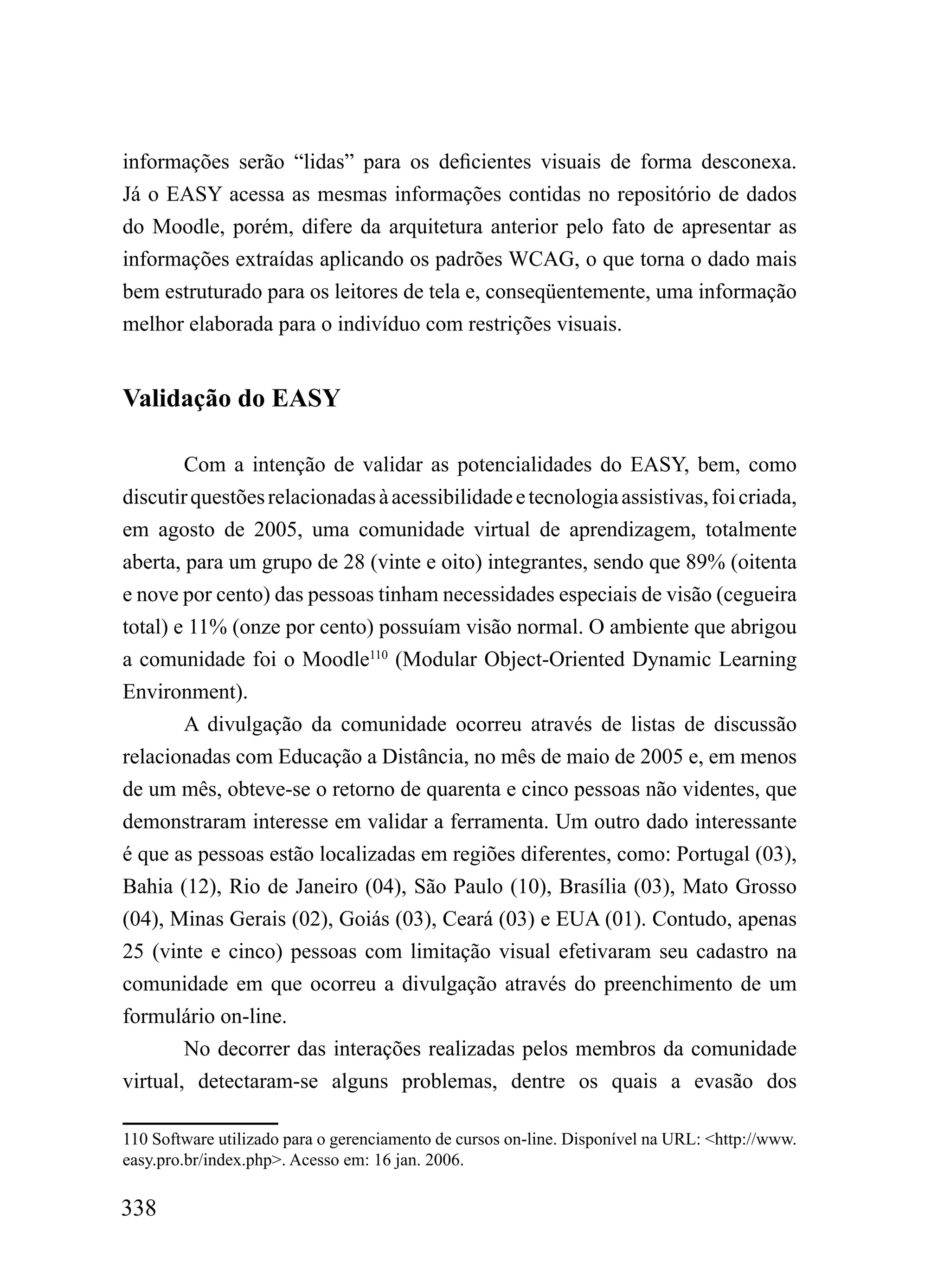 informações serão “lidas” para os deficientes visuais de forma desconexa.
Já o EASY acessa as mesmas informações contidas no repositório de dados
do Moodle, porém, difere da arquitetura anterior pelo fato de apresentar as
informações extraídas aplicando os padrões WCAG, o que torna o dado mais
bem estruturado para os leitores de tela e, conseqüentemente, uma informação
melhor elaborada para o indivíduo com restrições visuais.


Validação do EASY

        Com a intenção de validar as potencialidades do EASY, bem, como
discutir questões relacionadas à acessibilidade e tecnologia assistivas, foi criada,
em agosto de 2005, uma comunidade virtual de aprendizagem, totalmente
aberta, para um grupo de 28 (vinte e oito) integrantes, sendo que 89% (oitenta
e nove por cento) das pessoas tinham necessidades especiais de visão (cegueira
total) e 11% (onze por cento) possuíam visão normal. O ambiente que abrigou
a comunidade foi o Moodle110 (Modular Object-Oriented Dynamic Learning
Environment).
        A divulgação da comunidade ocorreu através de listas de discussão
relacionadas com Educação a Distância, no mês de maio de 2005 e, em menos
de um mês, obteve-se o retorno de quarenta e cinco pessoas não videntes, que
demonstraram interesse em validar a ferramenta. Um outro dado interessante
é que as pessoas estão localizadas em regiões diferentes, como: Portugal (03),
Bahia (12), Rio de Janeiro (04), São Paulo (10), Brasília (03), Mato Grosso
(04), Minas Gerais (02), Goiás (03), Ceará (03) e EUA (01). Contudo, apenas
25 (vinte e cinco) pessoas com limitação visual efetivaram seu cadastro na
comunidade em que ocorreu a divulgação através do preenchimento de um
formulário on-line.
        No decorrer das interações realizadas pelos membros da comunidade
virtual, detectaram-se alguns problemas, dentre os quais a evasão dos

110 Software utilizado para o gerenciamento de cursos on-line. Disponível na URL: <http://www.
easy.pro.br/index.php>. Acesso em: 16 jan. 2006.

338
 