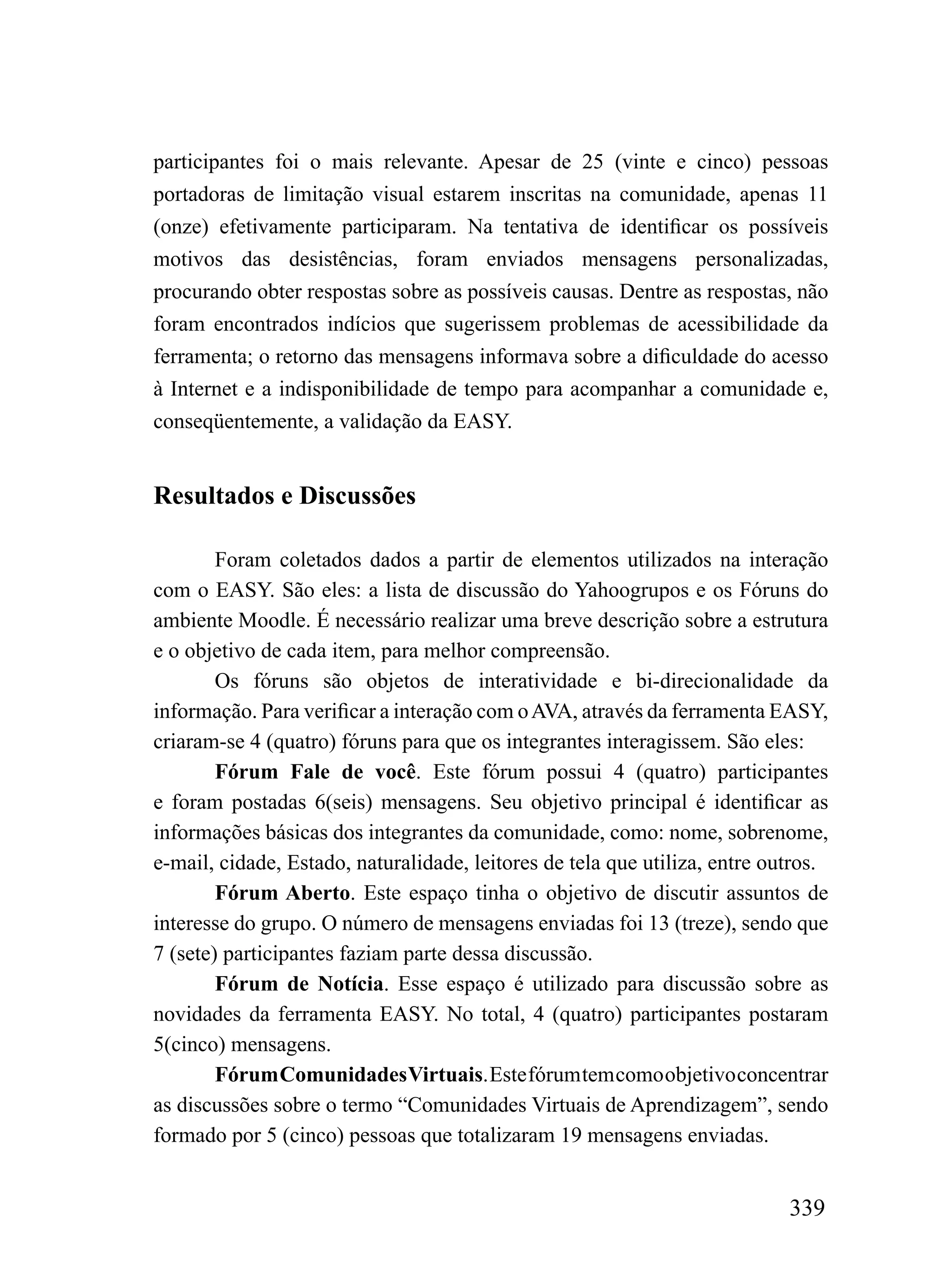 participantes foi o mais relevante. Apesar de 25 (vinte e cinco) pessoas
portadoras de limitação visual estarem inscritas na comunidade, apenas 11
(onze) efetivamente participaram. Na tentativa de identificar os possíveis
motivos das desistências, foram enviados mensagens personalizadas,
procurando obter respostas sobre as possíveis causas. Dentre as respostas, não
foram encontrados indícios que sugerissem problemas de acessibilidade da
ferramenta; o retorno das mensagens informava sobre a dificuldade do acesso
à Internet e a indisponibilidade de tempo para acompanhar a comunidade e,
conseqüentemente, a validação da EASY.


Resultados e Discussões

        Foram coletados dados a partir de elementos utilizados na interação
com o EASY. São eles: a lista de discussão do Yahoogrupos e os Fóruns do
ambiente Moodle. É necessário realizar uma breve descrição sobre a estrutura
e o objetivo de cada item, para melhor compreensão.
        Os fóruns são objetos de interatividade e bi-direcionalidade da
informação. Para verificar a interação com o AVA, através da ferramenta EASY,
criaram-se 4 (quatro) fóruns para que os integrantes interagissem. São eles:
        Fórum Fale de você. Este fórum possui 4 (quatro) participantes
e foram postadas 6(seis) mensagens. Seu objetivo principal é identificar as
informações básicas dos integrantes da comunidade, como: nome, sobrenome,
e-mail, cidade, Estado, naturalidade, leitores de tela que utiliza, entre outros.
        Fórum Aberto. Este espaço tinha o objetivo de discutir assuntos de
interesse do grupo. O número de mensagens enviadas foi 13 (treze), sendo que
7 (sete) participantes faziam parte dessa discussão.
        Fórum de Notícia. Esse espaço é utilizado para discussão sobre as
novidades da ferramenta EASY. No total, 4 (quatro) participantes postaram
5(cinco) mensagens.
        Fórum Comunidades Virtuais. Este fórum tem como objetivo concentrar
as discussões sobre o termo “Comunidades Virtuais de Aprendizagem”, sendo
formado por 5 (cinco) pessoas que totalizaram 19 mensagens enviadas.


                                                                            339
 