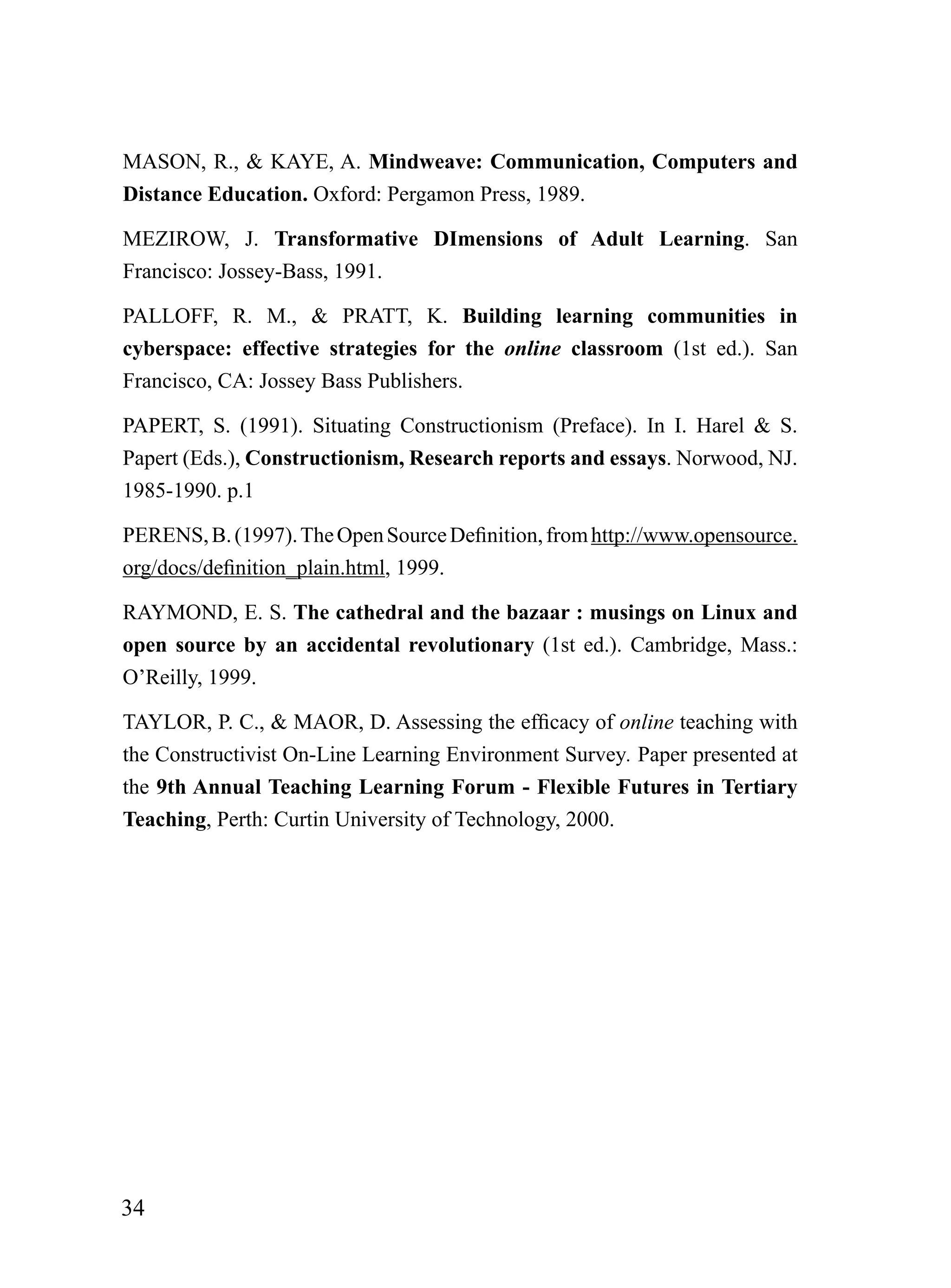 MASON, R., & KAYE, A. Mindweave: Communication, Computers and
Distance Education. Oxford: Pergamon Press, 1989.

MEZIROW, J. Transformative DImensions of Adult Learning. San
Francisco: Jossey-Bass, 1991.

PALLOFF, R. M., & PRATT, K. Building learning communities in
cyberspace: effective strategies for the online classroom (1st ed.). San
Francisco, CA: Jossey Bass Publishers.

PAPERT, S. (1991). Situating Constructionism (Preface). In I. Harel & S.
Papert (Eds.), Constructionism, Research reports and essays. Norwood, NJ.
1985-1990. p.1

PERENS, B. (1997). The Open Source Definition, from http://www.opensource.
org/docs/definition_plain.html, 1999.

RAYMOND, E. S. The cathedral and the bazaar : musings on Linux and
open source by an accidental revolutionary (1st ed.). Cambridge, Mass.:
O’Reilly, 1999.

TAYLOR, P. C., & MAOR, D. Assessing the efficacy of online teaching with
the Constructivist On-Line Learning Environment Survey. Paper presented at
the 9th Annual Teaching Learning Forum - Flexible Futures in Tertiary
Teaching, Perth: Curtin University of Technology, 2000.




34
 