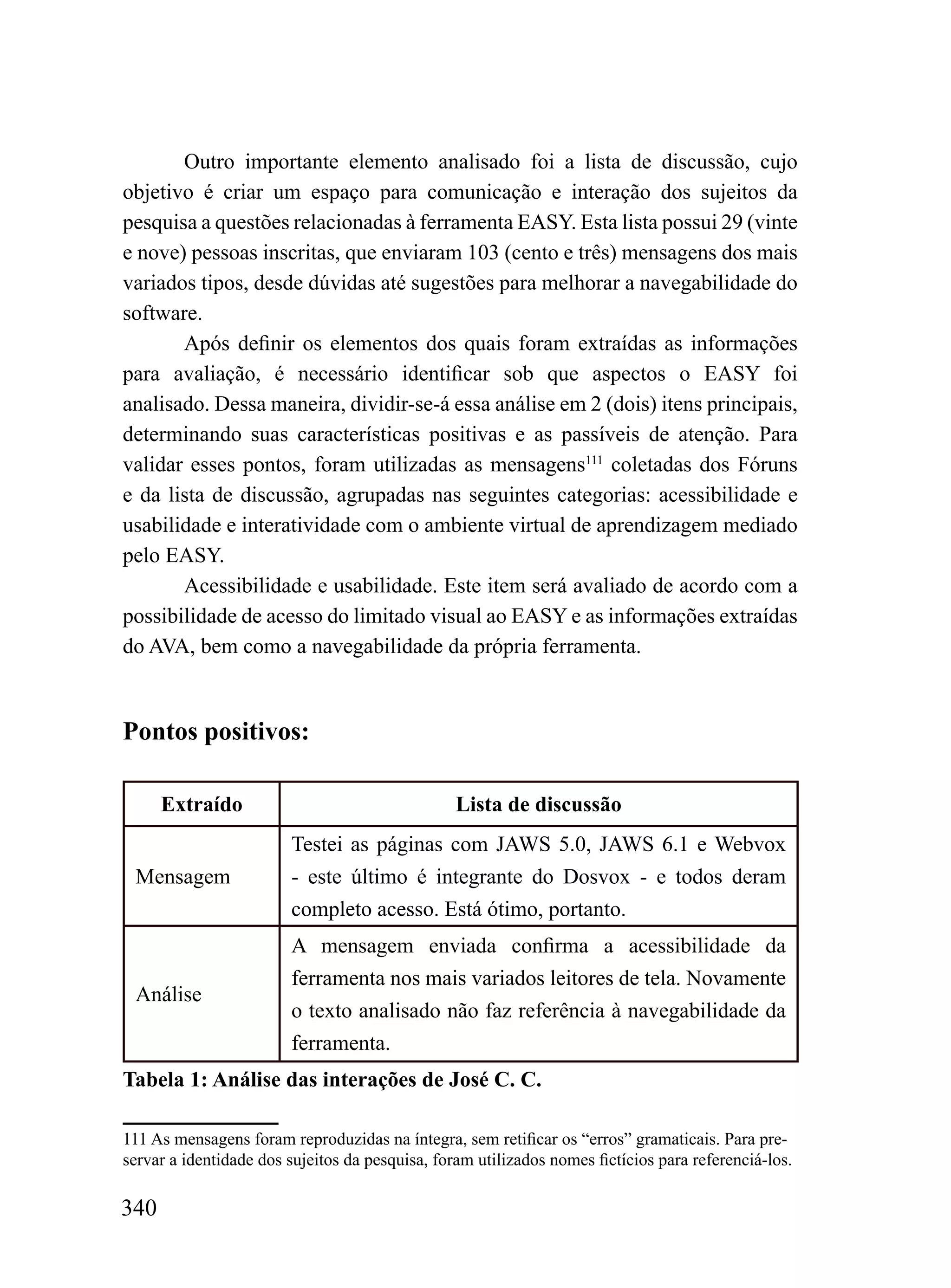 Outro importante elemento analisado foi a lista de discussão, cujo
objetivo é criar um espaço para comunicação e interação dos sujeitos da
pesquisa a questões relacionadas à ferramenta EASY. Esta lista possui 29 (vinte
e nove) pessoas inscritas, que enviaram 103 (cento e três) mensagens dos mais
variados tipos, desde dúvidas até sugestões para melhorar a navegabilidade do
software.
       Após definir os elementos dos quais foram extraídas as informações
para avaliação, é necessário identificar sob que aspectos o EASY foi
analisado. Dessa maneira, dividir-se-á essa análise em 2 (dois) itens principais,
determinando suas características positivas e as passíveis de atenção. Para
validar esses pontos, foram utilizadas as mensagens111 coletadas dos Fóruns
e da lista de discussão, agrupadas nas seguintes categorias: acessibilidade e
usabilidade e interatividade com o ambiente virtual de aprendizagem mediado
pelo EASY.
       Acessibilidade e usabilidade. Este item será avaliado de acordo com a
possibilidade de acesso do limitado visual ao EASY e as informações extraídas
do AVA, bem como a navegabilidade da própria ferramenta.


Pontos positivos:

      Extraído                                   Lista de discussão
                        Testei as páginas com JAWS 5.0, JAWS 6.1 e Webvox
 Mensagem               - este último é integrante do Dosvox - e todos deram
                        completo acesso. Está ótimo, portanto.
                        A mensagem enviada confirma a acessibilidade da
                        ferramenta nos mais variados leitores de tela. Novamente
 Análise
                        o texto analisado não faz referência à navegabilidade da
                        ferramenta.
Tabela 1: Análise das interações de José C. C.

111 As mensagens foram reproduzidas na íntegra, sem retificar os “erros” gramaticais. Para pre-
servar a identidade dos sujeitos da pesquisa, foram utilizados nomes fictícios para referenciá-los.

340
 