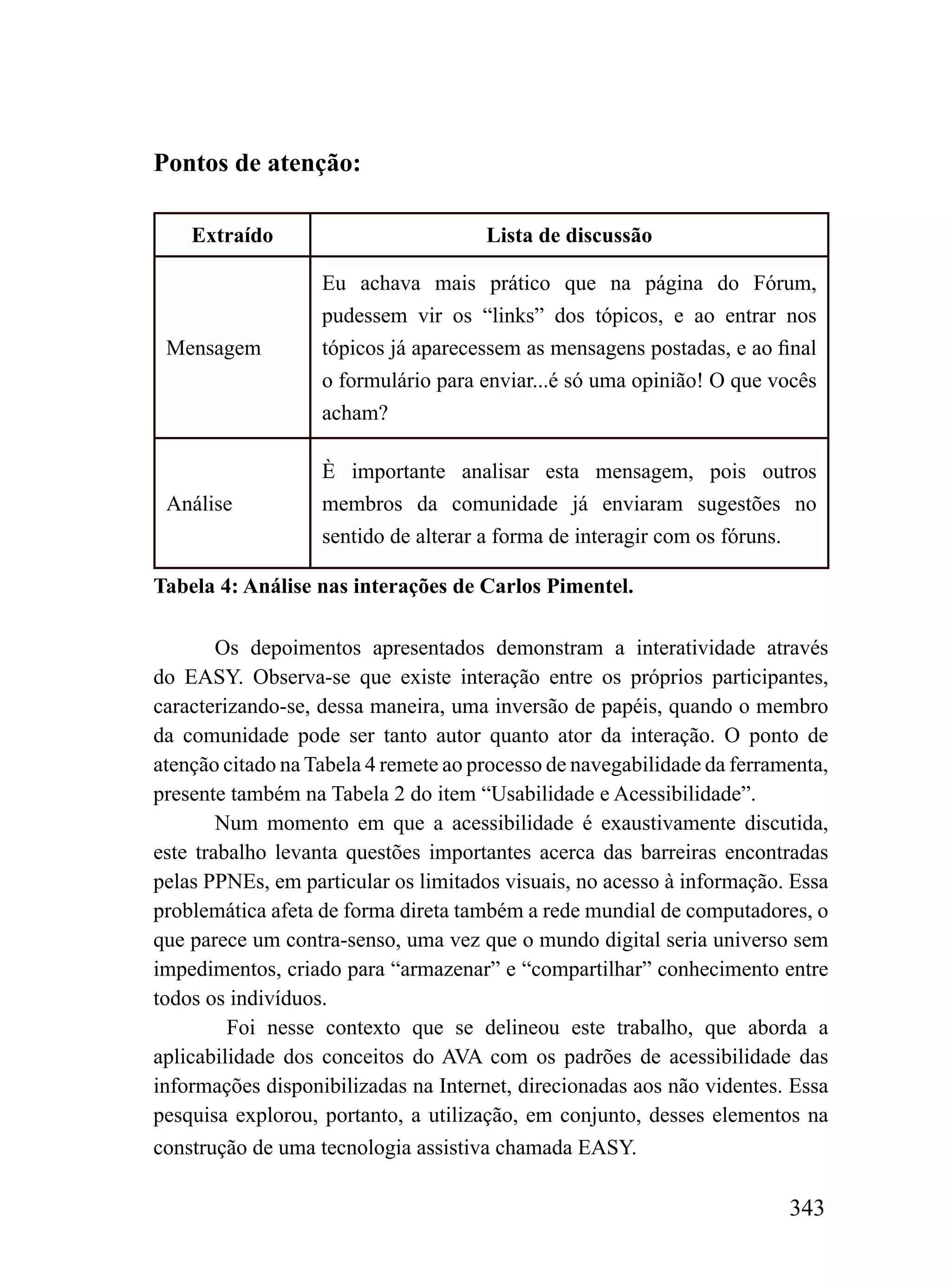 Pontos de atenção:

    Extraído                          Lista de discussão

                   Eu achava mais prático que na página do Fórum,
                   pudessem vir os “links” dos tópicos, e ao entrar nos
 Mensagem          tópicos já aparecessem as mensagens postadas, e ao final
                   o formulário para enviar...é só uma opinião! O que vocês
                   acham?

                   È importante analisar esta mensagem, pois outros
 Análise           membros da comunidade já enviaram sugestões no
                   sentido de alterar a forma de interagir com os fóruns.

Tabela 4: Análise nas interações de Carlos Pimentel.

        Os depoimentos apresentados demonstram a interatividade através
do EASY. Observa-se que existe interação entre os próprios participantes,
caracterizando-se, dessa maneira, uma inversão de papéis, quando o membro
da comunidade pode ser tanto autor quanto ator da interação. O ponto de
atenção citado na Tabela 4 remete ao processo de navegabilidade da ferramenta,
presente também na Tabela 2 do item “Usabilidade e Acessibilidade”.
        Num momento em que a acessibilidade é exaustivamente discutida,
este trabalho levanta questões importantes acerca das barreiras encontradas
pelas PPNEs, em particular os limitados visuais, no acesso à informação. Essa
problemática afeta de forma direta também a rede mundial de computadores, o
que parece um contra-senso, uma vez que o mundo digital seria universo sem
impedimentos, criado para “armazenar” e “compartilhar” conhecimento entre
todos os indivíduos.
         Foi nesse contexto que se delineou este trabalho, que aborda a
aplicabilidade dos conceitos do AVA com os padrões de acessibilidade das
informações disponibilizadas na Internet, direcionadas aos não videntes. Essa
pesquisa explorou, portanto, a utilização, em conjunto, desses elementos na
construção de uma tecnologia assistiva chamada EASY.

                                                                         343
 