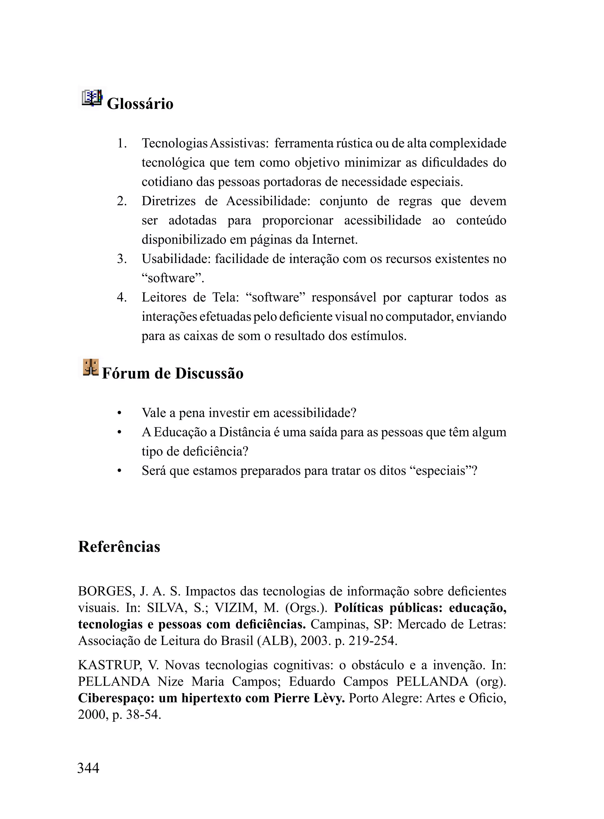 Glossário

       1.   Tecnologias Assistivas: ferramenta rústica ou de alta complexidade
            tecnológica que tem como objetivo minimizar as dificuldades do
            cotidiano das pessoas portadoras de necessidade especiais.
       2.   Diretrizes de Acessibilidade: conjunto de regras que devem
            ser adotadas para proporcionar acessibilidade ao conteúdo
            disponibilizado em páginas da Internet.
       3.   Usabilidade: facilidade de interação com os recursos existentes no
            “software”.
       4.   Leitores de Tela: “software” responsável por capturar todos as
            interações efetuadas pelo deficiente visual no computador, enviando
            para as caixas de som o resultado dos estímulos.

      Fórum de Discussão

       •    Vale a pena investir em acessibilidade?
       •    A Educação a Distância é uma saída para as pessoas que têm algum
            tipo de deficiência?
       •    Será que estamos preparados para tratar os ditos “especiais”?




Referências

BORGES, J. A. S. Impactos das tecnologias de informação sobre deficientes
visuais. In: SILVA, S.; VIZIM, M. (Orgs.). Políticas públicas: educação,
tecnologias e pessoas com deficiências. Campinas, SP: Mercado de Letras:
Associação de Leitura do Brasil (ALB), 2003. p. 219-254.
KASTRUP, V. Novas tecnologias cognitivas: o obstáculo e a invenção. In:
PELLANDA Nize Maria Campos; Eduardo Campos PELLANDA (org).
Ciberespaço: um hipertexto com Pierre Lèvy. Porto Alegre: Artes e Oficio,
2000, p. 38-54.


344
 