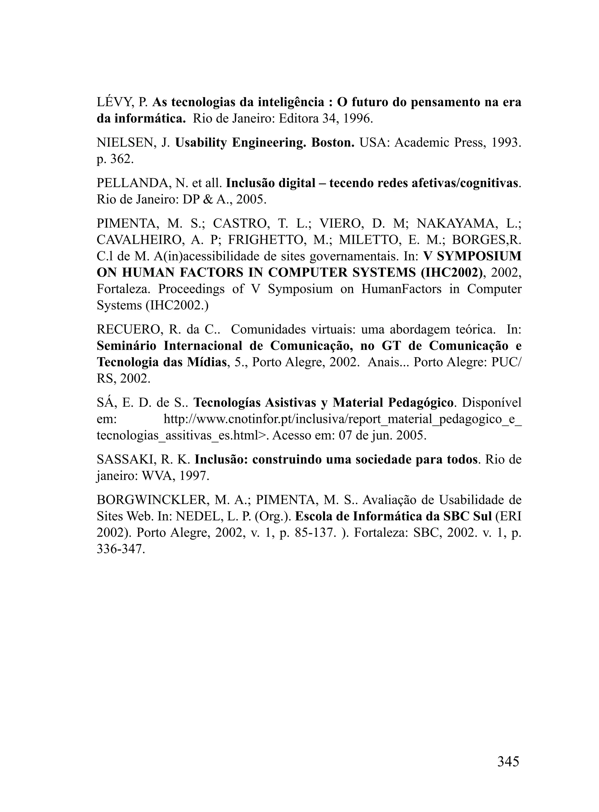 LÉVY, P. As tecnologias da inteligência : O futuro do pensamento na era
da informática. Rio de Janeiro: Editora 34, 1996.
NIELSEN, J. Usability Engineering. Boston. USA: Academic Press, 1993.
p. 362.
PELLANDA, N. et all. Inclusão digital – tecendo redes afetivas/cognitivas.
Rio de Janeiro: DP & A., 2005.
PIMENTA, M. S.; CASTRO, T. L.; VIERO, D. M; NAKAYAMA, L.;
CAVALHEIRO, A. P; FRIGHETTO, M.; MILETTO, E. M.; BORGES,R.
C.l de M. A(in)acessibilidade de sites governamentais. In: V SYMPOSIUM
ON HUMAN FACTORS IN COMPUTER SYSTEMS (IHC2002), 2002,
Fortaleza. Proceedings of V Symposium on HumanFactors in Computer
Systems (IHC2002.)
RECUERO, R. da C.. Comunidades virtuais: uma abordagem teórica. In:
Seminário Internacional de Comunicação, no GT de Comunicação e
Tecnologia das Mídias, 5., Porto Alegre, 2002. Anais... Porto Alegre: PUC/
RS, 2002.
SÁ, E. D. de S.. Tecnologías Asistivas y Material Pedagógico. Disponível
em:         http://www.cnotinfor.pt/inclusiva/report_material_pedagogico_e_
tecnologias_assitivas_es.html>. Acesso em: 07 de jun. 2005.
SASSAKI, R. K. Inclusão: construindo uma sociedade para todos. Rio de
janeiro: WVA, 1997.
BORGWINCKLER, M. A.; PIMENTA, M. S.. Avaliação de Usabilidade de
Sites Web. In: NEDEL, L. P. (Org.). Escola de Informática da SBC Sul (ERI
2002). Porto Alegre, 2002, v. 1, p. 85-137. ). Fortaleza: SBC, 2002. v. 1, p.
336-347.




                                                                        345
 