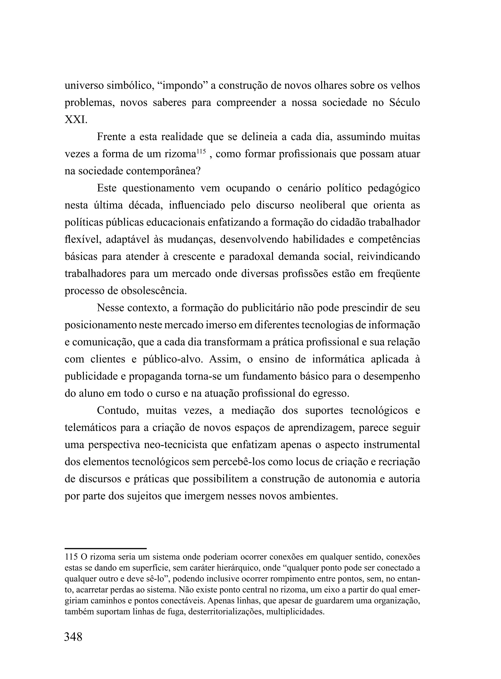 universo simbólico, “impondo” a construção de novos olhares sobre os velhos
problemas, novos saberes para compreender a nossa sociedade no Século
XXI.
       Frente a esta realidade que se delineia a cada dia, assumindo muitas
vezes a forma de um rizoma115 , como formar profissionais que possam atuar
na sociedade contemporânea?
        Este questionamento vem ocupando o cenário político pedagógico
nesta última década, influenciado pelo discurso neoliberal que orienta as
políticas públicas educacionais enfatizando a formação do cidadão trabalhador
flexível, adaptável às mudanças, desenvolvendo habilidades e competências
básicas para atender à crescente e paradoxal demanda social, reivindicando
trabalhadores para um mercado onde diversas profissões estão em freqüente
processo de obsolescência.
        Nesse contexto, a formação do publicitário não pode prescindir de seu
posicionamento neste mercado imerso em diferentes tecnologias de informação
e comunicação, que a cada dia transformam a prática profissional e sua relação
com clientes e público-alvo. Assim, o ensino de informática aplicada à
publicidade e propaganda torna-se um fundamento básico para o desempenho
do aluno em todo o curso e na atuação profissional do egresso.
        Contudo, muitas vezes, a mediação dos suportes tecnológicos e
telemáticos para a criação de novos espaços de aprendizagem, parece seguir
uma perspectiva neo-tecnicista que enfatizam apenas o aspecto instrumental
dos elementos tecnológicos sem percebê-los como locus de criação e recriação
de discursos e práticas que possibilitem a construção de autonomia e autoria
por parte dos sujeitos que imergem nesses novos ambientes.




115 O rizoma seria um sistema onde poderiam ocorrer conexões em qualquer sentido, conexões
estas se dando em superfície, sem caráter hierárquico, onde “qualquer ponto pode ser conectado a
qualquer outro e deve sê-lo”, podendo inclusive ocorrer rompimento entre pontos, sem, no entan-
to, acarretar perdas ao sistema. Não existe ponto central no rizoma, um eixo a partir do qual emer-
giriam caminhos e pontos conectáveis. Apenas linhas, que apesar de guardarem uma organização,
também suportam linhas de fuga, desterritorializações, multiplicidades.

348
 