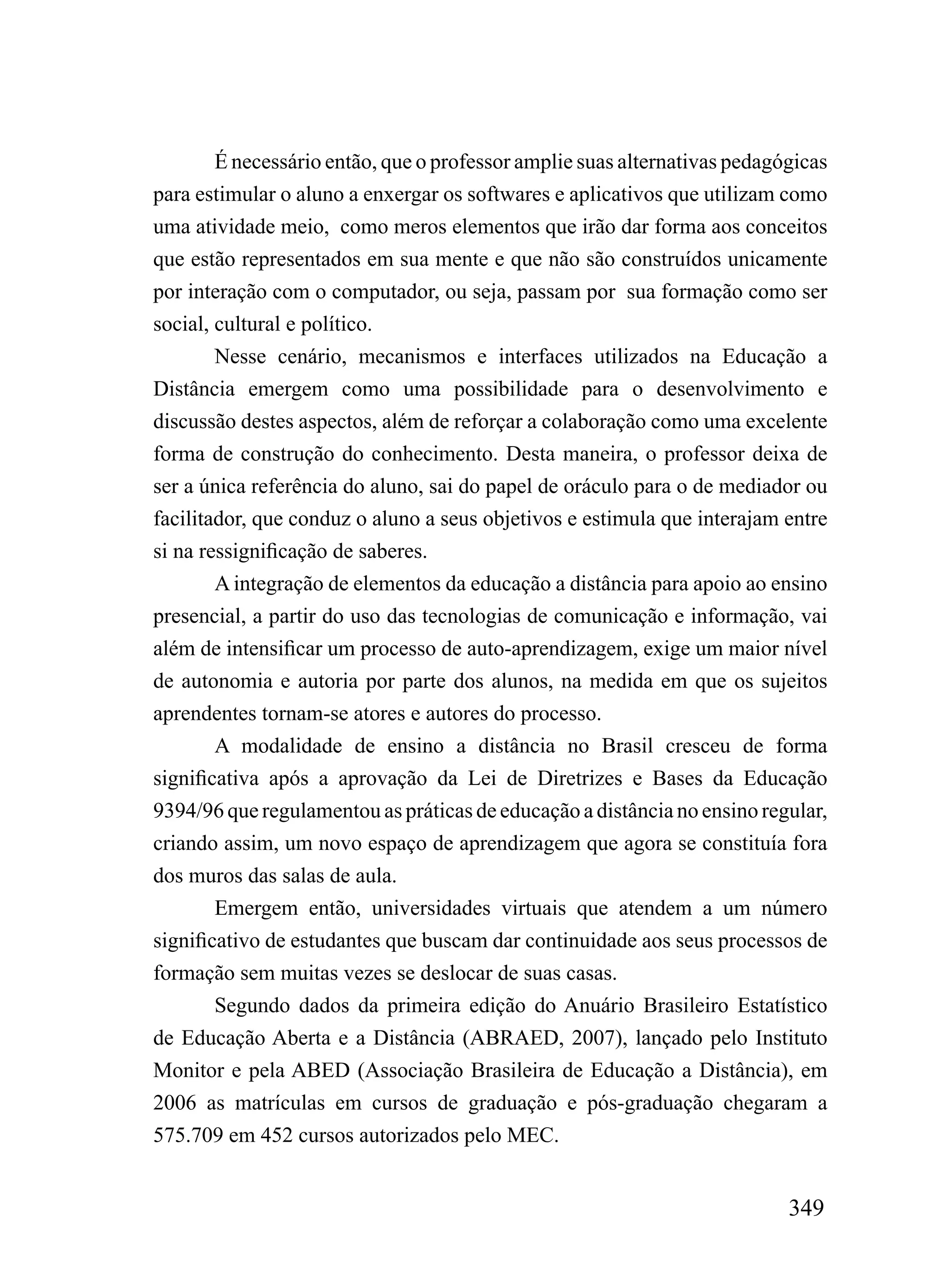 É necessário então, que o professor amplie suas alternativas pedagógicas
para estimular o aluno a enxergar os softwares e aplicativos que utilizam como
uma atividade meio, como meros elementos que irão dar forma aos conceitos
que estão representados em sua mente e que não são construídos unicamente
por interação com o computador, ou seja, passam por sua formação como ser
social, cultural e político.
        Nesse cenário, mecanismos e interfaces utilizados na Educação a
Distância emergem como uma possibilidade para o desenvolvimento e
discussão destes aspectos, além de reforçar a colaboração como uma excelente
forma de construção do conhecimento. Desta maneira, o professor deixa de
ser a única referência do aluno, sai do papel de oráculo para o de mediador ou
facilitador, que conduz o aluno a seus objetivos e estimula que interajam entre
si na ressignificação de saberes.
        A integração de elementos da educação a distância para apoio ao ensino
presencial, a partir do uso das tecnologias de comunicação e informação, vai
além de intensificar um processo de auto-aprendizagem, exige um maior nível
de autonomia e autoria por parte dos alunos, na medida em que os sujeitos
aprendentes tornam-se atores e autores do processo.
        A modalidade de ensino a distância no Brasil cresceu de forma
significativa após a aprovação da Lei de Diretrizes e Bases da Educação
9394/96 que regulamentou as práticas de educação a distância no ensino regular,
criando assim, um novo espaço de aprendizagem que agora se constituía fora
dos muros das salas de aula.
        Emergem então, universidades virtuais que atendem a um número
significativo de estudantes que buscam dar continuidade aos seus processos de
formação sem muitas vezes se deslocar de suas casas.
        Segundo dados da primeira edição do Anuário Brasileiro Estatístico
de Educação Aberta e a Distância (ABRAED, 2007), lançado pelo Instituto
Monitor e pela ABED (Associação Brasileira de Educação a Distância), em
2006 as matrículas em cursos de graduação e pós-graduação chegaram a
575.709 em 452 cursos autorizados pelo MEC.


                                                                           349
 