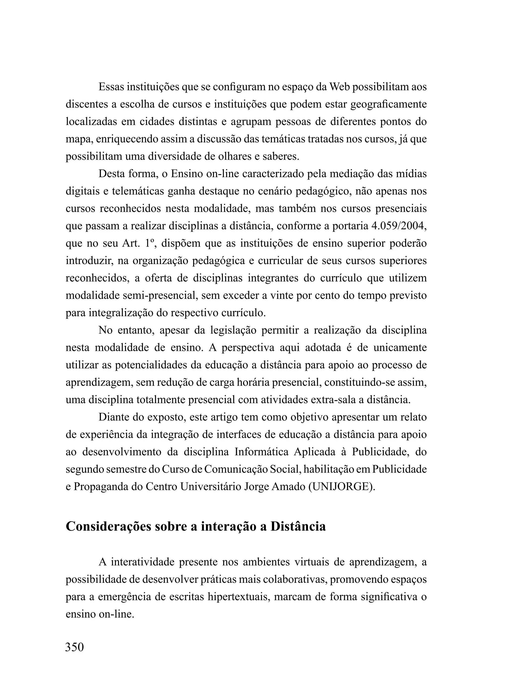 Essas instituições que se configuram no espaço da Web possibilitam aos
discentes a escolha de cursos e instituições que podem estar geograficamente
localizadas em cidades distintas e agrupam pessoas de diferentes pontos do
mapa, enriquecendo assim a discussão das temáticas tratadas nos cursos, já que
possibilitam uma diversidade de olhares e saberes.
        Desta forma, o Ensino on-line caracterizado pela mediação das mídias
digitais e telemáticas ganha destaque no cenário pedagógico, não apenas nos
cursos reconhecidos nesta modalidade, mas também nos cursos presenciais
que passam a realizar disciplinas a distância, conforme a portaria 4.059/2004,
que no seu Art. 1º, dispõem que as instituições de ensino superior poderão
introduzir, na organização pedagógica e curricular de seus cursos superiores
reconhecidos, a oferta de disciplinas integrantes do currículo que utilizem
modalidade semi-presencial, sem exceder a vinte por cento do tempo previsto
para integralização do respectivo currículo.
        No entanto, apesar da legislação permitir a realização da disciplina
nesta modalidade de ensino. A perspectiva aqui adotada é de unicamente
utilizar as potencialidades da educação a distância para apoio ao processo de
aprendizagem, sem redução de carga horária presencial, constituindo-se assim,
uma disciplina totalmente presencial com atividades extra-sala a distância.
        Diante do exposto, este artigo tem como objetivo apresentar um relato
de experiência da integração de interfaces de educação a distância para apoio
ao desenvolvimento da disciplina Informática Aplicada à Publicidade, do
segundo semestre do Curso de Comunicação Social, habilitação em Publicidade
e Propaganda do Centro Universitário Jorge Amado (UNIJORGE).


Considerações sobre a interação a Distância

       A interatividade presente nos ambientes virtuais de aprendizagem, a
possibilidade de desenvolver práticas mais colaborativas, promovendo espaços
para a emergência de escritas hipertextuais, marcam de forma significativa o
ensino on-line.

350
 