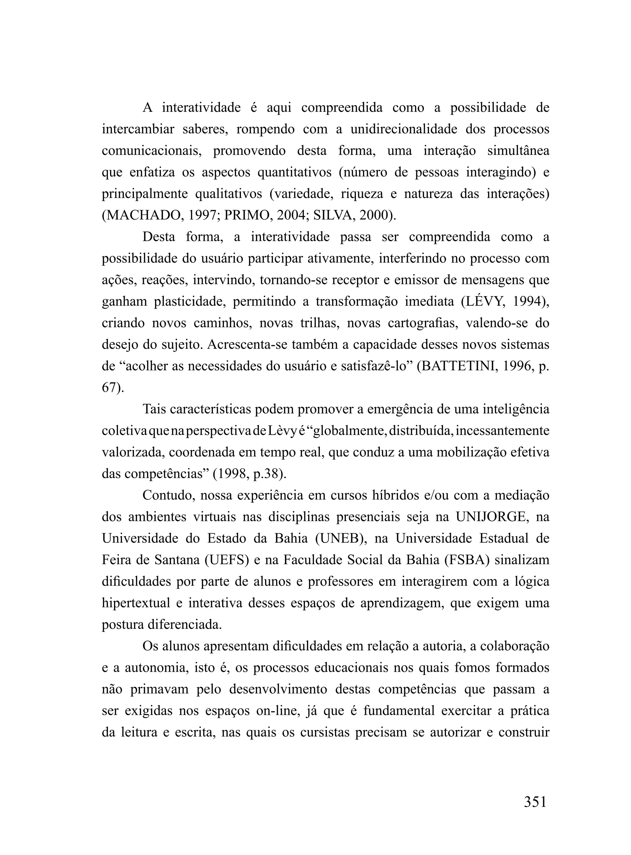 A interatividade é aqui compreendida como a possibilidade de
intercambiar saberes, rompendo com a unidirecionalidade dos processos
comunicacionais, promovendo desta forma, uma interação simultânea
que enfatiza os aspectos quantitativos (número de pessoas interagindo) e
principalmente qualitativos (variedade, riqueza e natureza das interações)
(MACHADO, 1997; PRIMO, 2004; SILVA, 2000).
        Desta forma, a interatividade passa ser compreendida como a
possibilidade do usuário participar ativamente, interferindo no processo com
ações, reações, intervindo, tornando-se receptor e emissor de mensagens que
ganham plasticidade, permitindo a transformação imediata (LÉVY, 1994),
criando novos caminhos, novas trilhas, novas cartografias, valendo-se do
desejo do sujeito. Acrescenta-se também a capacidade desses novos sistemas
de “acolher as necessidades do usuário e satisfazê-lo” (BATTETINI, 1996, p.
67).
        Tais características podem promover a emergência de uma inteligência
coletiva que na perspectiva de Lèvy é “globalmente, distribuída, incessantemente
valorizada, coordenada em tempo real, que conduz a uma mobilização efetiva
das competências” (1998, p.38).
        Contudo, nossa experiência em cursos híbridos e/ou com a mediação
dos ambientes virtuais nas disciplinas presenciais seja na UNIJORGE, na
Universidade do Estado da Bahia (UNEB), na Universidade Estadual de
Feira de Santana (UEFS) e na Faculdade Social da Bahia (FSBA) sinalizam
dificuldades por parte de alunos e professores em interagirem com a lógica
hipertextual e interativa desses espaços de aprendizagem, que exigem uma
postura diferenciada.
        Os alunos apresentam dificuldades em relação a autoria, a colaboração
e a autonomia, isto é, os processos educacionais nos quais fomos formados
não primavam pelo desenvolvimento destas competências que passam a
ser exigidas nos espaços on-line, já que é fundamental exercitar a prática
da leitura e escrita, nas quais os cursistas precisam se autorizar e construir



                                                                           351
 