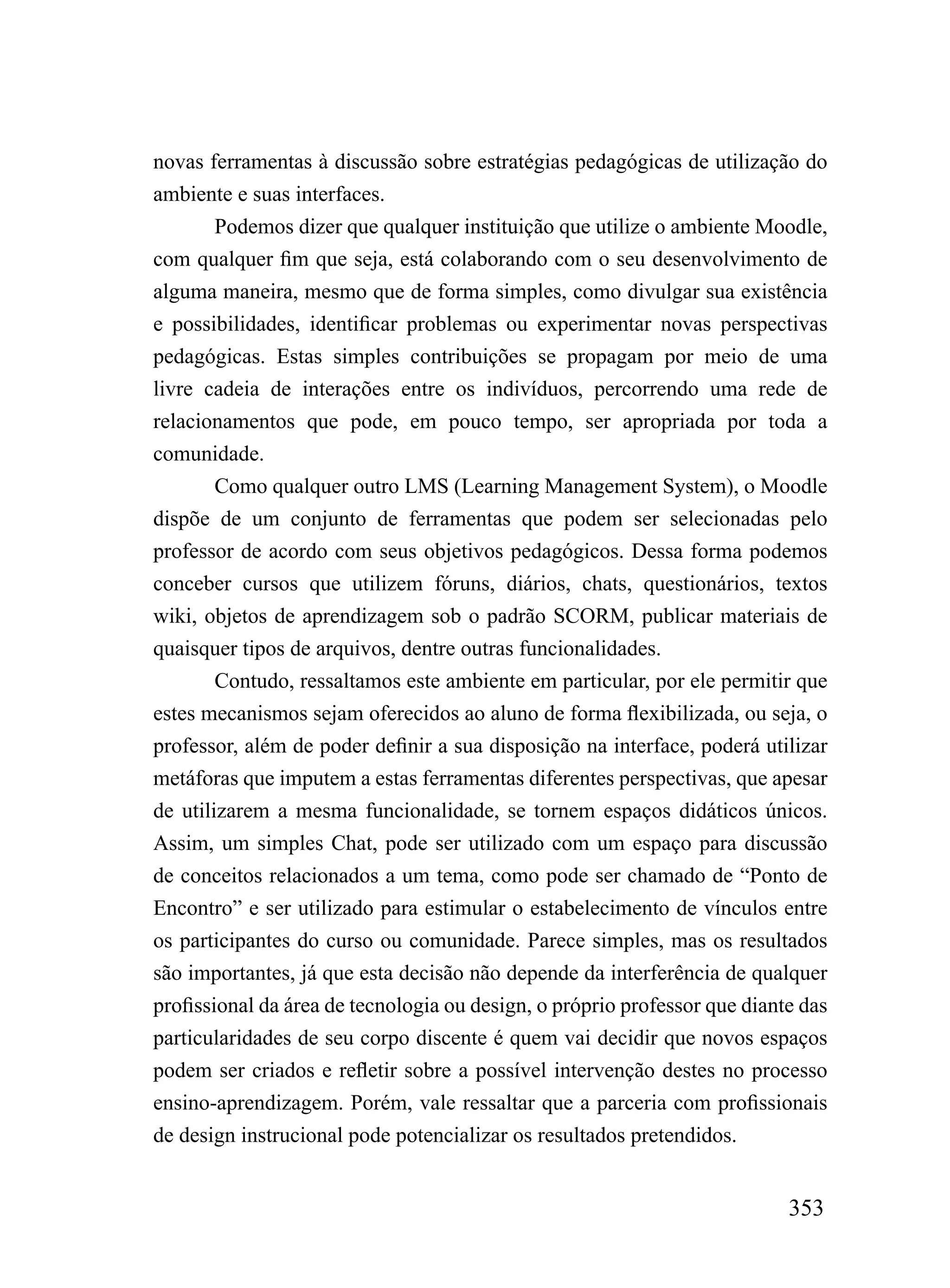 novas ferramentas à discussão sobre estratégias pedagógicas de utilização do
ambiente e suas interfaces.
        Podemos dizer que qualquer instituição que utilize o ambiente Moodle,
com qualquer fim que seja, está colaborando com o seu desenvolvimento de
alguma maneira, mesmo que de forma simples, como divulgar sua existência
e possibilidades, identificar problemas ou experimentar novas perspectivas
pedagógicas. Estas simples contribuições se propagam por meio de uma
livre cadeia de interações entre os indivíduos, percorrendo uma rede de
relacionamentos que pode, em pouco tempo, ser apropriada por toda a
comunidade.
        Como qualquer outro LMS (Learning Management System), o Moodle
dispõe de um conjunto de ferramentas que podem ser selecionadas pelo
professor de acordo com seus objetivos pedagógicos. Dessa forma podemos
conceber cursos que utilizem fóruns, diários, chats, questionários, textos
wiki, objetos de aprendizagem sob o padrão SCORM, publicar materiais de
quaisquer tipos de arquivos, dentre outras funcionalidades.
        Contudo, ressaltamos este ambiente em particular, por ele permitir que
estes mecanismos sejam oferecidos ao aluno de forma flexibilizada, ou seja, o
professor, além de poder definir a sua disposição na interface, poderá utilizar
metáforas que imputem a estas ferramentas diferentes perspectivas, que apesar
de utilizarem a mesma funcionalidade, se tornem espaços didáticos únicos.
Assim, um simples Chat, pode ser utilizado com um espaço para discussão
de conceitos relacionados a um tema, como pode ser chamado de “Ponto de
Encontro” e ser utilizado para estimular o estabelecimento de vínculos entre
os participantes do curso ou comunidade. Parece simples, mas os resultados
são importantes, já que esta decisão não depende da interferência de qualquer
profissional da área de tecnologia ou design, o próprio professor que diante das
particularidades de seu corpo discente é quem vai decidir que novos espaços
podem ser criados e refletir sobre a possível intervenção destes no processo
ensino-aprendizagem. Porém, vale ressaltar que a parceria com profissionais
de design instrucional pode potencializar os resultados pretendidos.


                                                                           353
 