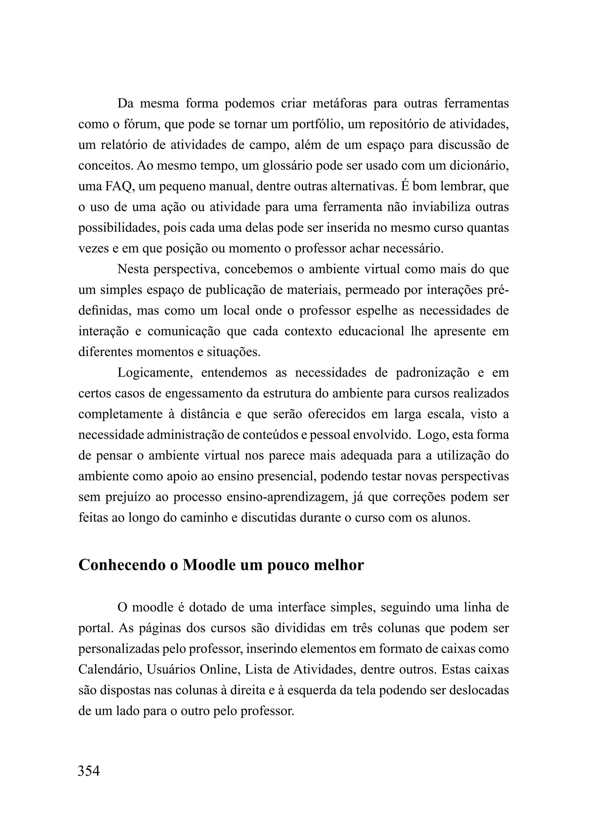 Da mesma forma podemos criar metáforas para outras ferramentas
como o fórum, que pode se tornar um portfólio, um repositório de atividades,
um relatório de atividades de campo, além de um espaço para discussão de
conceitos. Ao mesmo tempo, um glossário pode ser usado com um dicionário,
uma FAQ, um pequeno manual, dentre outras alternativas. É bom lembrar, que
o uso de uma ação ou atividade para uma ferramenta não inviabiliza outras
possibilidades, pois cada uma delas pode ser inserida no mesmo curso quantas
vezes e em que posição ou momento o professor achar necessário.
        Nesta perspectiva, concebemos o ambiente virtual como mais do que
um simples espaço de publicação de materiais, permeado por interações pré-
definidas, mas como um local onde o professor espelhe as necessidades de
interação e comunicação que cada contexto educacional lhe apresente em
diferentes momentos e situações.
        Logicamente, entendemos as necessidades de padronização e em
certos casos de engessamento da estrutura do ambiente para cursos realizados
completamente à distância e que serão oferecidos em larga escala, visto a
necessidade administração de conteúdos e pessoal envolvido. Logo, esta forma
de pensar o ambiente virtual nos parece mais adequada para a utilização do
ambiente como apoio ao ensino presencial, podendo testar novas perspectivas
sem prejuízo ao processo ensino-aprendizagem, já que correções podem ser
feitas ao longo do caminho e discutidas durante o curso com os alunos.


Conhecendo o Moodle um pouco melhor

        O moodle é dotado de uma interface simples, seguindo uma linha de
portal. As páginas dos cursos são divididas em três colunas que podem ser
personalizadas pelo professor, inserindo elementos em formato de caixas como
Calendário, Usuários Online, Lista de Atividades, dentre outros. Estas caixas
são dispostas nas colunas à direita e à esquerda da tela podendo ser deslocadas
de um lado para o outro pelo professor.



354
 