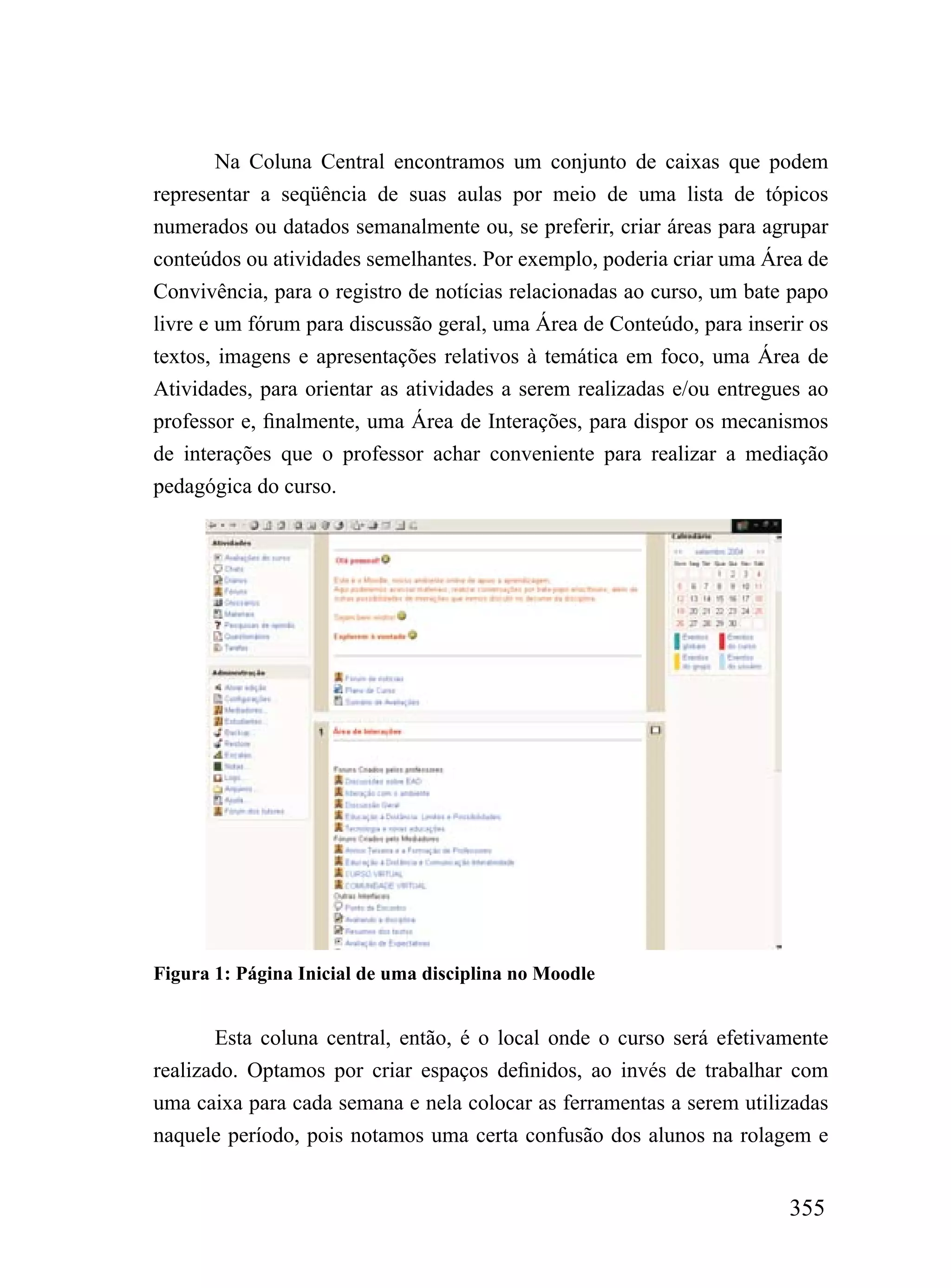 Na Coluna Central encontramos um conjunto de caixas que podem
representar a seqüência de suas aulas por meio de uma lista de tópicos
numerados ou datados semanalmente ou, se preferir, criar áreas para agrupar
conteúdos ou atividades semelhantes. Por exemplo, poderia criar uma Área de
Convivência, para o registro de notícias relacionadas ao curso, um bate papo
livre e um fórum para discussão geral, uma Área de Conteúdo, para inserir os
textos, imagens e apresentações relativos à temática em foco, uma Área de
Atividades, para orientar as atividades a serem realizadas e/ou entregues ao
professor e, finalmente, uma Área de Interações, para dispor os mecanismos
de interações que o professor achar conveniente para realizar a mediação
pedagógica do curso.




Figura 1: Página Inicial de uma disciplina no Moodle


       Esta coluna central, então, é o local onde o curso será efetivamente
realizado. Optamos por criar espaços definidos, ao invés de trabalhar com
uma caixa para cada semana e nela colocar as ferramentas a serem utilizadas
naquele período, pois notamos uma certa confusão dos alunos na rolagem e


                                                                       355
 