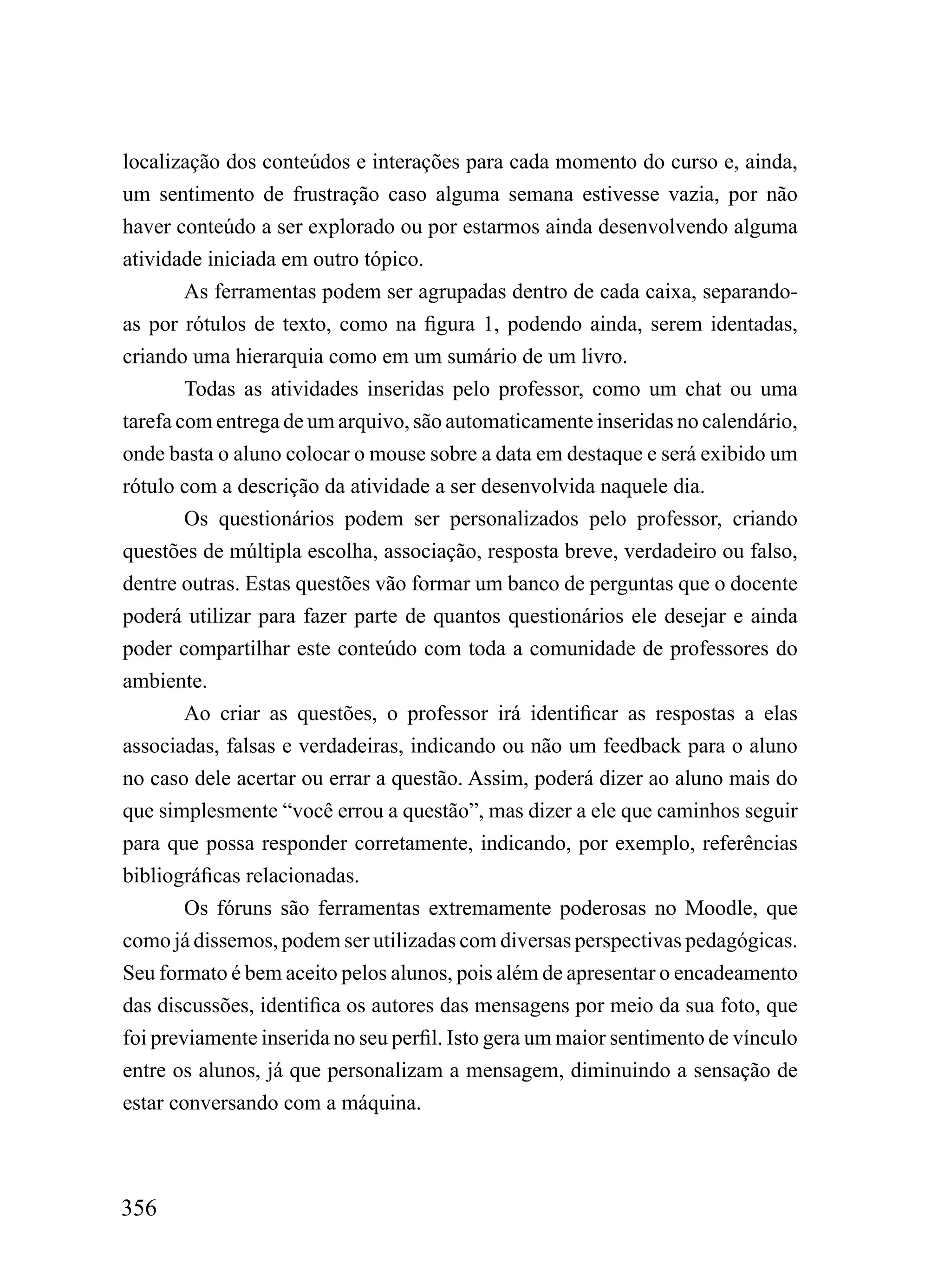 localização dos conteúdos e interações para cada momento do curso e, ainda,
um sentimento de frustração caso alguma semana estivesse vazia, por não
haver conteúdo a ser explorado ou por estarmos ainda desenvolvendo alguma
atividade iniciada em outro tópico.
        As ferramentas podem ser agrupadas dentro de cada caixa, separando-
as por rótulos de texto, como na figura 1, podendo ainda, serem identadas,
criando uma hierarquia como em um sumário de um livro.
        Todas as atividades inseridas pelo professor, como um chat ou uma
tarefa com entrega de um arquivo, são automaticamente inseridas no calendário,
onde basta o aluno colocar o mouse sobre a data em destaque e será exibido um
rótulo com a descrição da atividade a ser desenvolvida naquele dia.
        Os questionários podem ser personalizados pelo professor, criando
questões de múltipla escolha, associação, resposta breve, verdadeiro ou falso,
dentre outras. Estas questões vão formar um banco de perguntas que o docente
poderá utilizar para fazer parte de quantos questionários ele desejar e ainda
poder compartilhar este conteúdo com toda a comunidade de professores do
ambiente.
        Ao criar as questões, o professor irá identificar as respostas a elas
associadas, falsas e verdadeiras, indicando ou não um feedback para o aluno
no caso dele acertar ou errar a questão. Assim, poderá dizer ao aluno mais do
que simplesmente “você errou a questão”, mas dizer a ele que caminhos seguir
para que possa responder corretamente, indicando, por exemplo, referências
bibliográficas relacionadas.
        Os fóruns são ferramentas extremamente poderosas no Moodle, que
como já dissemos, podem ser utilizadas com diversas perspectivas pedagógicas.
Seu formato é bem aceito pelos alunos, pois além de apresentar o encadeamento
das discussões, identifica os autores das mensagens por meio da sua foto, que
foi previamente inserida no seu perfil. Isto gera um maior sentimento de vínculo
entre os alunos, já que personalizam a mensagem, diminuindo a sensação de
estar conversando com a máquina.



356
 