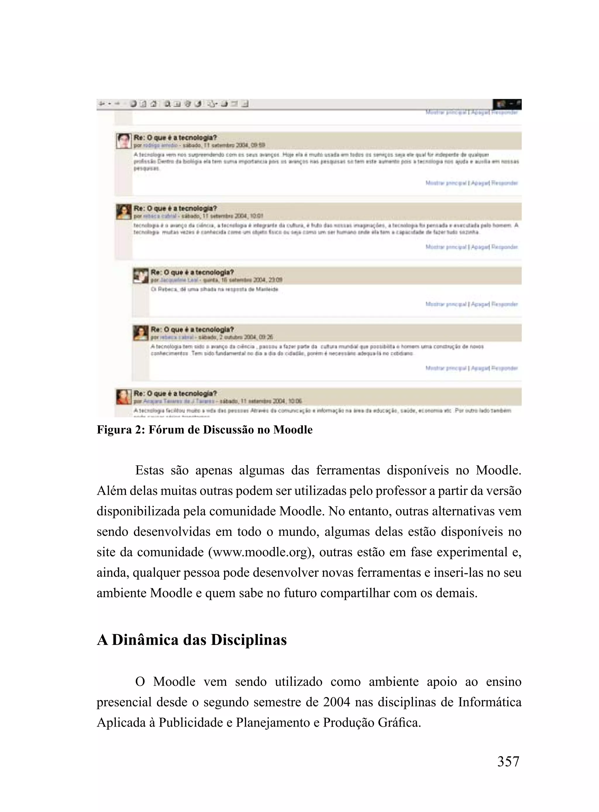 Figura 2: Fórum de Discussão no Moodle


        Estas são apenas algumas das ferramentas disponíveis no Moodle.
Além delas muitas outras podem ser utilizadas pelo professor a partir da versão
disponibilizada pela comunidade Moodle. No entanto, outras alternativas vem
sendo desenvolvidas em todo o mundo, algumas delas estão disponíveis no
site da comunidade (www.moodle.org), outras estão em fase experimental e,
ainda, qualquer pessoa pode desenvolver novas ferramentas e inseri-las no seu
ambiente Moodle e quem sabe no futuro compartilhar com os demais.


A Dinâmica das Disciplinas

       O Moodle vem sendo utilizado como ambiente apoio ao ensino
presencial desde o segundo semestre de 2004 nas disciplinas de Informática
Aplicada à Publicidade e Planejamento e Produção Gráfica.

                                                                          357
 