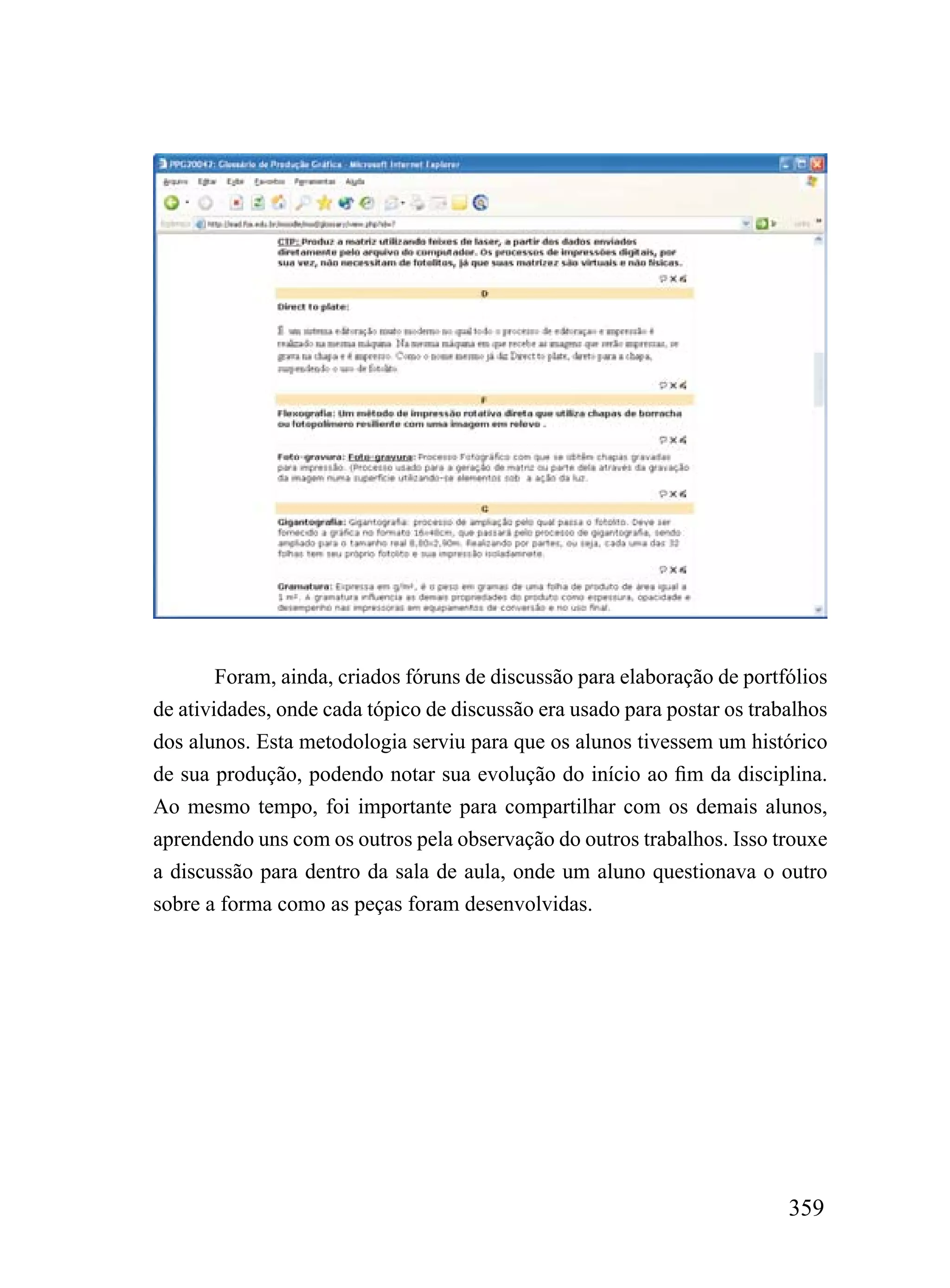 Foram, ainda, criados fóruns de discussão para elaboração de portfólios
de atividades, onde cada tópico de discussão era usado para postar os trabalhos
dos alunos. Esta metodologia serviu para que os alunos tivessem um histórico
de sua produção, podendo notar sua evolução do início ao fim da disciplina.
Ao mesmo tempo, foi importante para compartilhar com os demais alunos,
aprendendo uns com os outros pela observação do outros trabalhos. Isso trouxe
a discussão para dentro da sala de aula, onde um aluno questionava o outro
sobre a forma como as peças foram desenvolvidas.




                                                                          359
 