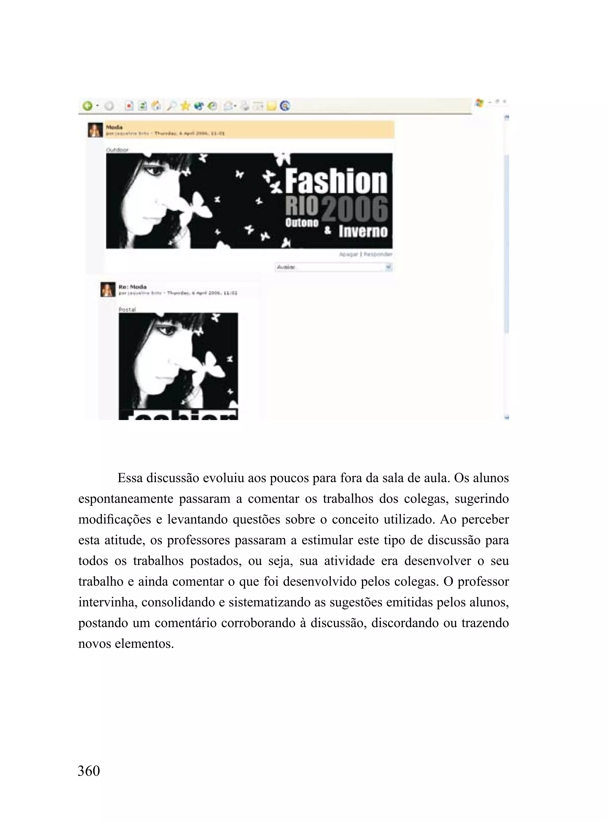 Essa discussão evoluiu aos poucos para fora da sala de aula. Os alunos
espontaneamente passaram a comentar os trabalhos dos colegas, sugerindo
modificações e levantando questões sobre o conceito utilizado. Ao perceber
esta atitude, os professores passaram a estimular este tipo de discussão para
todos os trabalhos postados, ou seja, sua atividade era desenvolver o seu
trabalho e ainda comentar o que foi desenvolvido pelos colegas. O professor
intervinha, consolidando e sistematizando as sugestões emitidas pelos alunos,
postando um comentário corroborando à discussão, discordando ou trazendo
novos elementos.




360
 