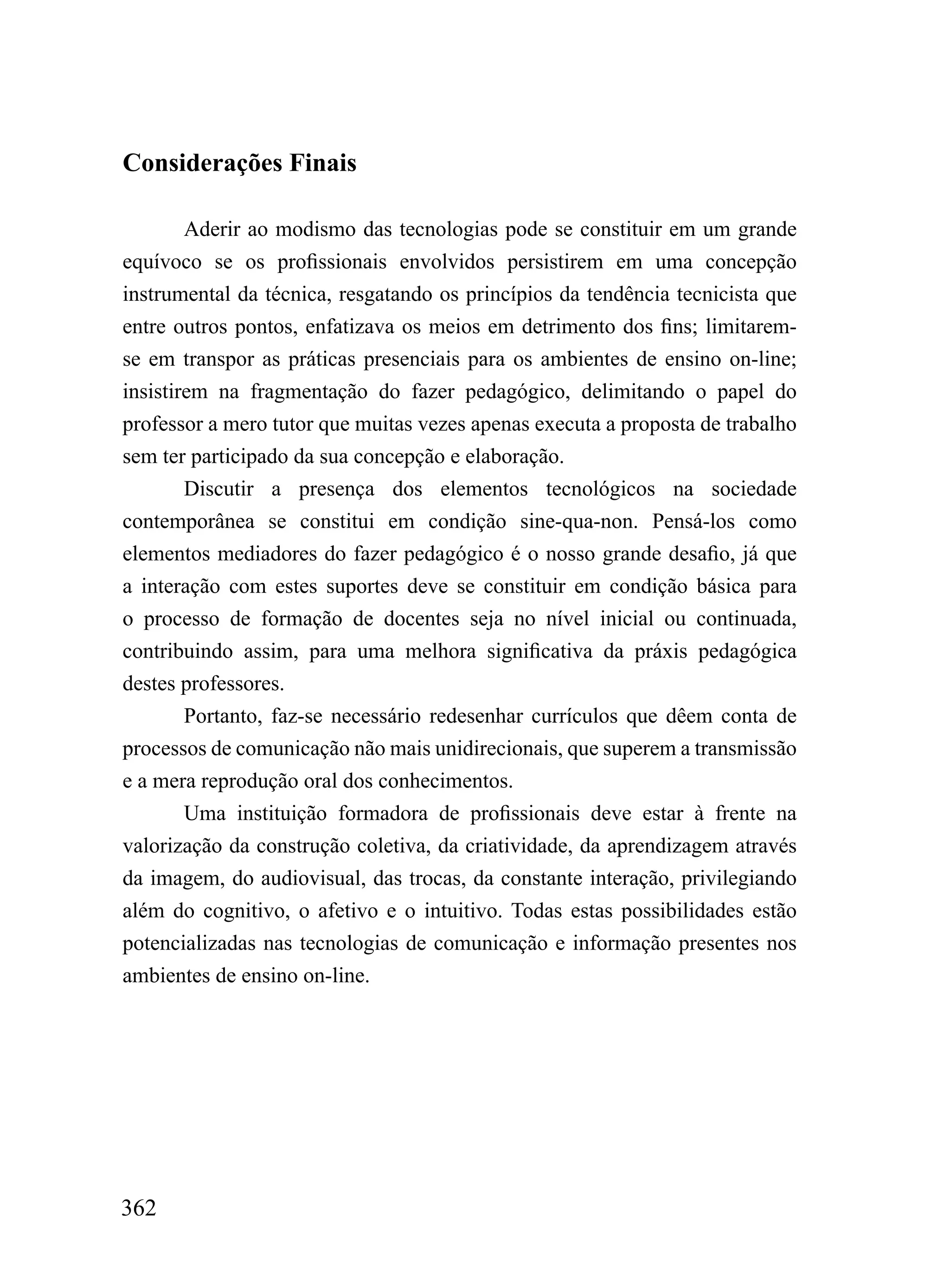 Considerações Finais

        Aderir ao modismo das tecnologias pode se constituir em um grande
equívoco se os profissionais envolvidos persistirem em uma concepção
instrumental da técnica, resgatando os princípios da tendência tecnicista que
entre outros pontos, enfatizava os meios em detrimento dos fins; limitarem-
se em transpor as práticas presenciais para os ambientes de ensino on-line;
insistirem na fragmentação do fazer pedagógico, delimitando o papel do
professor a mero tutor que muitas vezes apenas executa a proposta de trabalho
sem ter participado da sua concepção e elaboração.
        Discutir a presença dos elementos tecnológicos na sociedade
contemporânea se constitui em condição sine-qua-non. Pensá-los como
elementos mediadores do fazer pedagógico é o nosso grande desafio, já que
a interação com estes suportes deve se constituir em condição básica para
o processo de formação de docentes seja no nível inicial ou continuada,
contribuindo assim, para uma melhora significativa da práxis pedagógica
destes professores.
        Portanto, faz-se necessário redesenhar currículos que dêem conta de
processos de comunicação não mais unidirecionais, que superem a transmissão
e a mera reprodução oral dos conhecimentos.
        Uma instituição formadora de profissionais deve estar à frente na
valorização da construção coletiva, da criatividade, da aprendizagem através
da imagem, do audiovisual, das trocas, da constante interação, privilegiando
além do cognitivo, o afetivo e o intuitivo. Todas estas possibilidades estão
potencializadas nas tecnologias de comunicação e informação presentes nos
ambientes de ensino on-line.




362
 