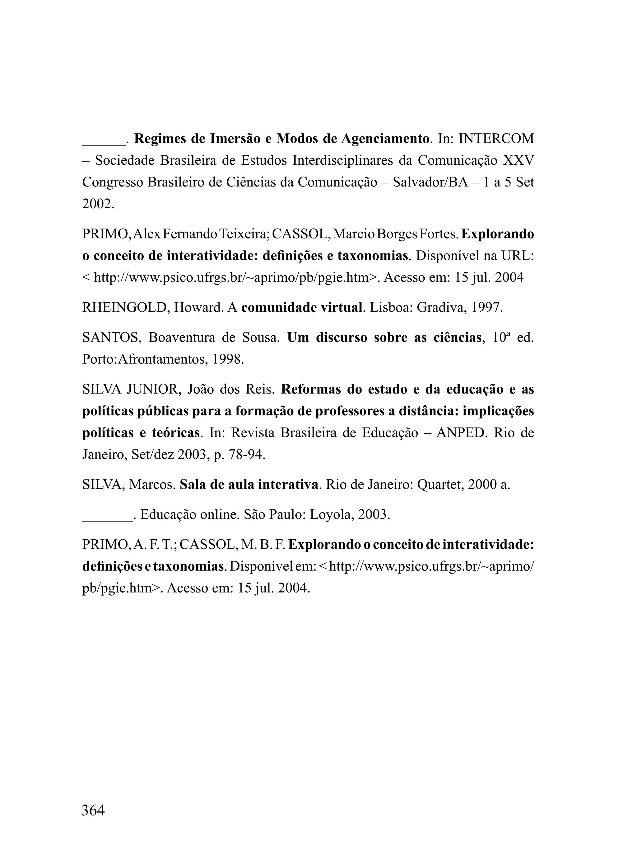 ______. Regimes de Imersão e Modos de Agenciamento. In: INTERCOM
– Sociedade Brasileira de Estudos Interdisciplinares da Comunicação XXV
Congresso Brasileiro de Ciências da Comunicação – Salvador/BA – 1 a 5 Set
2002.

PRIMO, Alex Fernando Teixeira; CASSOL, Marcio Borges Fortes. Explorando
o conceito de interatividade: definições e taxonomias. Disponível na URL:
< http://www.psico.ufrgs.br/~aprimo/pb/pgie.htm>. Acesso em: 15 jul. 2004

RHEINGOLD, Howard. A comunidade virtual. Lisboa: Gradiva, 1997.

SANTOS, Boaventura de Sousa. Um discurso sobre as ciências, 10ª ed.
Porto:Afrontamentos, 1998.

SILVA JUNIOR, João dos Reis. Reformas do estado e da educação e as
políticas públicas para a formação de professores a distância: implicações
políticas e teóricas. In: Revista Brasileira de Educação – ANPED. Rio de
Janeiro, Set/dez 2003, p. 78-94.

SILVA, Marcos. Sala de aula interativa. Rio de Janeiro: Quartet, 2000 a.

_______. Educação online. São Paulo: Loyola, 2003.

PRIMO, A. F. T.; CASSOL, M. B. F. Explorando o conceito de interatividade:
definições e taxonomias. Disponível em: < http://www.psico.ufrgs.br/~aprimo/
pb/pgie.htm>. Acesso em: 15 jul. 2004.




364
 