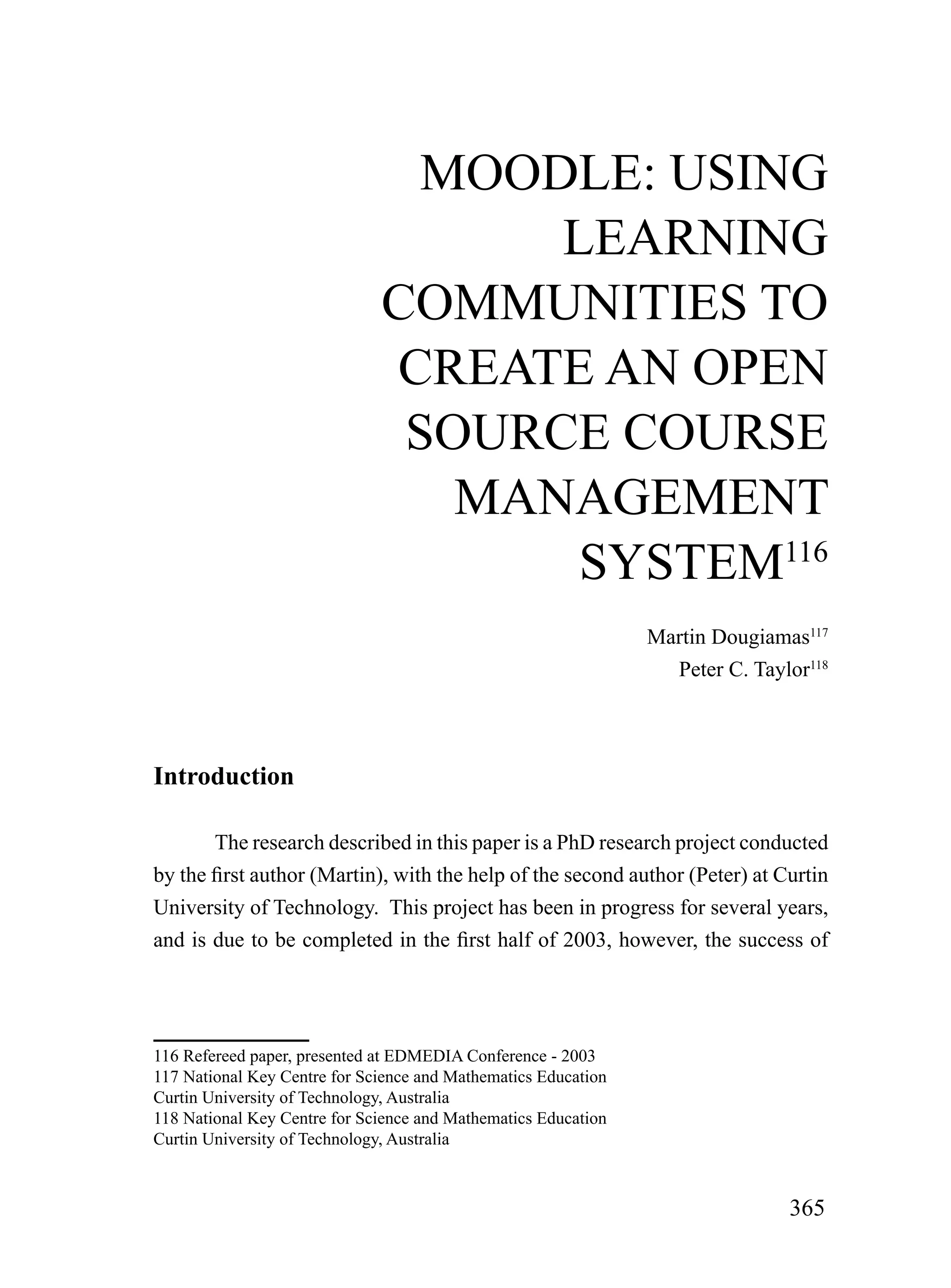 mooDLE: uSiNG
                                    LEArNiNG
                              CommuNiTiES To
                              CrEATE AN oPEN
                               SourCE CourSE
                                 mANAGEmENT
                                     SySTEm116
                                                                Martin Dougiamas117
                                                                  Peter C. Taylor118



Introduction

        The research described in this paper is a PhD research project conducted
by the first author (Martin), with the help of the second author (Peter) at Curtin
University of Technology. This project has been in progress for several years,
and is due to be completed in the first half of 2003, however, the success of




116 Refereed paper, presented at EDMEDIA Conference - 2003
117 National Key Centre for Science and Mathematics Education
Curtin University of Technology, Australia
118 National Key Centre for Science and Mathematics Education
Curtin University of Technology, Australia



                                                                               365
 