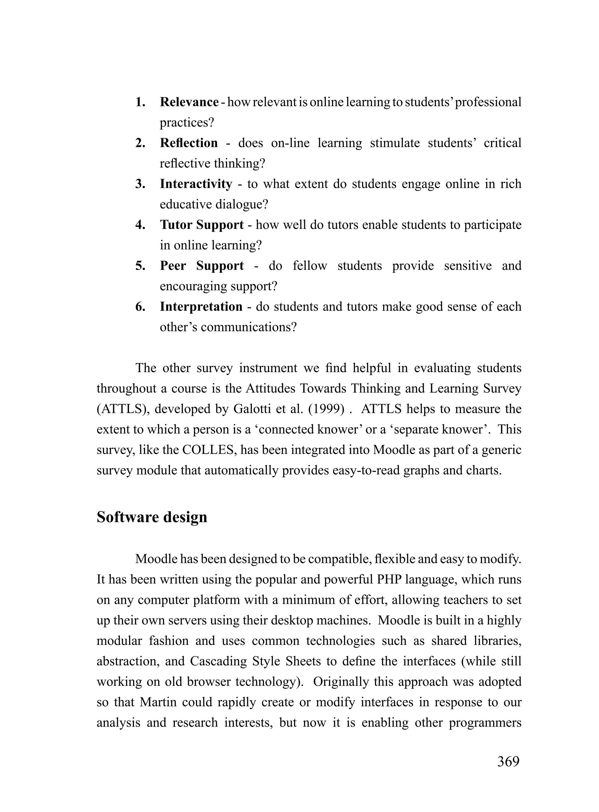 1.   Relevance - how relevant is online learning to students’ professional
            practices?
       2.   Reflection - does on-line learning stimulate students’ critical
            reflective thinking?
       3.   Interactivity - to what extent do students engage online in rich
            educative dialogue?
       4.   Tutor Support - how well do tutors enable students to participate
            in online learning?
       5.   Peer Support - do fellow students provide sensitive and
            encouraging support?
       6.   Interpretation - do students and tutors make good sense of each
            other’s communications?


        The other survey instrument we find helpful in evaluating students
throughout a course is the Attitudes Towards Thinking and Learning Survey
(ATTLS), developed by Galotti et al. (1999) . ATTLS helps to measure the
extent to which a person is a ‘connected knower’ or a ‘separate knower’. This
survey, like the COLLES, has been integrated into Moodle as part of a generic
survey module that automatically provides easy-to-read graphs and charts.


Software design

        Moodle has been designed to be compatible, flexible and easy to modify.
It has been written using the popular and powerful PHP language, which runs
on any computer platform with a minimum of effort, allowing teachers to set
up their own servers using their desktop machines. Moodle is built in a highly
modular fashion and uses common technologies such as shared libraries,
abstraction, and Cascading Style Sheets to define the interfaces (while still
working on old browser technology). Originally this approach was adopted
so that Martin could rapidly create or modify interfaces in response to our
analysis and research interests, but now it is enabling other programmers

                                                                            369
 