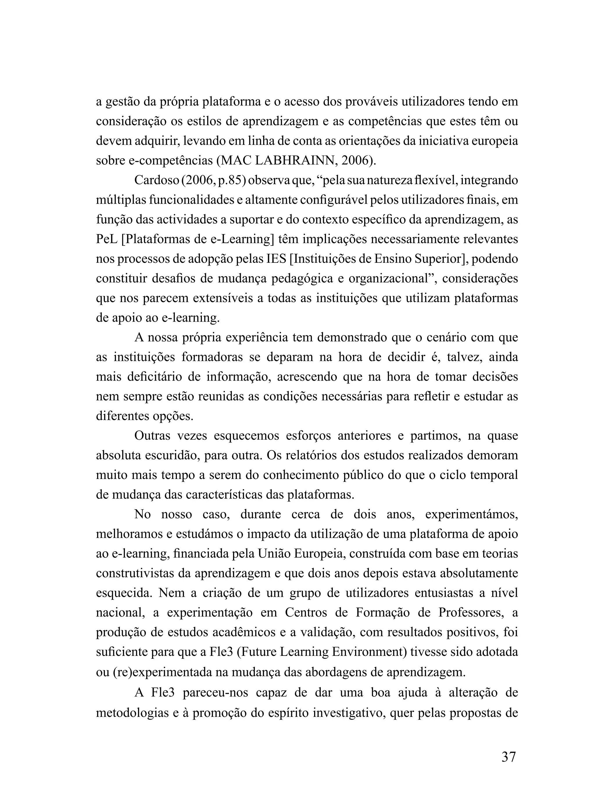 a gestão da própria plataforma e o acesso dos prováveis utilizadores tendo em
consideração os estilos de aprendizagem e as competências que estes têm ou
devem adquirir, levando em linha de conta as orientações da iniciativa europeia
sobre e-competências (MAC LABHRAINN, 2006).
       Cardoso (2006, p.85) observa que, “pela sua natureza flexível, integrando
múltiplas funcionalidades e altamente configurável pelos utilizadores finais, em
função das actividades a suportar e do contexto específico da aprendizagem, as
PeL [Plataformas de e-Learning] têm implicações necessariamente relevantes
nos processos de adopção pelas IES [Instituições de Ensino Superior], podendo
constituir desafios de mudança pedagógica e organizacional”, considerações
que nos parecem extensíveis a todas as instituições que utilizam plataformas
de apoio ao e-learning.
       A nossa própria experiência tem demonstrado que o cenário com que
as instituições formadoras se deparam na hora de decidir é, talvez, ainda
mais deficitário de informação, acrescendo que na hora de tomar decisões
nem sempre estão reunidas as condições necessárias para refletir e estudar as
diferentes opções.
       Outras vezes esquecemos esforços anteriores e partimos, na quase
absoluta escuridão, para outra. Os relatórios dos estudos realizados demoram
muito mais tempo a serem do conhecimento público do que o ciclo temporal
de mudança das características das plataformas.
       No nosso caso, durante cerca de dois anos, experimentámos,
melhoramos e estudámos o impacto da utilização de uma plataforma de apoio
ao e-learning, financiada pela União Europeia, construída com base em teorias
construtivistas da aprendizagem e que dois anos depois estava absolutamente
esquecida. Nem a criação de um grupo de utilizadores entusiastas a nível
nacional, a experimentação em Centros de Formação de Professores, a
produção de estudos acadêmicos e a validação, com resultados positivos, foi
suficiente para que a Fle3 (Future Learning Environment) tivesse sido adotada
ou (re)experimentada na mudança das abordagens de aprendizagem.
       A Fle3 pareceu-nos capaz de dar uma boa ajuda à alteração de
metodologias e à promoção do espírito investigativo, quer pelas propostas de


                                                                            37
 