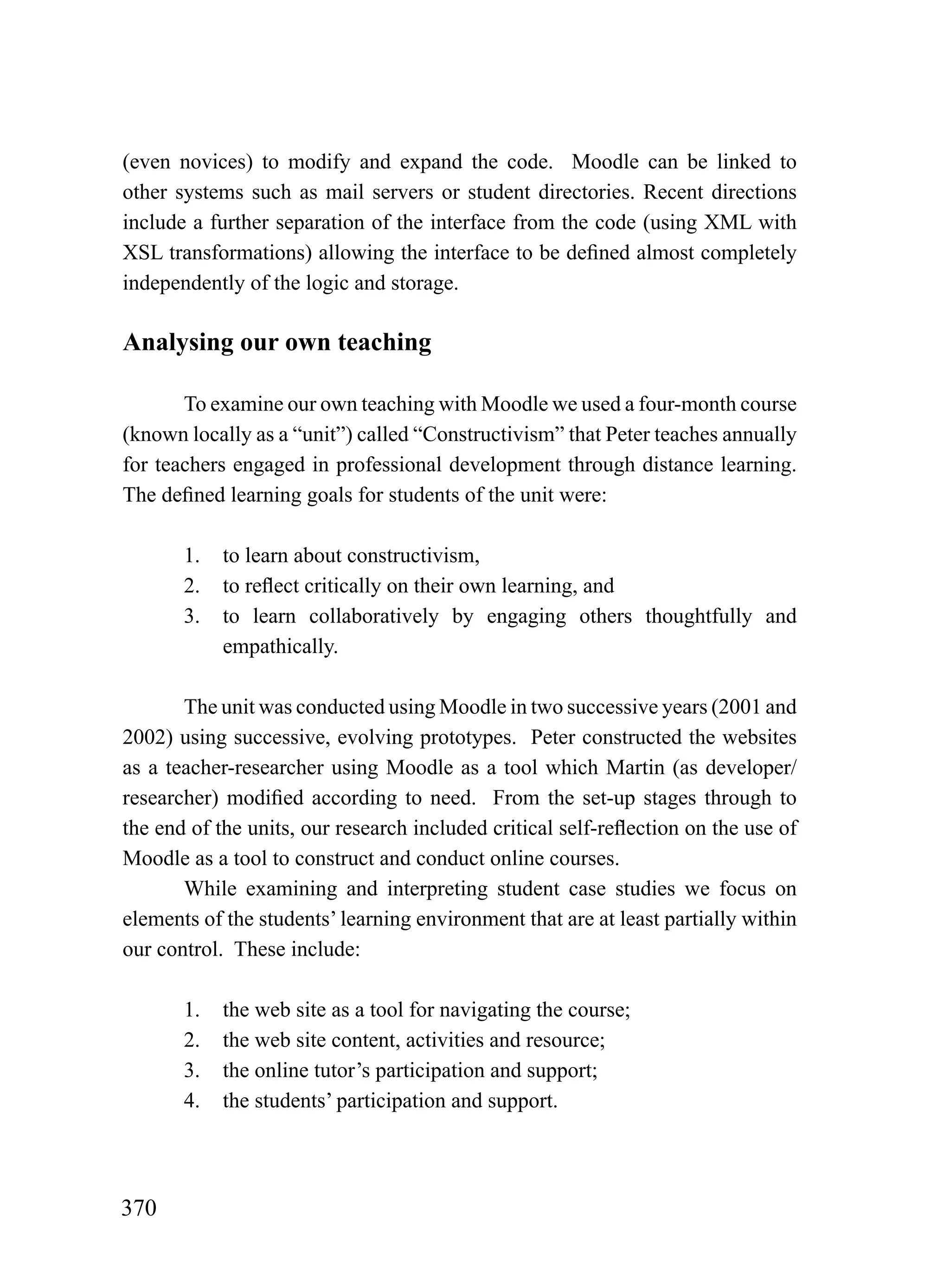 (even novices) to modify and expand the code. Moodle can be linked to
other systems such as mail servers or student directories. Recent directions
include a further separation of the interface from the code (using XML with
XSL transformations) allowing the interface to be defined almost completely
independently of the logic and storage.

Analysing our own teaching

       To examine our own teaching with Moodle we used a four-month course
(known locally as a “unit”) called “Constructivism” that Peter teaches annually
for teachers engaged in professional development through distance learning.
The defined learning goals for students of the unit were:

       1.   to learn about constructivism,
       2.   to reflect critically on their own learning, and
       3.   to learn collaboratively by engaging others thoughtfully and
            empathically.

       The unit was conducted using Moodle in two successive years (2001 and
2002) using successive, evolving prototypes. Peter constructed the websites
as a teacher-researcher using Moodle as a tool which Martin (as developer/
researcher) modified according to need. From the set-up stages through to
the end of the units, our research included critical self-reflection on the use of
Moodle as a tool to construct and conduct online courses.
       While examining and interpreting student case studies we focus on
elements of the students’ learning environment that are at least partially within
our control. These include:

       1.   the web site as a tool for navigating the course;
       2.   the web site content, activities and resource;
       3.   the online tutor’s participation and support;
       4.   the students’ participation and support.




370
 