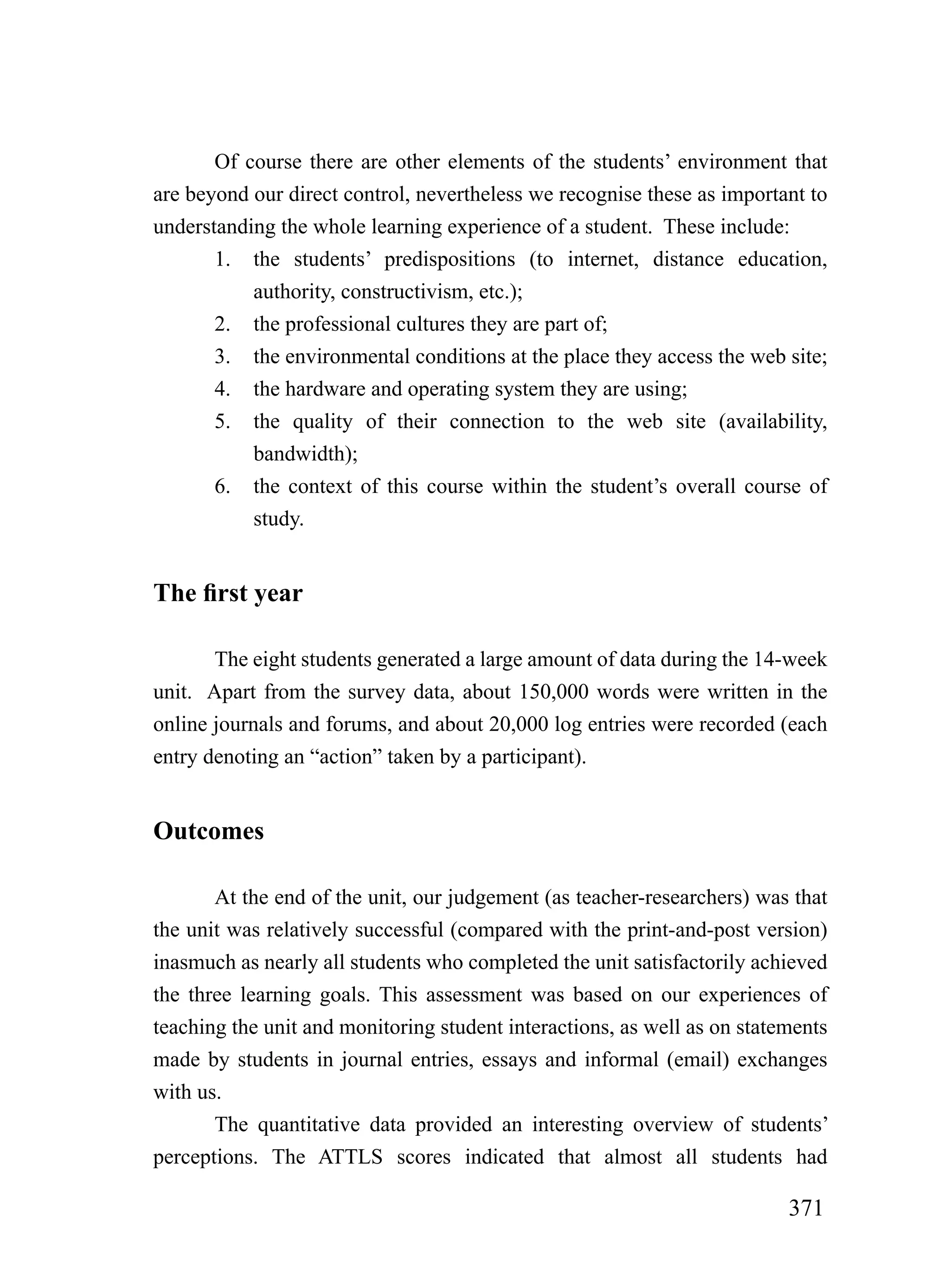 Of course there are other elements of the students’ environment that
are beyond our direct control, nevertheless we recognise these as important to
understanding the whole learning experience of a student. These include:
       1. the students’ predispositions (to internet, distance education,
           authority, constructivism, etc.);
       2. the professional cultures they are part of;
       3. the environmental conditions at the place they access the web site;
       4. the hardware and operating system they are using;
       5. the quality of their connection to the web site (availability,
           bandwidth);
       6. the context of this course within the student’s overall course of
           study.


The first year

       The eight students generated a large amount of data during the 14-week
unit. Apart from the survey data, about 150,000 words were written in the
online journals and forums, and about 20,000 log entries were recorded (each
entry denoting an “action” taken by a participant).


Outcomes

       At the end of the unit, our judgement (as teacher-researchers) was that
the unit was relatively successful (compared with the print-and-post version)
inasmuch as nearly all students who completed the unit satisfactorily achieved
the three learning goals. This assessment was based on our experiences of
teaching the unit and monitoring student interactions, as well as on statements
made by students in journal entries, essays and informal (email) exchanges
with us.
       The quantitative data provided an interesting overview of students’
perceptions. The ATTLS scores indicated that almost all students had

                                                                          371
 