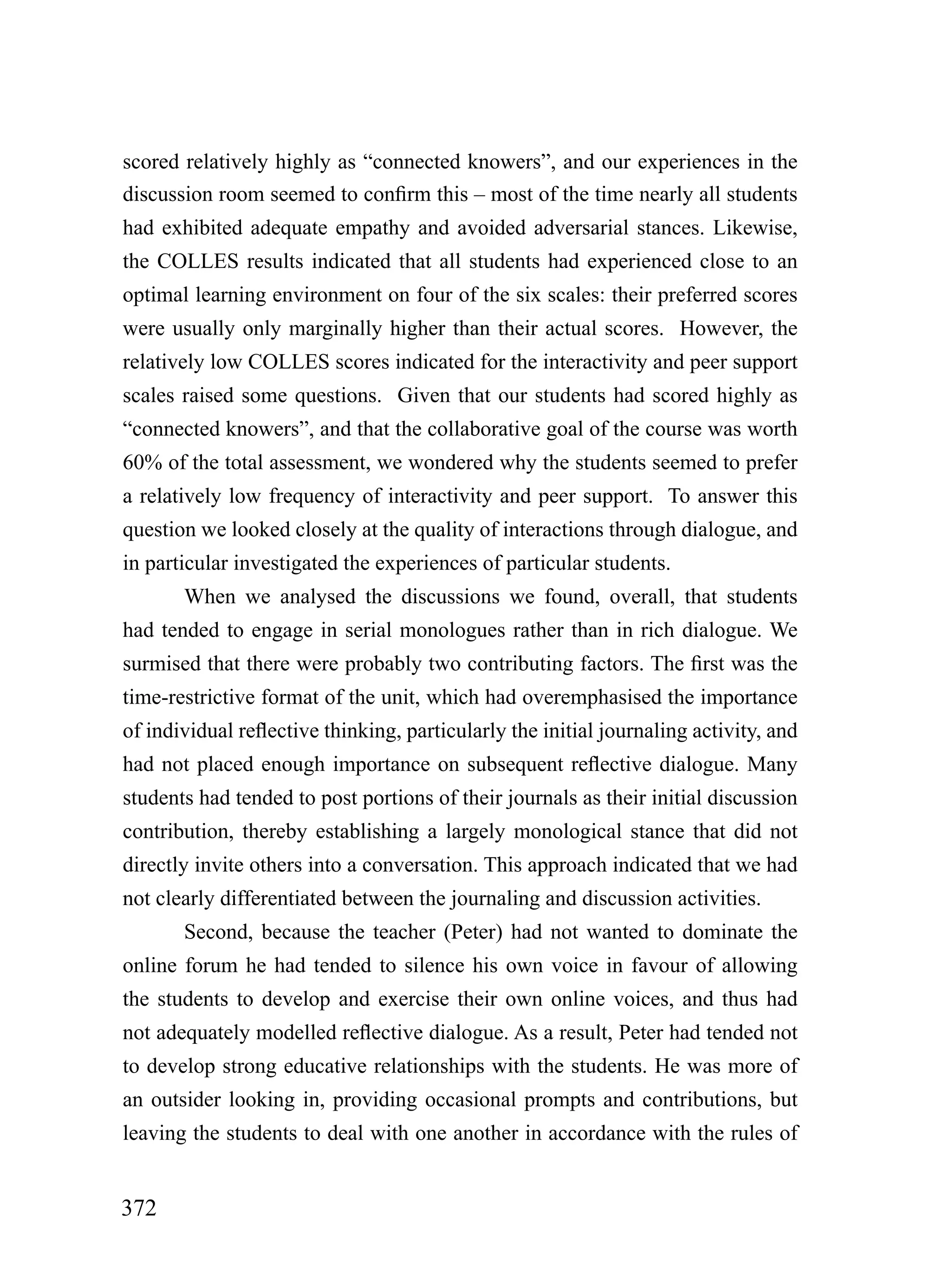 scored relatively highly as “connected knowers”, and our experiences in the
discussion room seemed to confirm this – most of the time nearly all students
had exhibited adequate empathy and avoided adversarial stances. Likewise,
the COLLES results indicated that all students had experienced close to an
optimal learning environment on four of the six scales: their preferred scores
were usually only marginally higher than their actual scores. However, the
relatively low COLLES scores indicated for the interactivity and peer support
scales raised some questions. Given that our students had scored highly as
“connected knowers”, and that the collaborative goal of the course was worth
60% of the total assessment, we wondered why the students seemed to prefer
a relatively low frequency of interactivity and peer support. To answer this
question we looked closely at the quality of interactions through dialogue, and
in particular investigated the experiences of particular students.
       When we analysed the discussions we found, overall, that students
had tended to engage in serial monologues rather than in rich dialogue. We
surmised that there were probably two contributing factors. The first was the
time-restrictive format of the unit, which had overemphasised the importance
of individual reflective thinking, particularly the initial journaling activity, and
had not placed enough importance on subsequent reflective dialogue. Many
students had tended to post portions of their journals as their initial discussion
contribution, thereby establishing a largely monological stance that did not
directly invite others into a conversation. This approach indicated that we had
not clearly differentiated between the journaling and discussion activities.
       Second, because the teacher (Peter) had not wanted to dominate the
online forum he had tended to silence his own voice in favour of allowing
the students to develop and exercise their own online voices, and thus had
not adequately modelled reflective dialogue. As a result, Peter had tended not
to develop strong educative relationships with the students. He was more of
an outsider looking in, providing occasional prompts and contributions, but
leaving the students to deal with one another in accordance with the rules of


372
 