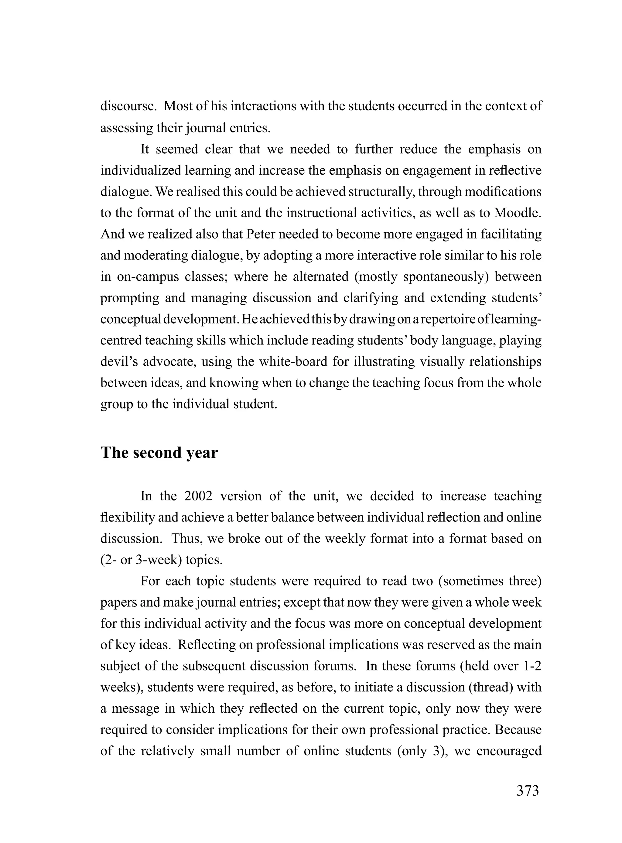 discourse. Most of his interactions with the students occurred in the context of
assessing their journal entries.
        It seemed clear that we needed to further reduce the emphasis on
individualized learning and increase the emphasis on engagement in reflective
dialogue. We realised this could be achieved structurally, through modifications
to the format of the unit and the instructional activities, as well as to Moodle.
And we realized also that Peter needed to become more engaged in facilitating
and moderating dialogue, by adopting a more interactive role similar to his role
in on-campus classes; where he alternated (mostly spontaneously) between
prompting and managing discussion and clarifying and extending students’
conceptual development. He achieved this by drawing on a repertoire of learning-
centred teaching skills which include reading students’ body language, playing
devil’s advocate, using the white-board for illustrating visually relationships
between ideas, and knowing when to change the teaching focus from the whole
group to the individual student.


The second year

        In the 2002 version of the unit, we decided to increase teaching
flexibility and achieve a better balance between individual reflection and online
discussion. Thus, we broke out of the weekly format into a format based on
(2- or 3-week) topics.
        For each topic students were required to read two (sometimes three)
papers and make journal entries; except that now they were given a whole week
for this individual activity and the focus was more on conceptual development
of key ideas. Reflecting on professional implications was reserved as the main
subject of the subsequent discussion forums. In these forums (held over 1-2
weeks), students were required, as before, to initiate a discussion (thread) with
a message in which they reflected on the current topic, only now they were
required to consider implications for their own professional practice. Because
of the relatively small number of online students (only 3), we encouraged

                                                                            373
 