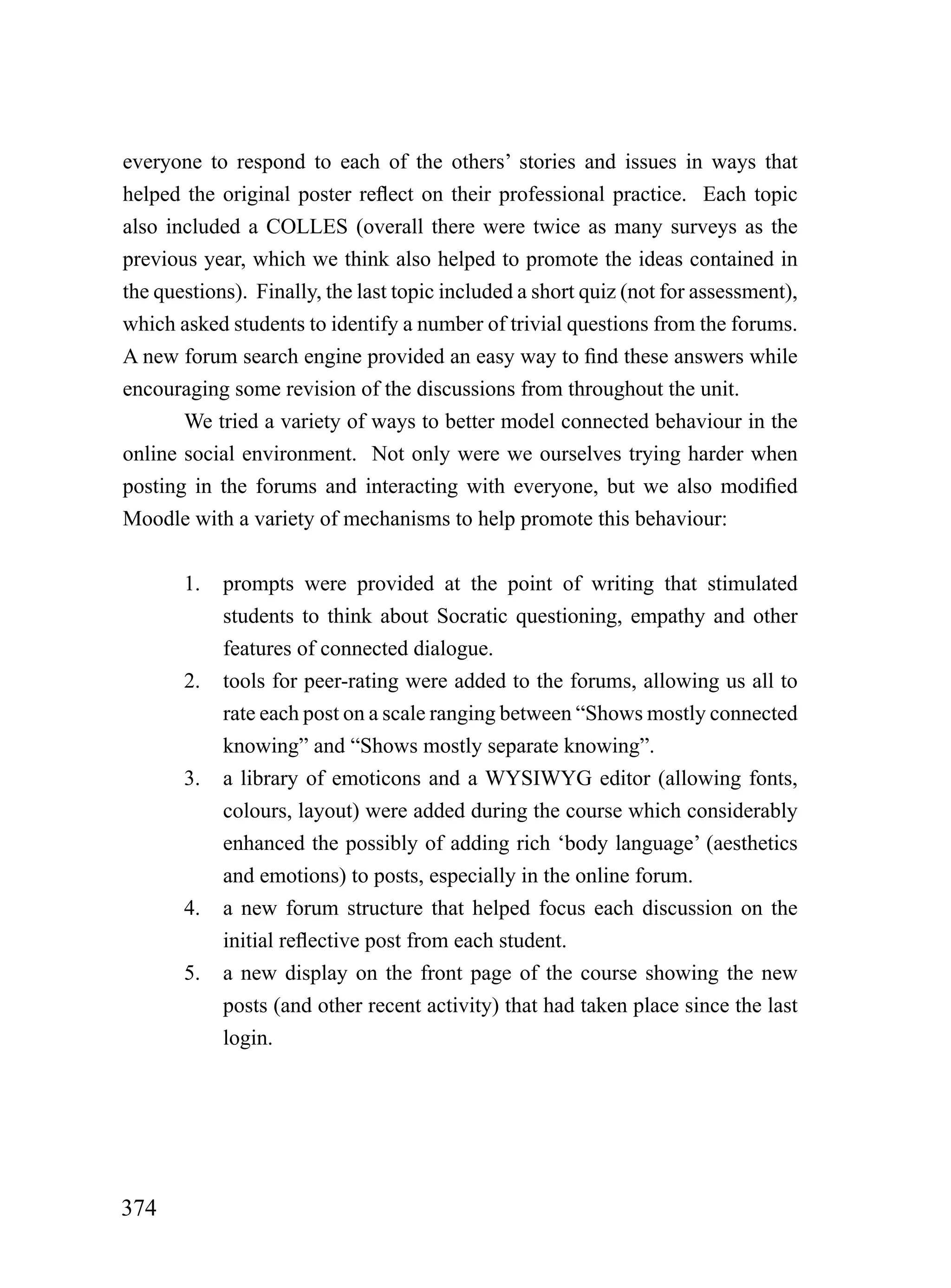 everyone to respond to each of the others’ stories and issues in ways that
helped the original poster reflect on their professional practice. Each topic
also included a COLLES (overall there were twice as many surveys as the
previous year, which we think also helped to promote the ideas contained in
the questions). Finally, the last topic included a short quiz (not for assessment),
which asked students to identify a number of trivial questions from the forums.
A new forum search engine provided an easy way to find these answers while
encouraging some revision of the discussions from throughout the unit.
       We tried a variety of ways to better model connected behaviour in the
online social environment. Not only were we ourselves trying harder when
posting in the forums and interacting with everyone, but we also modified
Moodle with a variety of mechanisms to help promote this behaviour:


       1.   prompts were provided at the point of writing that stimulated
            students to think about Socratic questioning, empathy and other
            features of connected dialogue.
       2.   tools for peer-rating were added to the forums, allowing us all to
            rate each post on a scale ranging between “Shows mostly connected
            knowing” and “Shows mostly separate knowing”.
       3.   a library of emoticons and a WYSIWYG editor (allowing fonts,
            colours, layout) were added during the course which considerably
            enhanced the possibly of adding rich ‘body language’ (aesthetics
            and emotions) to posts, especially in the online forum.
       4.   a new forum structure that helped focus each discussion on the
            initial reflective post from each student.
       5.   a new display on the front page of the course showing the new
            posts (and other recent activity) that had taken place since the last
            login.




374
 