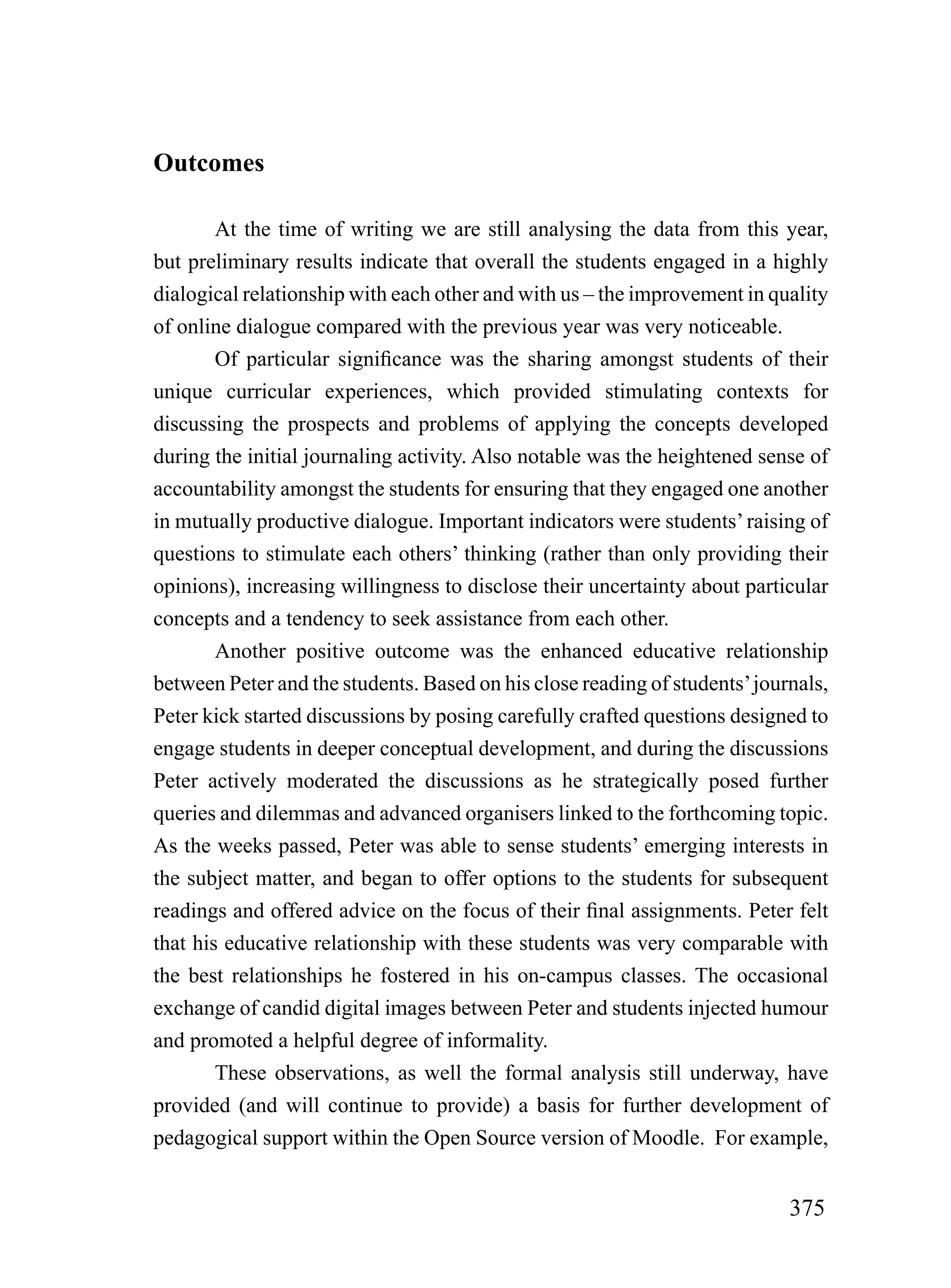 Outcomes

        At the time of writing we are still analysing the data from this year,
but preliminary results indicate that overall the students engaged in a highly
dialogical relationship with each other and with us – the improvement in quality
of online dialogue compared with the previous year was very noticeable.
        Of particular significance was the sharing amongst students of their
unique curricular experiences, which provided stimulating contexts for
discussing the prospects and problems of applying the concepts developed
during the initial journaling activity. Also notable was the heightened sense of
accountability amongst the students for ensuring that they engaged one another
in mutually productive dialogue. Important indicators were students’ raising of
questions to stimulate each others’ thinking (rather than only providing their
opinions), increasing willingness to disclose their uncertainty about particular
concepts and a tendency to seek assistance from each other.
        Another positive outcome was the enhanced educative relationship
between Peter and the students. Based on his close reading of students’ journals,
Peter kick started discussions by posing carefully crafted questions designed to
engage students in deeper conceptual development, and during the discussions
Peter actively moderated the discussions as he strategically posed further
queries and dilemmas and advanced organisers linked to the forthcoming topic.
As the weeks passed, Peter was able to sense students’ emerging interests in
the subject matter, and began to offer options to the students for subsequent
readings and offered advice on the focus of their final assignments. Peter felt
that his educative relationship with these students was very comparable with
the best relationships he fostered in his on-campus classes. The occasional
exchange of candid digital images between Peter and students injected humour
and promoted a helpful degree of informality.
        These observations, as well the formal analysis still underway, have
provided (and will continue to provide) a basis for further development of
pedagogical support within the Open Source version of Moodle. For example,


                                                                            375
 