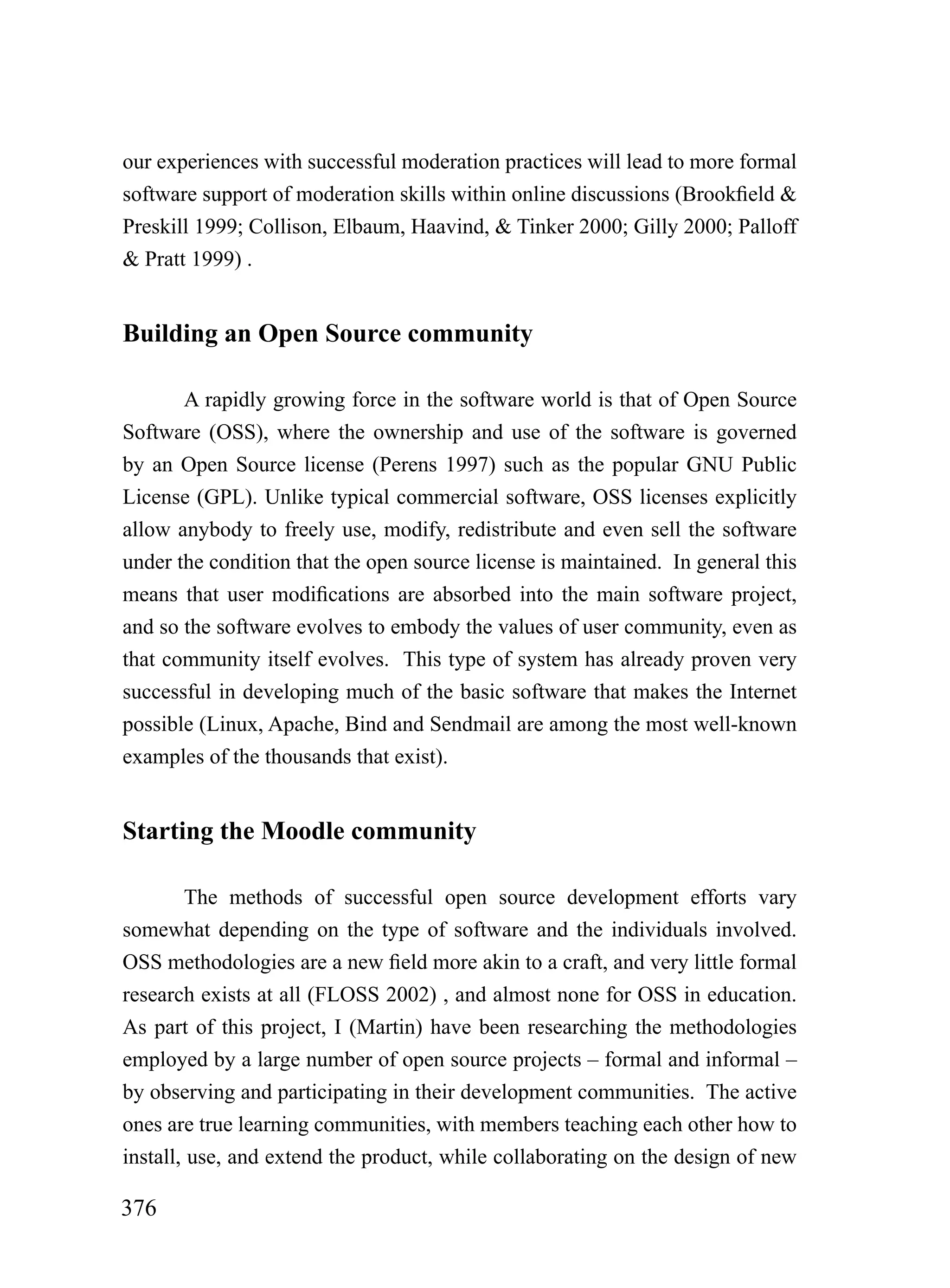 our experiences with successful moderation practices will lead to more formal
software support of moderation skills within online discussions (Brookfield &
Preskill 1999; Collison, Elbaum, Haavind, & Tinker 2000; Gilly 2000; Palloff
& Pratt 1999) .


Building an Open Source community

       A rapidly growing force in the software world is that of Open Source
Software (OSS), where the ownership and use of the software is governed
by an Open Source license (Perens 1997) such as the popular GNU Public
License (GPL). Unlike typical commercial software, OSS licenses explicitly
allow anybody to freely use, modify, redistribute and even sell the software
under the condition that the open source license is maintained. In general this
means that user modifications are absorbed into the main software project,
and so the software evolves to embody the values of user community, even as
that community itself evolves. This type of system has already proven very
successful in developing much of the basic software that makes the Internet
possible (Linux, Apache, Bind and Sendmail are among the most well-known
examples of the thousands that exist).


Starting the Moodle community

        The methods of successful open source development efforts vary
somewhat depending on the type of software and the individuals involved.
OSS methodologies are a new field more akin to a craft, and very little formal
research exists at all (FLOSS 2002) , and almost none for OSS in education.
As part of this project, I (Martin) have been researching the methodologies
employed by a large number of open source projects – formal and informal –
by observing and participating in their development communities. The active
ones are true learning communities, with members teaching each other how to
install, use, and extend the product, while collaborating on the design of new

376
 