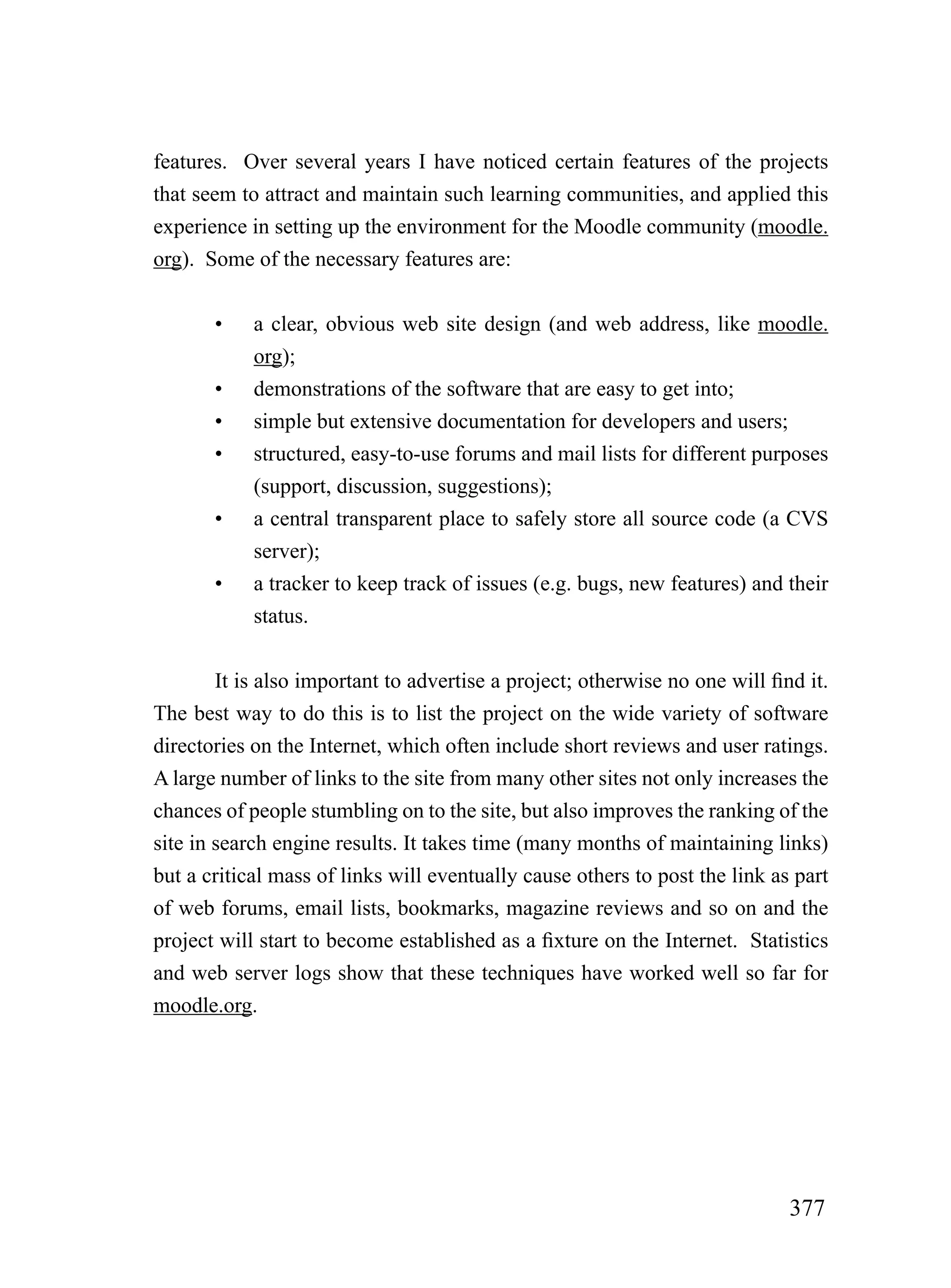features. Over several years I have noticed certain features of the projects
that seem to attract and maintain such learning communities, and applied this
experience in setting up the environment for the Moodle community (moodle.
org). Some of the necessary features are:


       •    a clear, obvious web site design (and web address, like moodle.
            org);
       •    demonstrations of the software that are easy to get into;
       •    simple but extensive documentation for developers and users;
       •    structured, easy-to-use forums and mail lists for different purposes
            (support, discussion, suggestions);
       •    a central transparent place to safely store all source code (a CVS
            server);
       •    a tracker to keep track of issues (e.g. bugs, new features) and their
            status.


        It is also important to advertise a project; otherwise no one will find it.
The best way to do this is to list the project on the wide variety of software
directories on the Internet, which often include short reviews and user ratings.
A large number of links to the site from many other sites not only increases the
chances of people stumbling on to the site, but also improves the ranking of the
site in search engine results. It takes time (many months of maintaining links)
but a critical mass of links will eventually cause others to post the link as part
of web forums, email lists, bookmarks, magazine reviews and so on and the
project will start to become established as a fixture on the Internet. Statistics
and web server logs show that these techniques have worked well so far for
moodle.org.




                                                                              377
 
