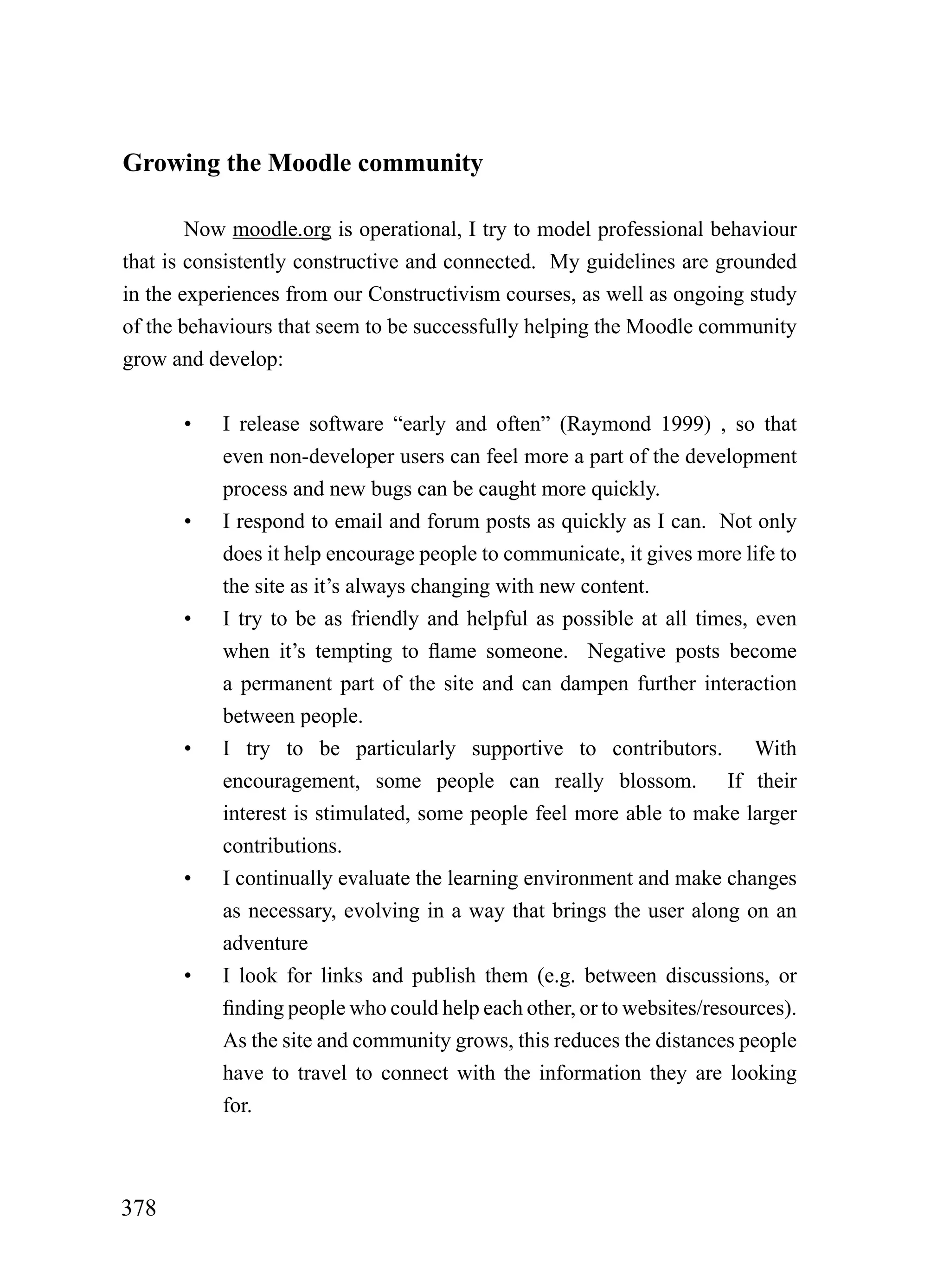 Growing the Moodle community

        Now moodle.org is operational, I try to model professional behaviour
that is consistently constructive and connected. My guidelines are grounded
in the experiences from our Constructivism courses, as well as ongoing study
of the behaviours that seem to be successfully helping the Moodle community
grow and develop:


      •    I release software “early and often” (Raymond 1999) , so that
           even non-developer users can feel more a part of the development
           process and new bugs can be caught more quickly.
      •    I respond to email and forum posts as quickly as I can. Not only
           does it help encourage people to communicate, it gives more life to
           the site as it’s always changing with new content.
      •    I try to be as friendly and helpful as possible at all times, even
           when it’s tempting to flame someone. Negative posts become
           a permanent part of the site and can dampen further interaction
           between people.
      •    I try to be particularly supportive to contributors. With
           encouragement, some people can really blossom. If their
           interest is stimulated, some people feel more able to make larger
           contributions.
      •    I continually evaluate the learning environment and make changes
           as necessary, evolving in a way that brings the user along on an
           adventure
      •    I look for links and publish them (e.g. between discussions, or
           finding people who could help each other, or to websites/resources).
           As the site and community grows, this reduces the distances people
           have to travel to connect with the information they are looking
           for.



378
 