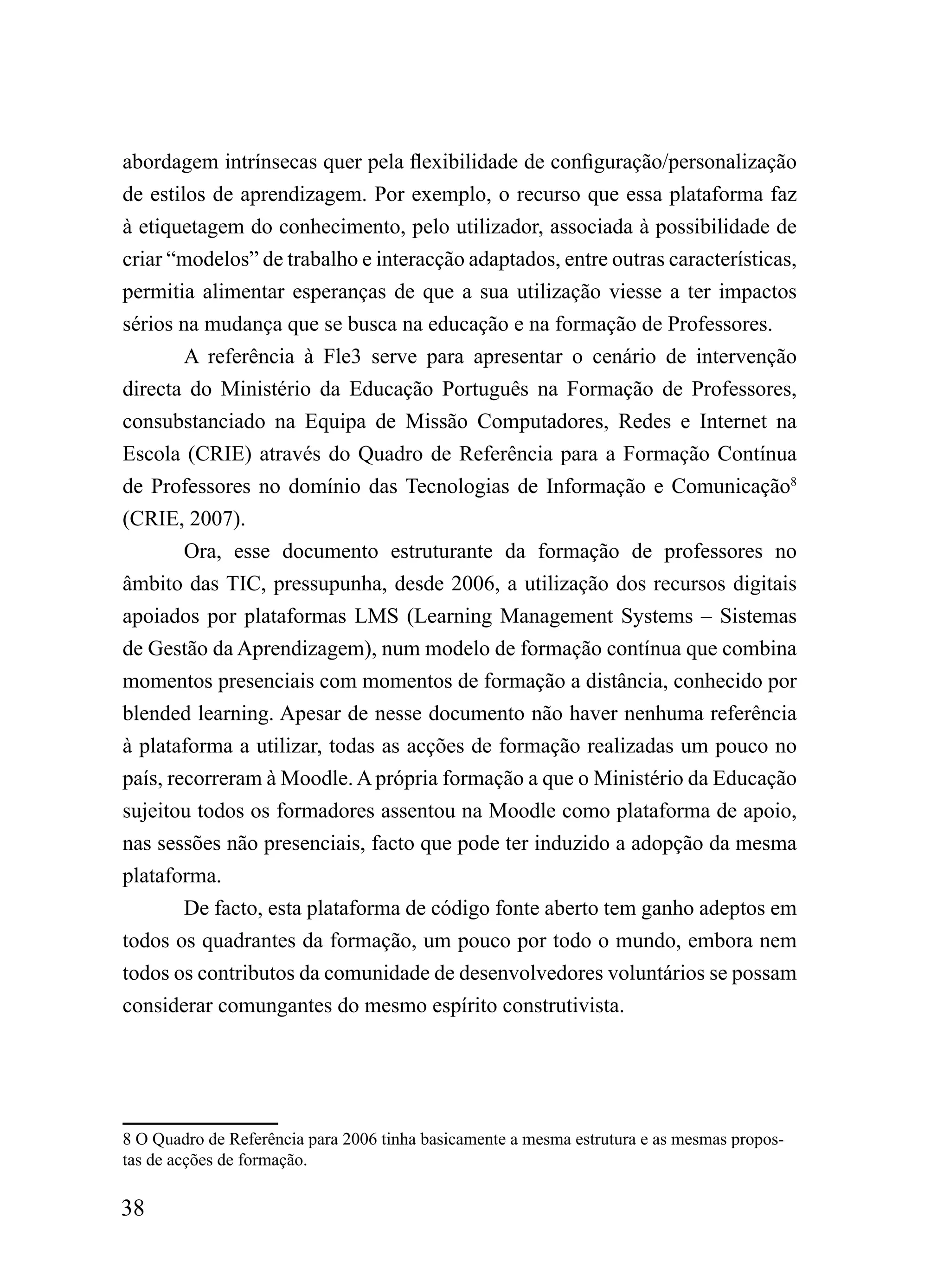 abordagem intrínsecas quer pela flexibilidade de configuração/personalização
de estilos de aprendizagem. Por exemplo, o recurso que essa plataforma faz
à etiquetagem do conhecimento, pelo utilizador, associada à possibilidade de
criar “modelos” de trabalho e interacção adaptados, entre outras características,
permitia alimentar esperanças de que a sua utilização viesse a ter impactos
sérios na mudança que se busca na educação e na formação de Professores.
        A referência à Fle3 serve para apresentar o cenário de intervenção
directa do Ministério da Educação Português na Formação de Professores,
consubstanciado na Equipa de Missão Computadores, Redes e Internet na
Escola (CRIE) através do Quadro de Referência para a Formação Contínua
de Professores no domínio das Tecnologias de Informação e Comunicação8
(CRIE, 2007).
        Ora, esse documento estruturante da formação de professores no
âmbito das TIC, pressupunha, desde 2006, a utilização dos recursos digitais
apoiados por plataformas LMS (Learning Management Systems – Sistemas
de Gestão da Aprendizagem), num modelo de formação contínua que combina
momentos presenciais com momentos de formação a distância, conhecido por
blended learning. Apesar de nesse documento não haver nenhuma referência
à plataforma a utilizar, todas as acções de formação realizadas um pouco no
país, recorreram à Moodle. A própria formação a que o Ministério da Educação
sujeitou todos os formadores assentou na Moodle como plataforma de apoio,
nas sessões não presenciais, facto que pode ter induzido a adopção da mesma
plataforma.
        De facto, esta plataforma de código fonte aberto tem ganho adeptos em
todos os quadrantes da formação, um pouco por todo o mundo, embora nem
todos os contributos da comunidade de desenvolvedores voluntários se possam
considerar comungantes do mesmo espírito construtivista.




8 O Quadro de Referência para 2006 tinha basicamente a mesma estrutura e as mesmas propos-
tas de acções de formação.

38
 