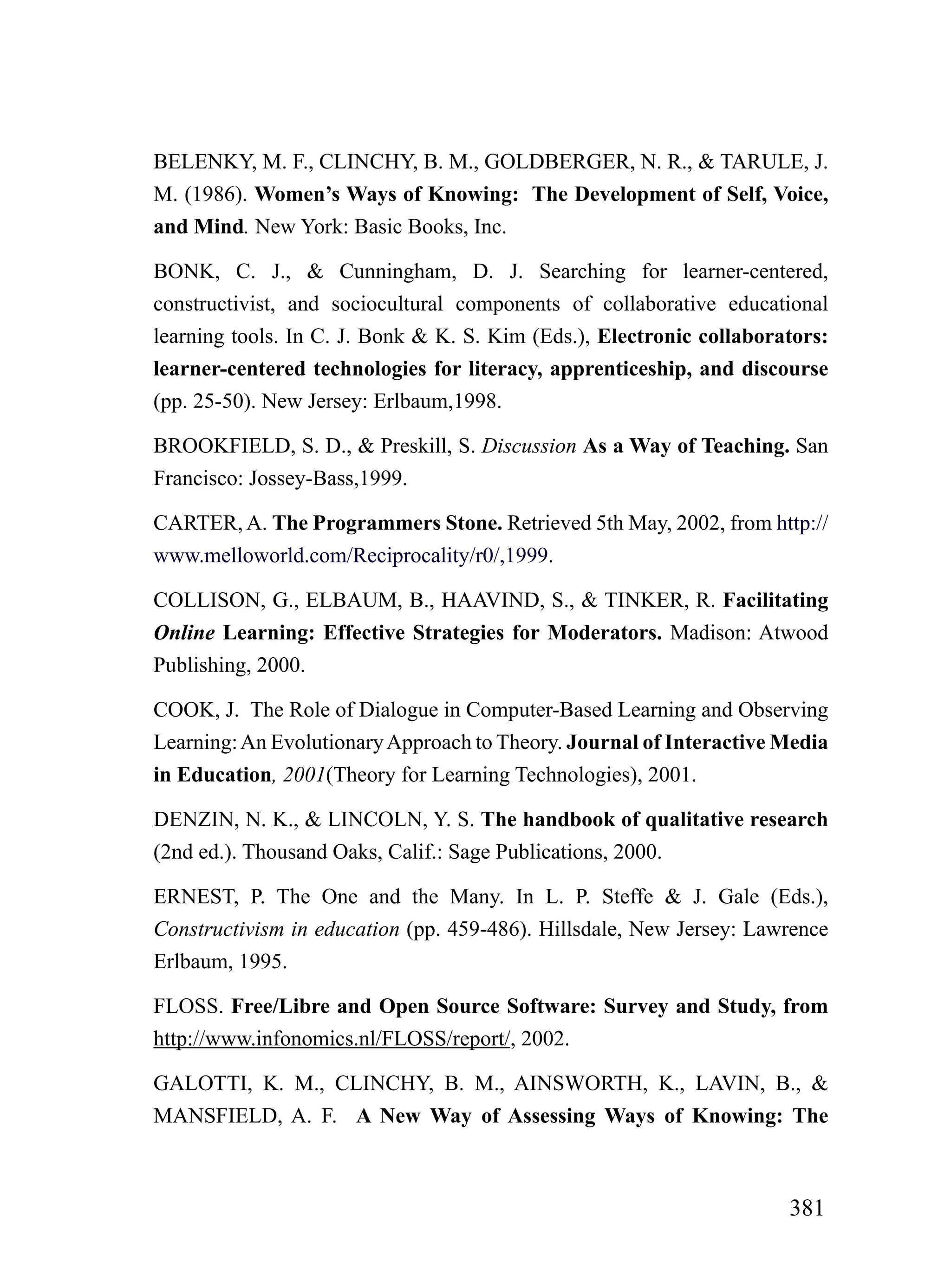 BELENKY, M. F., CLINCHY, B. M., GOLDBERGER, N. R., & TARULE, J.
M. (1986). Women’s Ways of Knowing: The Development of Self, Voice,
and Mind. New York: Basic Books, Inc.

BONK, C. J., & Cunningham, D. J. Searching for learner-centered,
constructivist, and sociocultural components of collaborative educational
learning tools. In C. J. Bonk & K. S. Kim (Eds.), Electronic collaborators:
learner-centered technologies for literacy, apprenticeship, and discourse
(pp. 25-50). New Jersey: Erlbaum,1998.

BROOKFIELD, S. D., & Preskill, S. Discussion As a Way of Teaching. San
Francisco: Jossey-Bass,1999.

CARTER, A. The Programmers Stone. Retrieved 5th May, 2002, from http://
www.melloworld.com/Reciprocality/r0/,1999.

COLLISON, G., ELBAUM, B., HAAVIND, S., & TINKER, R. Facilitating
Online Learning: Effective Strategies for Moderators. Madison: Atwood
Publishing, 2000.

COOK, J. The Role of Dialogue in Computer-Based Learning and Observing
Learning: An Evolutionary Approach to Theory. Journal of Interactive Media
in Education, 2001(Theory for Learning Technologies), 2001.

DENZIN, N. K., & LINCOLN, Y. S. The handbook of qualitative research
(2nd ed.). Thousand Oaks, Calif.: Sage Publications, 2000.

ERNEST, P. The One and the Many. In L. P. Steffe & J. Gale (Eds.),
Constructivism in education (pp. 459-486). Hillsdale, New Jersey: Lawrence
Erlbaum, 1995.

FLOSS. Free/Libre and Open Source Software: Survey and Study, from
http://www.infonomics.nl/FLOSS/report/, 2002.

GALOTTI, K. M., CLINCHY, B. M., AINSWORTH, K., LAVIN, B., &
MANSFIELD, A. F. A New Way of Assessing Ways of Knowing: The



                                                                      381
 