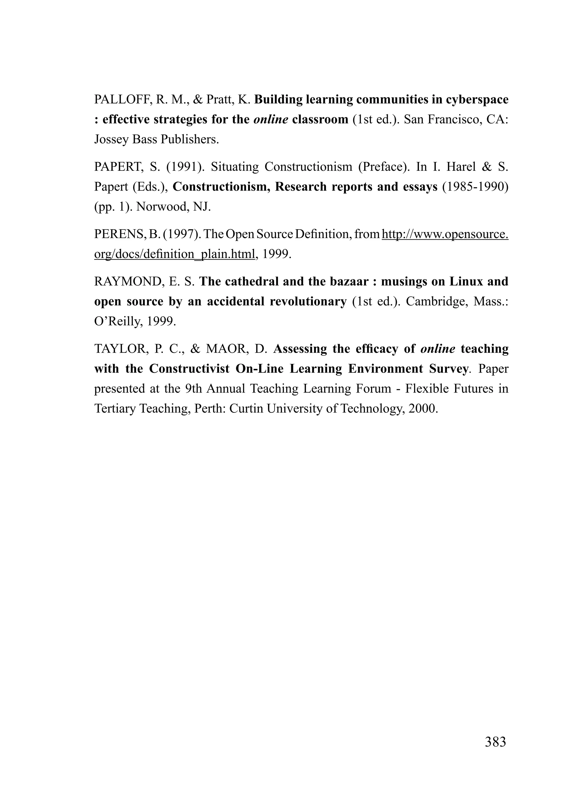 PALLOFF, R. M., & Pratt, K. Building learning communities in cyberspace
: effective strategies for the online classroom (1st ed.). San Francisco, CA:
Jossey Bass Publishers.

PAPERT, S. (1991). Situating Constructionism (Preface). In I. Harel & S.
Papert (Eds.), Constructionism, Research reports and essays (1985-1990)
(pp. 1). Norwood, NJ.

PERENS, B. (1997). The Open Source Definition, from http://www.opensource.
org/docs/definition_plain.html, 1999.

RAYMOND, E. S. The cathedral and the bazaar : musings on Linux and
open source by an accidental revolutionary (1st ed.). Cambridge, Mass.:
O’Reilly, 1999.

TAYLOR, P. C., & MAOR, D. Assessing the efficacy of online teaching
with the Constructivist On-Line Learning Environment Survey. Paper
presented at the 9th Annual Teaching Learning Forum - Flexible Futures in
Tertiary Teaching, Perth: Curtin University of Technology, 2000.




                                                                        383
 