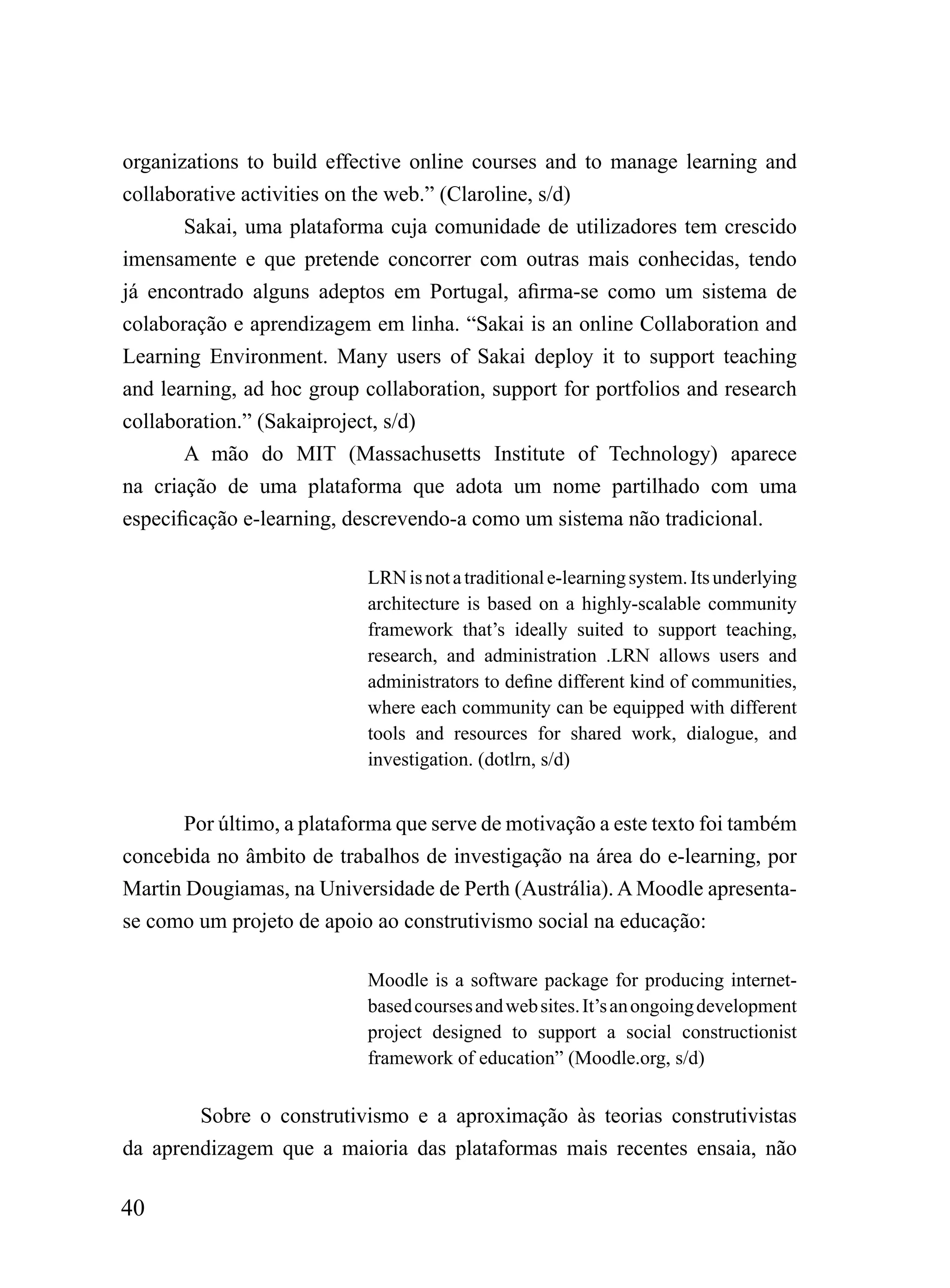 organizations to build effective online courses and to manage learning and
collaborative activities on the web.” (Claroline, s/d)
       Sakai, uma plataforma cuja comunidade de utilizadores tem crescido
imensamente e que pretende concorrer com outras mais conhecidas, tendo
já encontrado alguns adeptos em Portugal, afirma-se como um sistema de
colaboração e aprendizagem em linha. “Sakai is an online Collaboration and
Learning Environment. Many users of Sakai deploy it to support teaching
and learning, ad hoc group collaboration, support for portfolios and research
collaboration.” (Sakaiproject, s/d)
       A mão do MIT (Massachusetts Institute of Technology) aparece
na criação de uma plataforma que adota um nome partilhado com uma
especificação e-learning, descrevendo-a como um sistema não tradicional.

                            LRN is not a traditional e-learning system. Its underlying
                            architecture is based on a highly-scalable community
                            framework that’s ideally suited to support teaching,
                            research, and administration .LRN allows users and
                            administrators to define different kind of communities,
                            where each community can be equipped with different
                            tools and resources for shared work, dialogue, and
                            investigation. (dotlrn, s/d)


       Por último, a plataforma que serve de motivação a este texto foi também
concebida no âmbito de trabalhos de investigação na área do e-learning, por
Martin Dougiamas, na Universidade de Perth (Austrália). A Moodle apresenta-
se como um projeto de apoio ao construtivismo social na educação:

                            Moodle is a software package for producing internet-
                            based courses and web sites. It’s an ongoing development
                            project designed to support a social constructionist
                            framework of education” (Moodle.org, s/d)


        Sobre o construtivismo e a aproximação às teorias construtivistas
da aprendizagem que a maioria das plataformas mais recentes ensaia, não

40
 