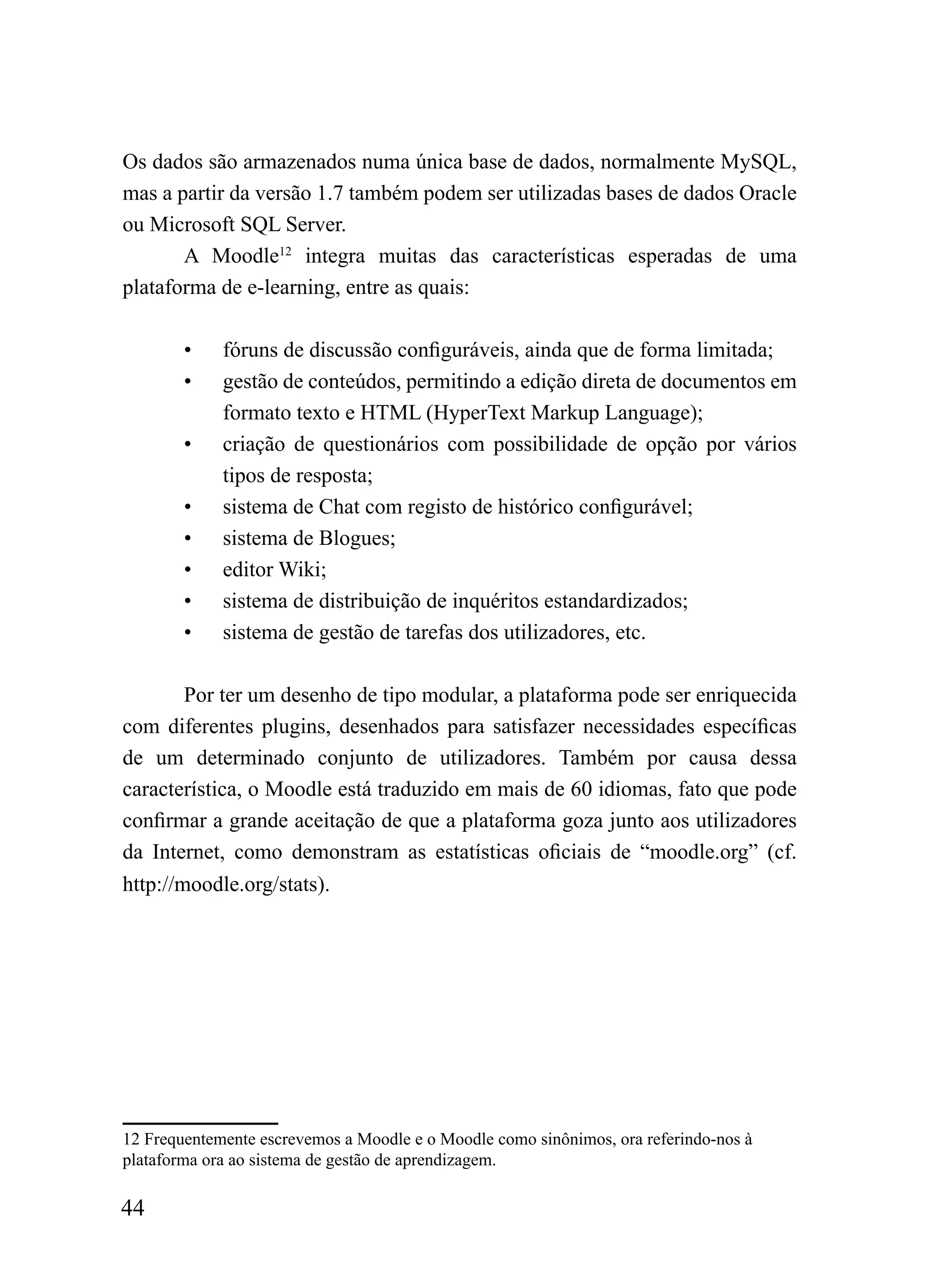Os dados são armazenados numa única base de dados, normalmente MySQL,
mas a partir da versão 1.7 também podem ser utilizadas bases de dados Oracle
ou Microsoft SQL Server.
       A Moodle12 integra muitas das características esperadas de uma
plataforma de e-learning, entre as quais:

        •    fóruns de discussão configuráveis, ainda que de forma limitada;
        •    gestão de conteúdos, permitindo a edição direta de documentos em
             formato texto e HTML (HyperText Markup Language);
        •    criação de questionários com possibilidade de opção por vários
             tipos de resposta;
        •    sistema de Chat com registo de histórico configurável;
        •    sistema de Blogues;
        •    editor Wiki;
        •    sistema de distribuição de inquéritos estandardizados;
        •    sistema de gestão de tarefas dos utilizadores, etc.

        Por ter um desenho de tipo modular, a plataforma pode ser enriquecida
com diferentes plugins, desenhados para satisfazer necessidades específicas
de um determinado conjunto de utilizadores. Também por causa dessa
característica, o Moodle está traduzido em mais de 60 idiomas, fato que pode
confirmar a grande aceitação de que a plataforma goza junto aos utilizadores
da Internet, como demonstram as estatísticas oficiais de “moodle.org” (cf.
http://moodle.org/stats).




12 Frequentemente escrevemos a Moodle e o Moodle como sinônimos, ora referindo-nos à
plataforma ora ao sistema de gestão de aprendizagem.

44
 